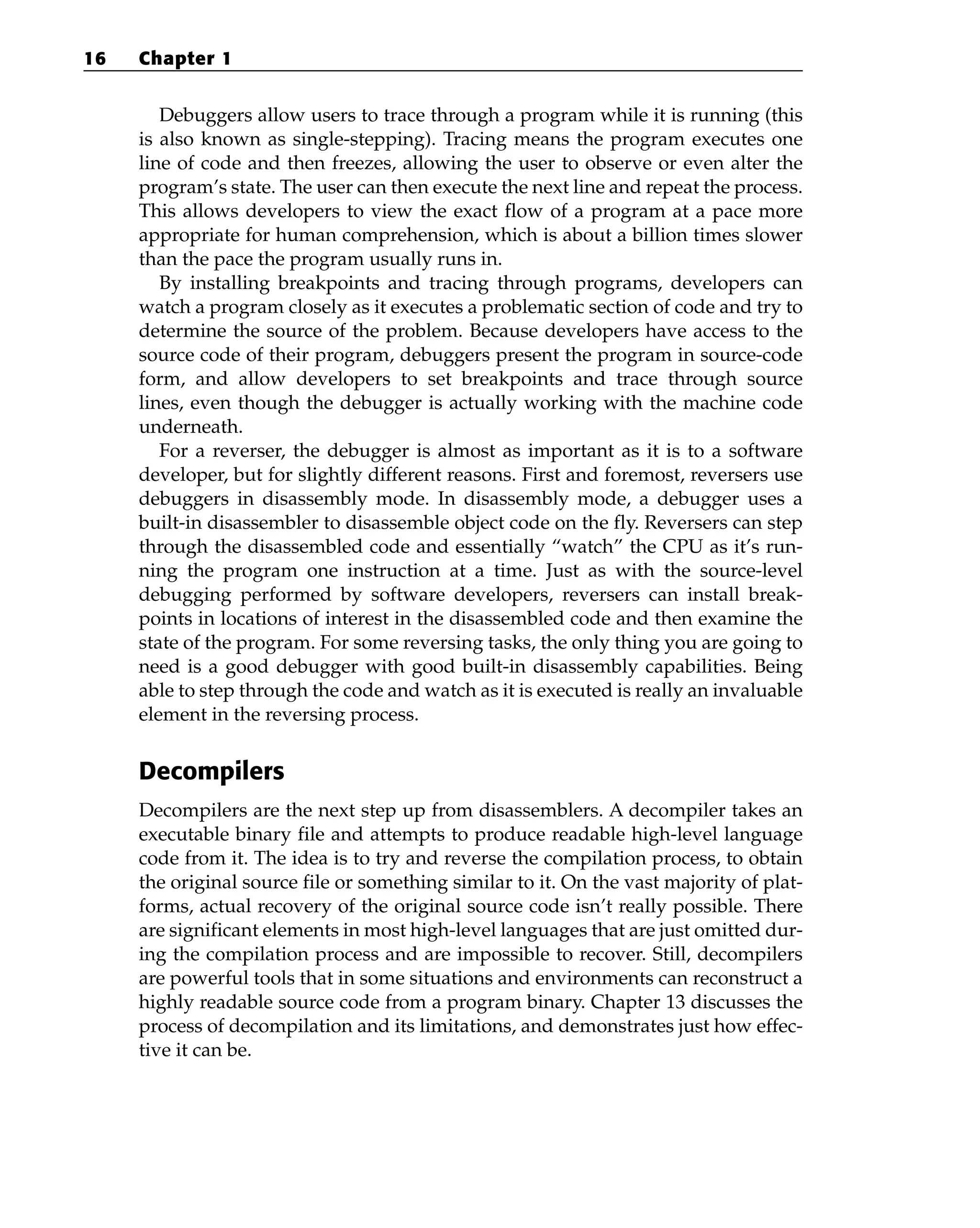 Debuggers allow users to trace through a program while it is running (this
is also known as single-stepping). Tracing means the program executes one
line of code and then freezes, allowing the user to observe or even alter the
program’s state. The user can then execute the next line and repeat the process.
This allows developers to view the exact flow of a program at a pace more
appropriate for human comprehension, which is about a billion times slower
than the pace the program usually runs in.
By installing breakpoints and tracing through programs, developers can
watch a program closely as it executes a problematic section of code and try to
determine the source of the problem. Because developers have access to the
source code of their program, debuggers present the program in source-code
form, and allow developers to set breakpoints and trace through source
lines, even though the debugger is actually working with the machine code
underneath.
For a reverser, the debugger is almost as important as it is to a software
developer, but for slightly different reasons. First and foremost, reversers use
debuggers in disassembly mode. In disassembly mode, a debugger uses a
built-in disassembler to disassemble object code on the fly. Reversers can step
through the disassembled code and essentially “watch” the CPU as it’s run-
ning the program one instruction at a time. Just as with the source-level
debugging performed by software developers, reversers can install break-
points in locations of interest in the disassembled code and then examine the
state of the program. For some reversing tasks, the only thing you are going to
need is a good debugger with good built-in disassembly capabilities. Being
able to step through the code and watch as it is executed is really an invaluable
element in the reversing process.
Decompilers
Decompilers are the next step up from disassemblers. A decompiler takes an
executable binary file and attempts to produce readable high-level language
code from it. The idea is to try and reverse the compilation process, to obtain
the original source file or something similar to it. On the vast majority of plat-
forms, actual recovery of the original source code isn’t really possible. There
are significant elements in most high-level languages that are just omitted dur-
ing the compilation process and are impossible to recover. Still, decompilers
are powerful tools that in some situations and environments can reconstruct a
highly readable source code from a program binary. Chapter 13 discusses the
process of decompilation and its limitations, and demonstrates just how effec-
tive it can be.
16 Chapter 1
 