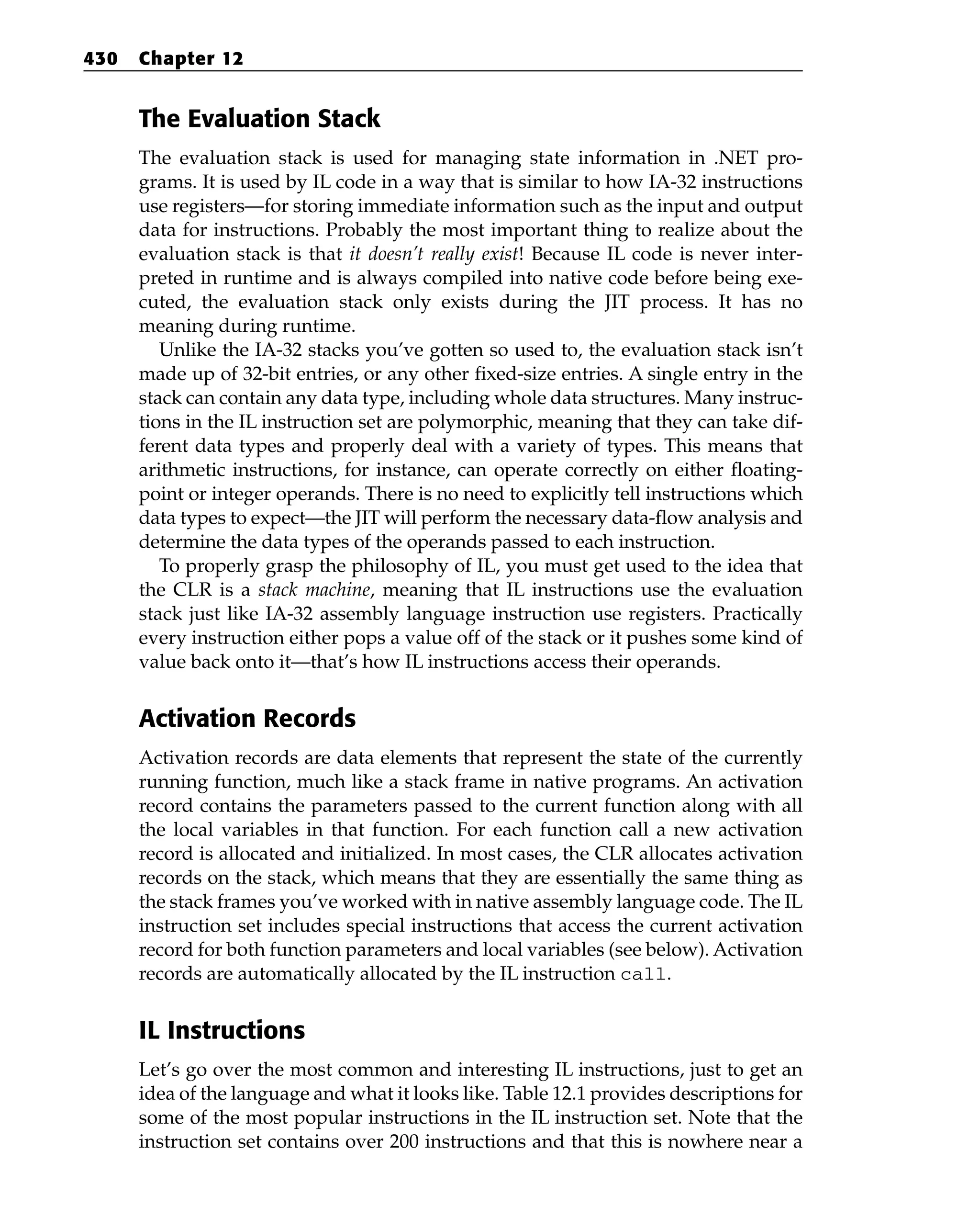 The Evaluation Stack
The evaluation stack is used for managing state information in .NET pro-
grams. It is used by IL code in a way that is similar to how IA-32 instructions
use registers—for storing immediate information such as the input and output
data for instructions. Probably the most important thing to realize about the
evaluation stack is that it doesn’t really exist! Because IL code is never inter-
preted in runtime and is always compiled into native code before being exe-
cuted, the evaluation stack only exists during the JIT process. It has no
meaning during runtime.
Unlike the IA-32 stacks you’ve gotten so used to, the evaluation stack isn’t
made up of 32-bit entries, or any other fixed-size entries. A single entry in the
stack can contain any data type, including whole data structures. Many instruc-
tions in the IL instruction set are polymorphic, meaning that they can take dif-
ferent data types and properly deal with a variety of types. This means that
arithmetic instructions, for instance, can operate correctly on either floating-
point or integer operands. There is no need to explicitly tell instructions which
data types to expect—the JIT will perform the necessary data-flow analysis and
determine the data types of the operands passed to each instruction.
To properly grasp the philosophy of IL, you must get used to the idea that
the CLR is a stack machine, meaning that IL instructions use the evaluation
stack just like IA-32 assembly language instruction use registers. Practically
every instruction either pops a value off of the stack or it pushes some kind of
value back onto it—that’s how IL instructions access their operands.
Activation Records
Activation records are data elements that represent the state of the currently
running function, much like a stack frame in native programs. An activation
record contains the parameters passed to the current function along with all
the local variables in that function. For each function call a new activation
record is allocated and initialized. In most cases, the CLR allocates activation
records on the stack, which means that they are essentially the same thing as
the stack frames you’ve worked with in native assembly language code. The IL
instruction set includes special instructions that access the current activation
record for both function parameters and local variables (see below). Activation
records are automatically allocated by the IL instruction call.
IL Instructions
Let’s go over the most common and interesting IL instructions, just to get an
idea of the language and what it looks like. Table 12.1 provides descriptions for
some of the most popular instructions in the IL instruction set. Note that the
instruction set contains over 200 instructions and that this is nowhere near a
430 Chapter 12
 