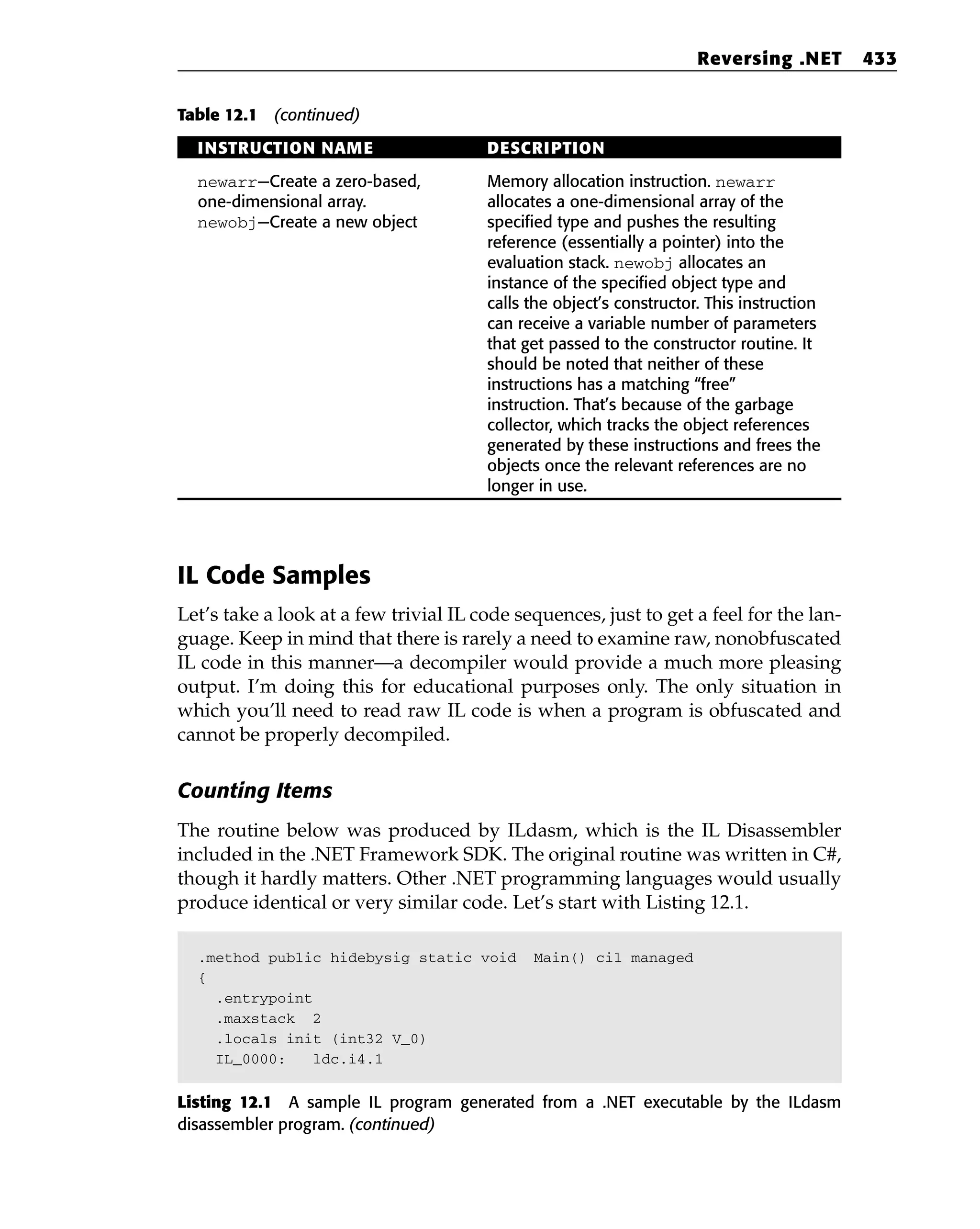 Table 12.1 (continued)
INSTRUCTION NAME DESCRIPTION
newarr—Create a zero-based, Memory allocation instruction. newarr
one-dimensional array. allocates a one-dimensional array of the
newobj—Create a new object specified type and pushes the resulting
reference (essentially a pointer) into the
evaluation stack. newobj allocates an
instance of the specified object type and
calls the object’s constructor. This instruction
can receive a variable number of parameters
that get passed to the constructor routine. It
should be noted that neither of these
instructions has a matching “free”
instruction. That’s because of the garbage
collector, which tracks the object references
generated by these instructions and frees the
objects once the relevant references are no
longer in use.
IL Code Samples
Let’s take a look at a few trivial IL code sequences, just to get a feel for the lan-
guage. Keep in mind that there is rarely a need to examine raw, nonobfuscated
IL code in this manner—a decompiler would provide a much more pleasing
output. I’m doing this for educational purposes only. The only situation in
which you’ll need to read raw IL code is when a program is obfuscated and
cannot be properly decompiled.
Counting Items
The routine below was produced by ILdasm, which is the IL Disassembler
included in the .NET Framework SDK. The original routine was written in C#,
though it hardly matters. Other .NET programming languages would usually
produce identical or very similar code. Let’s start with Listing 12.1.
.method public hidebysig static void Main() cil managed
{
.entrypoint
.maxstack 2
.locals init (int32 V_0)
IL_0000: ldc.i4.1
Listing 12.1 A sample IL program generated from a .NET executable by the ILdasm
disassembler program. (continued)
Reversing .NET 433
 