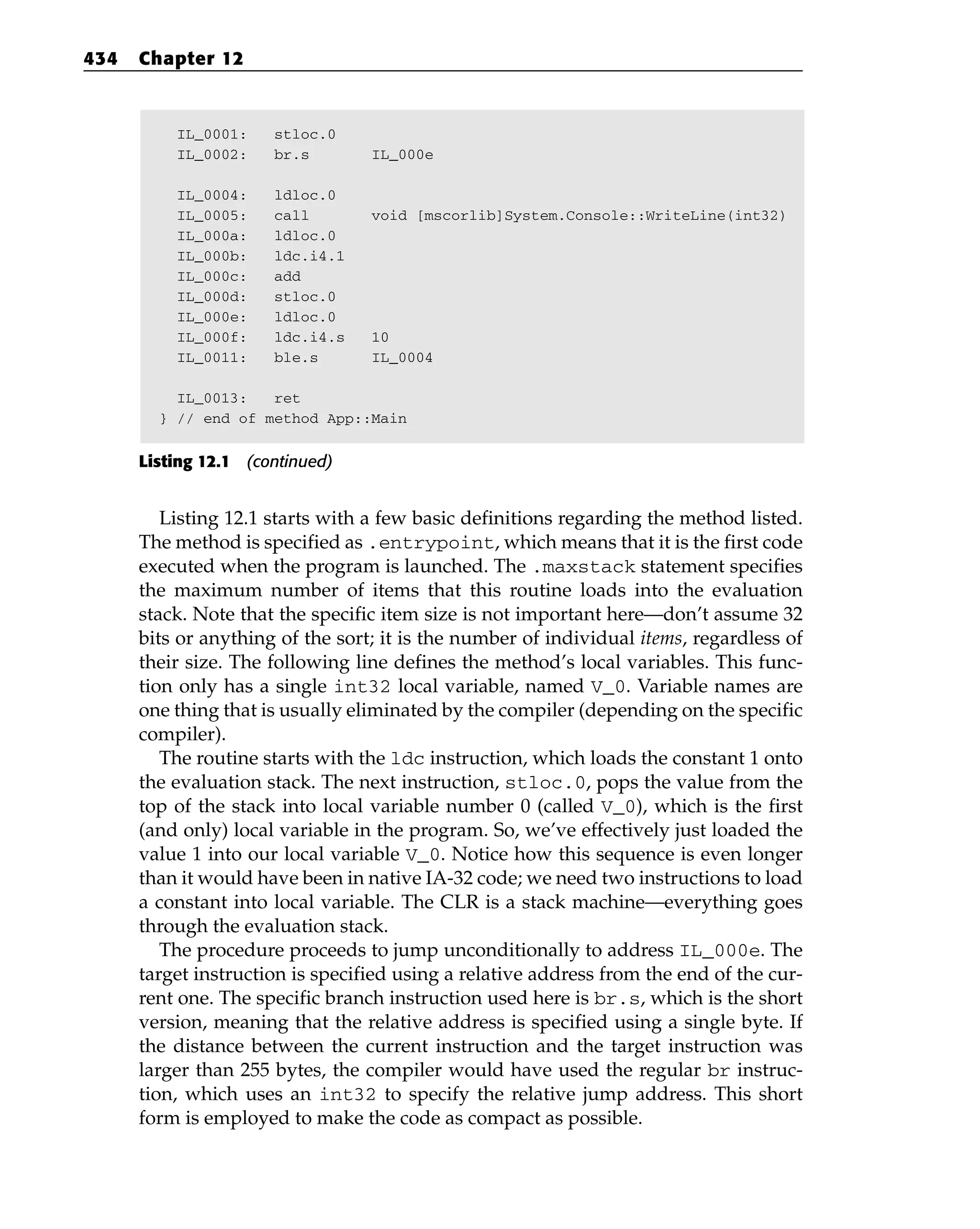 IL_0001: stloc.0
IL_0002: br.s IL_000e
IL_0004: ldloc.0
IL_0005: call void [mscorlib]System.Console::WriteLine(int32)
IL_000a: ldloc.0
IL_000b: ldc.i4.1
IL_000c: add
IL_000d: stloc.0
IL_000e: ldloc.0
IL_000f: ldc.i4.s 10
IL_0011: ble.s IL_0004
IL_0013: ret
} // end of method App::Main
Listing 12.1 (continued)
Listing 12.1 starts with a few basic definitions regarding the method listed.
The method is specified as .entrypoint, which means that it is the first code
executed when the program is launched. The .maxstack statement specifies
the maximum number of items that this routine loads into the evaluation
stack. Note that the specific item size is not important here—don’t assume 32
bits or anything of the sort; it is the number of individual items, regardless of
their size. The following line defines the method’s local variables. This func-
tion only has a single int32 local variable, named V_0. Variable names are
one thing that is usually eliminated by the compiler (depending on the specific
compiler).
The routine starts with the ldc instruction, which loads the constant 1 onto
the evaluation stack. The next instruction, stloc.0, pops the value from the
top of the stack into local variable number 0 (called V_0), which is the first
(and only) local variable in the program. So, we’ve effectively just loaded the
value 1 into our local variable V_0. Notice how this sequence is even longer
than it would have been in native IA-32 code; we need two instructions to load
a constant into local variable. The CLR is a stack machine—everything goes
through the evaluation stack.
The procedure proceeds to jump unconditionally to address IL_000e. The
target instruction is specified using a relative address from the end of the cur-
rent one. The specific branch instruction used here is br.s, which is the short
version, meaning that the relative address is specified using a single byte. If
the distance between the current instruction and the target instruction was
larger than 255 bytes, the compiler would have used the regular br instruc-
tion, which uses an int32 to specify the relative jump address. This short
form is employed to make the code as compact as possible.
434 Chapter 12
 