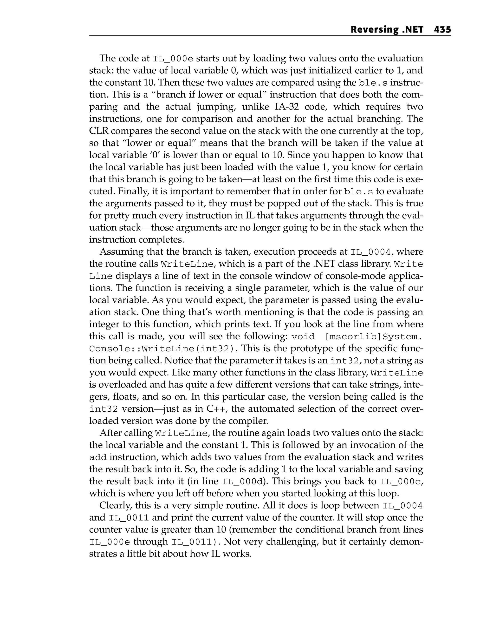 The code at IL_000e starts out by loading two values onto the evaluation
stack: the value of local variable 0, which was just initialized earlier to 1, and
the constant 10. Then these two values are compared using the ble.s instruc-
tion. This is a “branch if lower or equal” instruction that does both the com-
paring and the actual jumping, unlike IA-32 code, which requires two
instructions, one for comparison and another for the actual branching. The
CLR compares the second value on the stack with the one currently at the top,
so that “lower or equal” means that the branch will be taken if the value at
local variable ‘0’ is lower than or equal to 10. Since you happen to know that
the local variable has just been loaded with the value 1, you know for certain
that this branch is going to be taken—at least on the first time this code is exe-
cuted. Finally, it is important to remember that in order for ble.s to evaluate
the arguments passed to it, they must be popped out of the stack. This is true
for pretty much every instruction in IL that takes arguments through the eval-
uation stack—those arguments are no longer going to be in the stack when the
instruction completes.
Assuming that the branch is taken, execution proceeds at IL_0004, where
the routine calls WriteLine, which is a part of the .NET class library. Write
Line displays a line of text in the console window of console-mode applica-
tions. The function is receiving a single parameter, which is the value of our
local variable. As you would expect, the parameter is passed using the evalu-
ation stack. One thing that’s worth mentioning is that the code is passing an
integer to this function, which prints text. If you look at the line from where
this call is made, you will see the following: void [mscorlib]System.
Console::WriteLine(int32). This is the prototype of the specific func-
tion being called. Notice that the parameter it takes is an int32, not a string as
you would expect. Like many other functions in the class library, WriteLine
is overloaded and has quite a few different versions that can take strings, inte-
gers, floats, and so on. In this particular case, the version being called is the
int32 version—just as in C++, the automated selection of the correct over-
loaded version was done by the compiler.
After calling WriteLine, the routine again loads two values onto the stack:
the local variable and the constant 1. This is followed by an invocation of the
add instruction, which adds two values from the evaluation stack and writes
the result back into it. So, the code is adding 1 to the local variable and saving
the result back into it (in line IL_000d). This brings you back to IL_000e,
which is where you left off before when you started looking at this loop.
Clearly, this is a very simple routine. All it does is loop between IL_0004
and IL_0011 and print the current value of the counter. It will stop once the
counter value is greater than 10 (remember the conditional branch from lines
IL_000e through IL_0011). Not very challenging, but it certainly demon-
strates a little bit about how IL works.
Reversing .NET 435
 