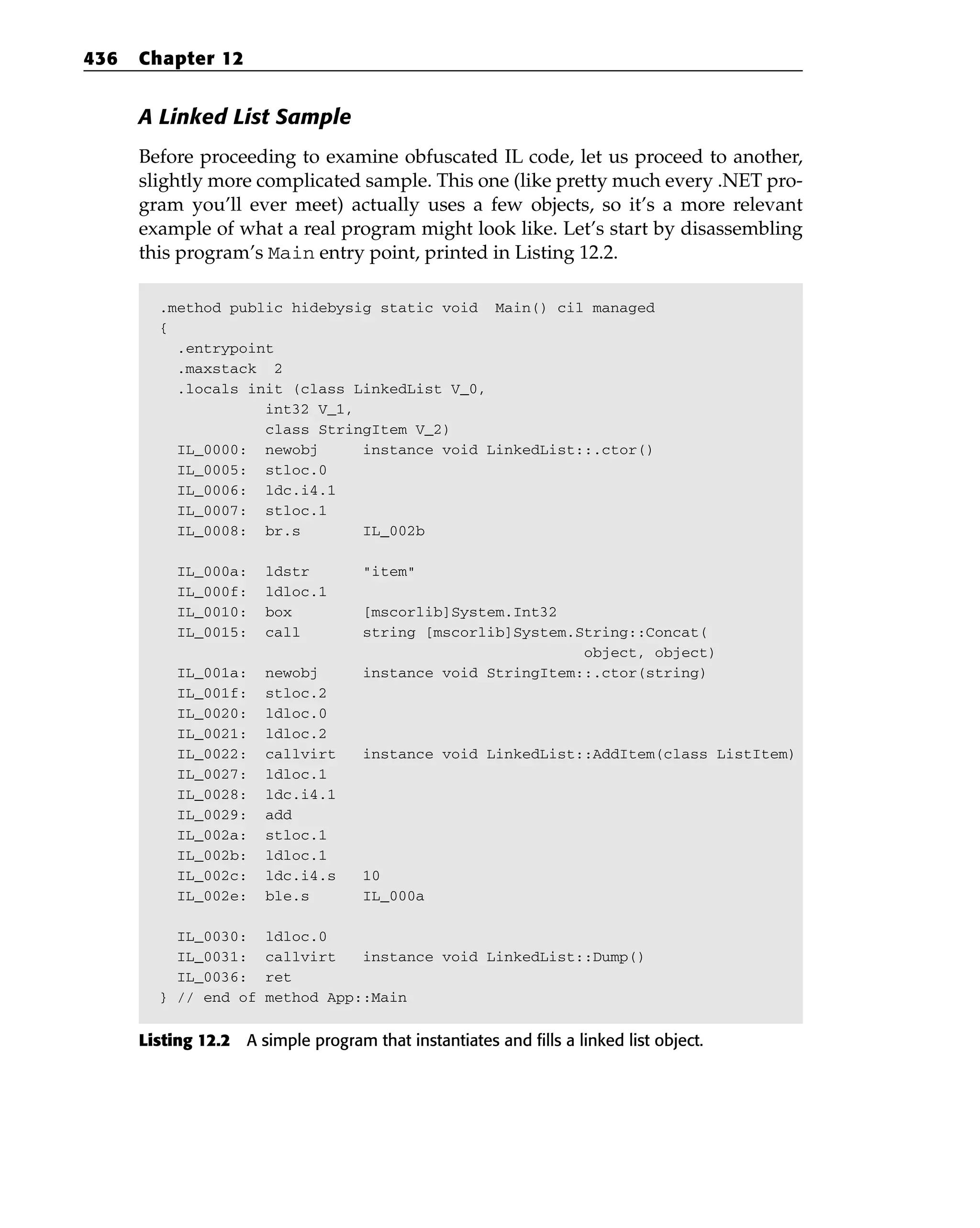 A Linked List Sample
Before proceeding to examine obfuscated IL code, let us proceed to another,
slightly more complicated sample. This one (like pretty much every .NET pro-
gram you’ll ever meet) actually uses a few objects, so it’s a more relevant
example of what a real program might look like. Let’s start by disassembling
this program’s Main entry point, printed in Listing 12.2.
.method public hidebysig static void Main() cil managed
{
.entrypoint
.maxstack 2
.locals init (class LinkedList V_0,
int32 V_1,
class StringItem V_2)
IL_0000: newobj instance void LinkedList::.ctor()
IL_0005: stloc.0
IL_0006: ldc.i4.1
IL_0007: stloc.1
IL_0008: br.s IL_002b
IL_000a: ldstr “item”
IL_000f: ldloc.1
IL_0010: box [mscorlib]System.Int32
IL_0015: call string [mscorlib]System.String::Concat(
object, object)
IL_001a: newobj instance void StringItem::.ctor(string)
IL_001f: stloc.2
IL_0020: ldloc.0
IL_0021: ldloc.2
IL_0022: callvirt instance void LinkedList::AddItem(class ListItem)
IL_0027: ldloc.1
IL_0028: ldc.i4.1
IL_0029: add
IL_002a: stloc.1
IL_002b: ldloc.1
IL_002c: ldc.i4.s 10
IL_002e: ble.s IL_000a
IL_0030: ldloc.0
IL_0031: callvirt instance void LinkedList::Dump()
IL_0036: ret
} // end of method App::Main
Listing 12.2 A simple program that instantiates and fills a linked list object.
436 Chapter 12
 