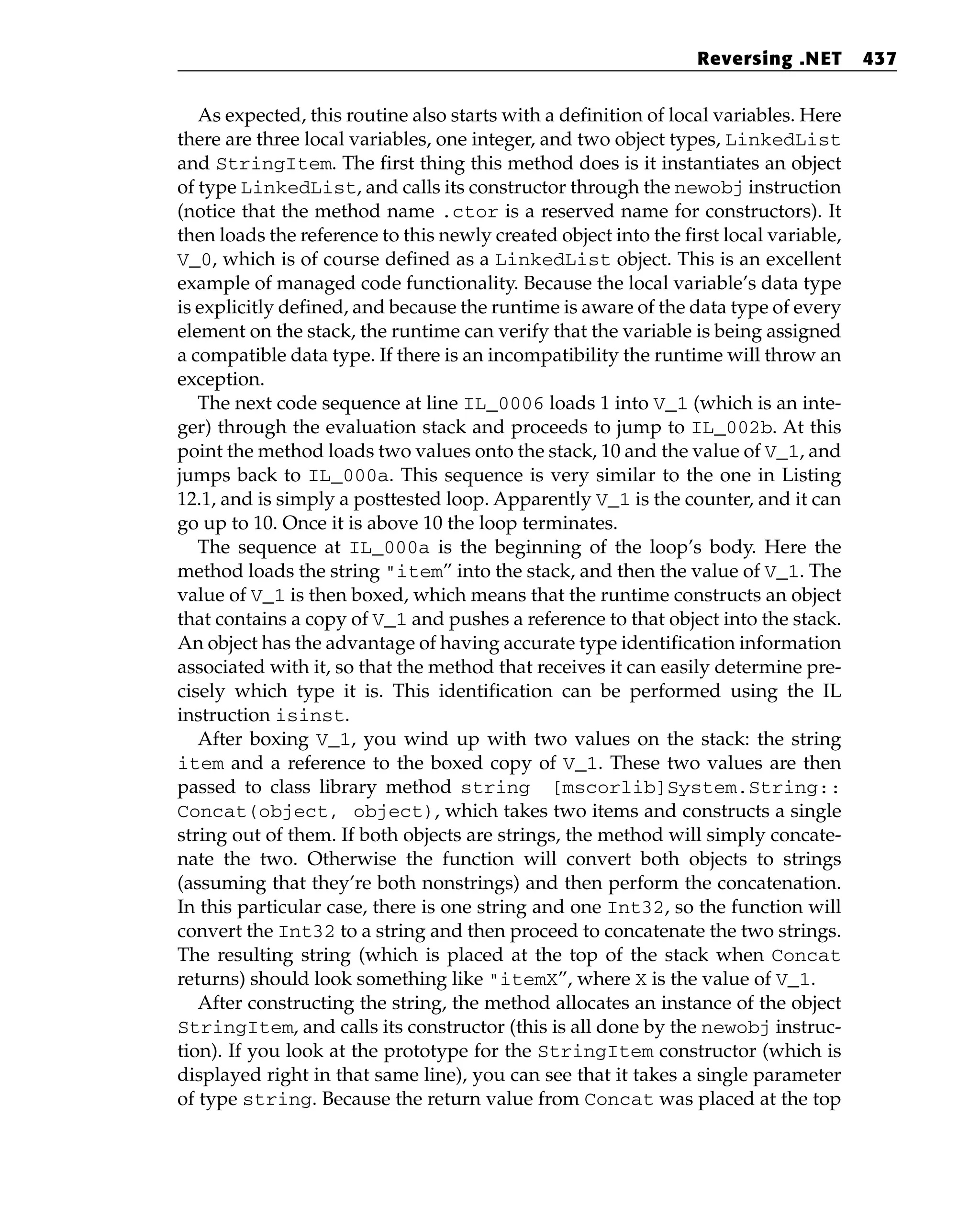 As expected, this routine also starts with a definition of local variables. Here
there are three local variables, one integer, and two object types, LinkedList
and StringItem. The first thing this method does is it instantiates an object
of type LinkedList, and calls its constructor through the newobj instruction
(notice that the method name .ctor is a reserved name for constructors). It
then loads the reference to this newly created object into the first local variable,
V_0, which is of course defined as a LinkedList object. This is an excellent
example of managed code functionality. Because the local variable’s data type
is explicitly defined, and because the runtime is aware of the data type of every
element on the stack, the runtime can verify that the variable is being assigned
a compatible data type. If there is an incompatibility the runtime will throw an
exception.
The next code sequence at line IL_0006 loads 1 into V_1 (which is an inte-
ger) through the evaluation stack and proceeds to jump to IL_002b. At this
point the method loads two values onto the stack, 10 and the value of V_1, and
jumps back to IL_000a. This sequence is very similar to the one in Listing
12.1, and is simply a posttested loop. Apparently V_1 is the counter, and it can
go up to 10. Once it is above 10 the loop terminates.
The sequence at IL_000a is the beginning of the loop’s body. Here the
method loads the string “item” into the stack, and then the value of V_1. The
value of V_1 is then boxed, which means that the runtime constructs an object
that contains a copy of V_1 and pushes a reference to that object into the stack.
An object has the advantage of having accurate type identification information
associated with it, so that the method that receives it can easily determine pre-
cisely which type it is. This identification can be performed using the IL
instruction isinst.
After boxing V_1, you wind up with two values on the stack: the string
item and a reference to the boxed copy of V_1. These two values are then
passed to class library method string [mscorlib]System.String::
Concat(object, object), which takes two items and constructs a single
string out of them. If both objects are strings, the method will simply concate-
nate the two. Otherwise the function will convert both objects to strings
(assuming that they’re both nonstrings) and then perform the concatenation.
In this particular case, there is one string and one Int32, so the function will
convert the Int32 to a string and then proceed to concatenate the two strings.
The resulting string (which is placed at the top of the stack when Concat
returns) should look something like “itemX”, where X is the value of V_1.
After constructing the string, the method allocates an instance of the object
StringItem, and calls its constructor (this is all done by the newobj instruc-
tion). If you look at the prototype for the StringItem constructor (which is
displayed right in that same line), you can see that it takes a single parameter
of type string. Because the return value from Concat was placed at the top
Reversing .NET 437
 