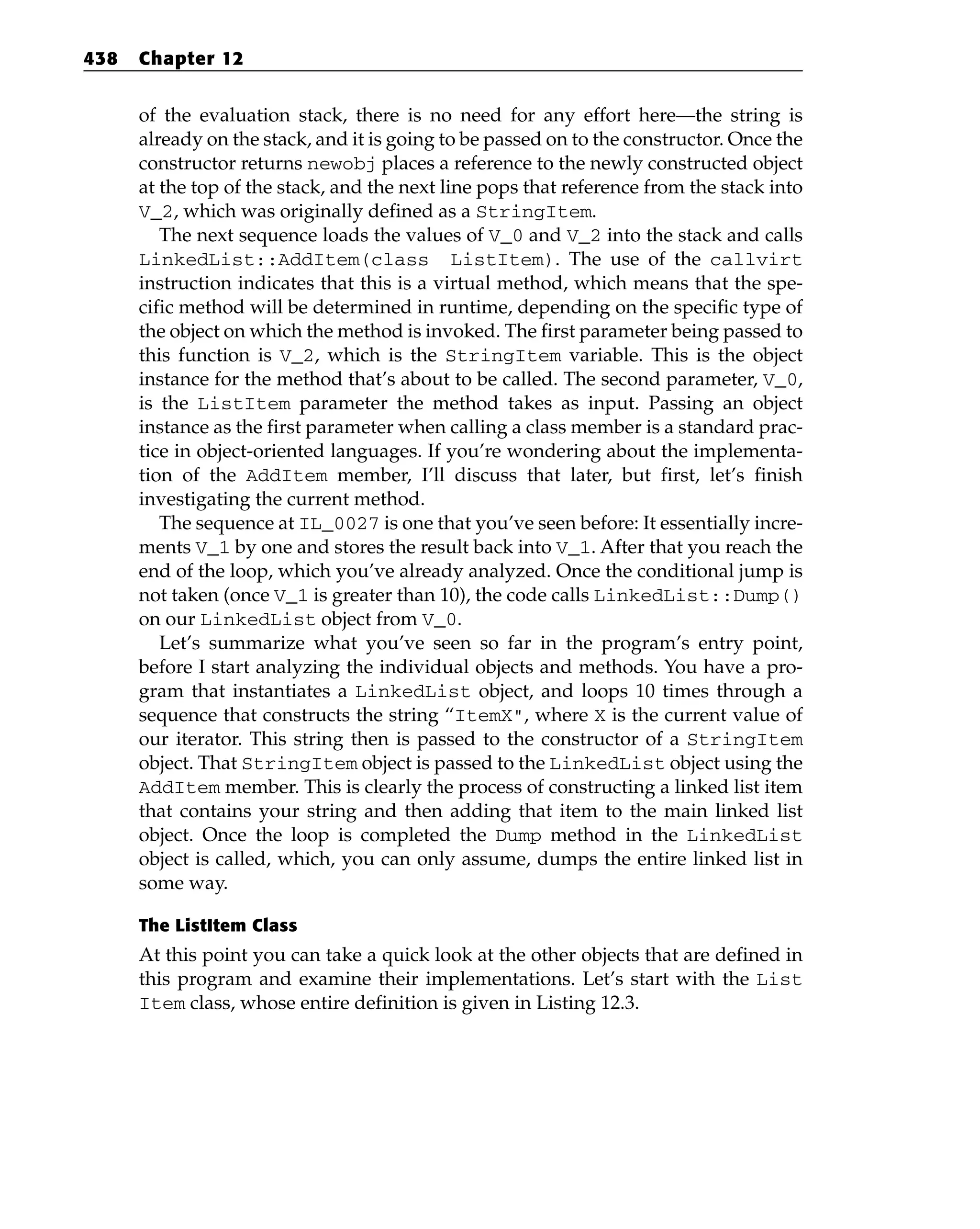 of the evaluation stack, there is no need for any effort here—the string is
already on the stack, and it is going to be passed on to the constructor. Once the
constructor returns newobj places a reference to the newly constructed object
at the top of the stack, and the next line pops that reference from the stack into
V_2, which was originally defined as a StringItem.
The next sequence loads the values of V_0 and V_2 into the stack and calls
LinkedList::AddItem(class ListItem). The use of the callvirt
instruction indicates that this is a virtual method, which means that the spe-
cific method will be determined in runtime, depending on the specific type of
the object on which the method is invoked. The first parameter being passed to
this function is V_2, which is the StringItem variable. This is the object
instance for the method that’s about to be called. The second parameter, V_0,
is the ListItem parameter the method takes as input. Passing an object
instance as the first parameter when calling a class member is a standard prac-
tice in object-oriented languages. If you’re wondering about the implementa-
tion of the AddItem member, I’ll discuss that later, but first, let’s finish
investigating the current method.
The sequence at IL_0027 is one that you’ve seen before: It essentially incre-
ments V_1 by one and stores the result back into V_1. After that you reach the
end of the loop, which you’ve already analyzed. Once the conditional jump is
not taken (once V_1 is greater than 10), the code calls LinkedList::Dump()
on our LinkedList object from V_0.
Let’s summarize what you’ve seen so far in the program’s entry point,
before I start analyzing the individual objects and methods. You have a pro-
gram that instantiates a LinkedList object, and loops 10 times through a
sequence that constructs the string “ItemX”, where X is the current value of
our iterator. This string then is passed to the constructor of a StringItem
object. That StringItem object is passed to the LinkedList object using the
AddItem member. This is clearly the process of constructing a linked list item
that contains your string and then adding that item to the main linked list
object. Once the loop is completed the Dump method in the LinkedList
object is called, which, you can only assume, dumps the entire linked list in
some way.
The ListItem Class
At this point you can take a quick look at the other objects that are defined in
this program and examine their implementations. Let’s start with the List
Item class, whose entire definition is given in Listing 12.3.
438 Chapter 12
 