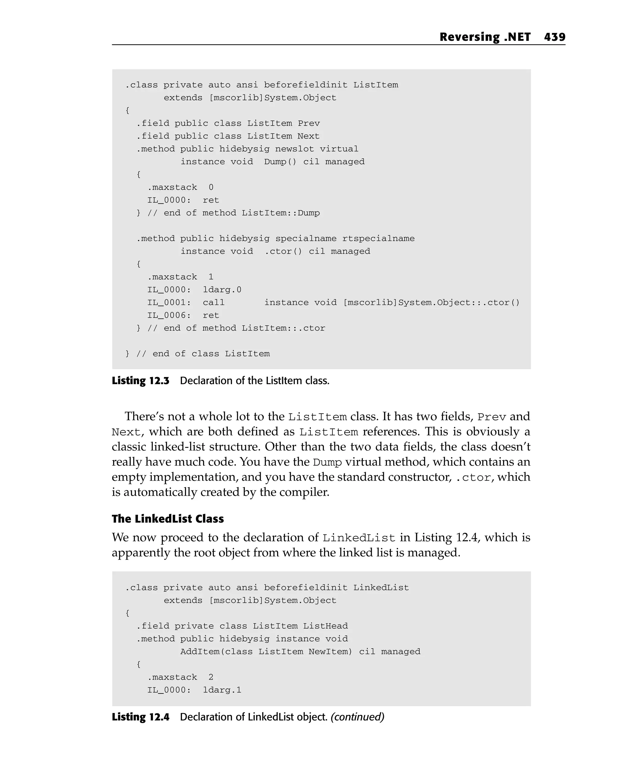 .class private auto ansi beforefieldinit ListItem
extends [mscorlib]System.Object
{
.field public class ListItem Prev
.field public class ListItem Next
.method public hidebysig newslot virtual
instance void Dump() cil managed
{
.maxstack 0
IL_0000: ret
} // end of method ListItem::Dump
.method public hidebysig specialname rtspecialname
instance void .ctor() cil managed
{
.maxstack 1
IL_0000: ldarg.0
IL_0001: call instance void [mscorlib]System.Object::.ctor()
IL_0006: ret
} // end of method ListItem::.ctor
} // end of class ListItem
Listing 12.3 Declaration of the ListItem class.
There’s not a whole lot to the ListItem class. It has two fields, Prev and
Next, which are both defined as ListItem references. This is obviously a
classic linked-list structure. Other than the two data fields, the class doesn’t
really have much code. You have the Dump virtual method, which contains an
empty implementation, and you have the standard constructor, .ctor, which
is automatically created by the compiler.
The LinkedList Class
We now proceed to the declaration of LinkedList in Listing 12.4, which is
apparently the root object from where the linked list is managed.
.class private auto ansi beforefieldinit LinkedList
extends [mscorlib]System.Object
{
.field private class ListItem ListHead
.method public hidebysig instance void
AddItem(class ListItem NewItem) cil managed
{
.maxstack 2
IL_0000: ldarg.1
Listing 12.4 Declaration of LinkedList object. (continued)
Reversing .NET 439
 