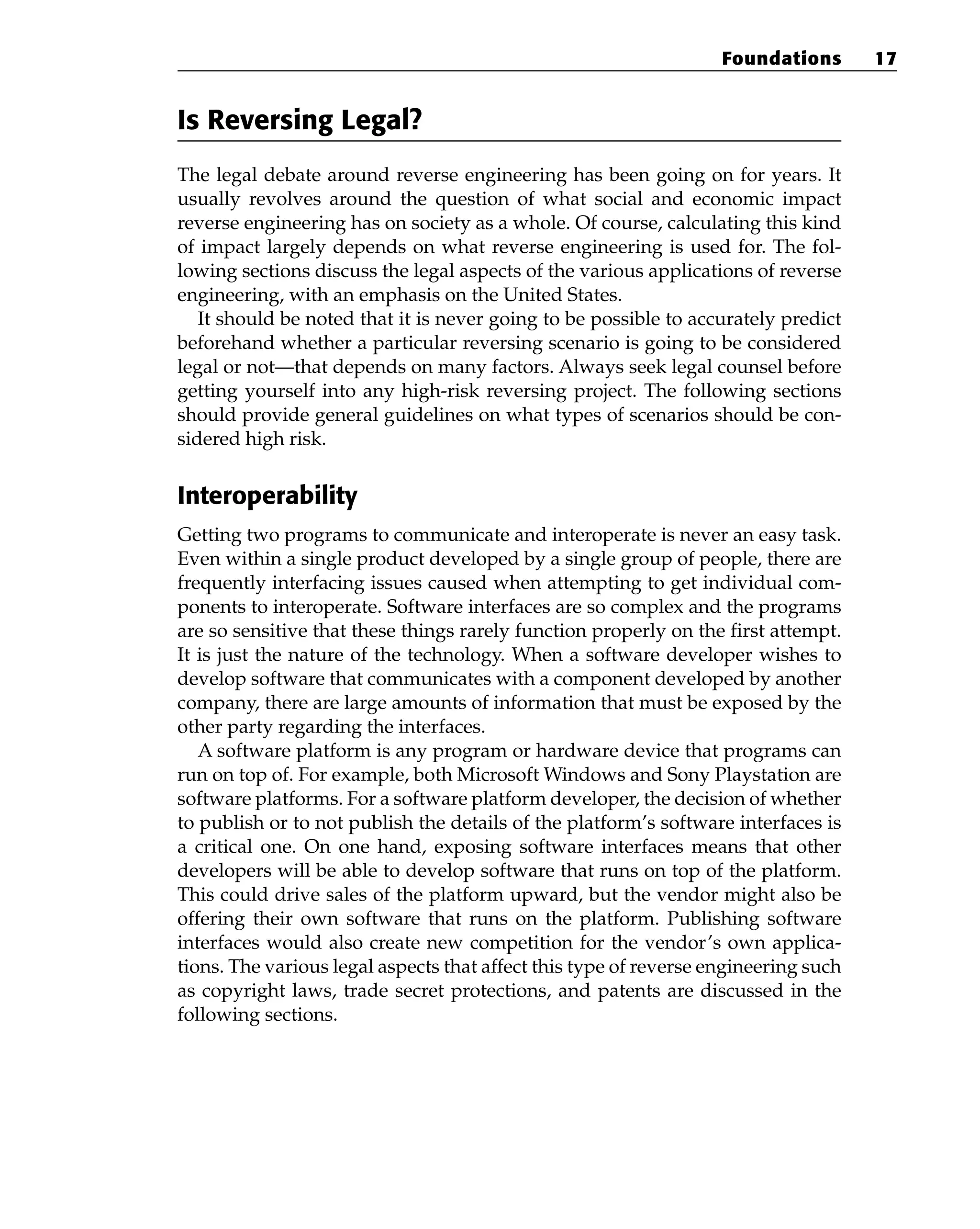 Is Reversing Legal?
The legal debate around reverse engineering has been going on for years. It
usually revolves around the question of what social and economic impact
reverse engineering has on society as a whole. Of course, calculating this kind
of impact largely depends on what reverse engineering is used for. The fol-
lowing sections discuss the legal aspects of the various applications of reverse
engineering, with an emphasis on the United States.
It should be noted that it is never going to be possible to accurately predict
beforehand whether a particular reversing scenario is going to be considered
legal or not—that depends on many factors. Always seek legal counsel before
getting yourself into any high-risk reversing project. The following sections
should provide general guidelines on what types of scenarios should be con-
sidered high risk.
Interoperability
Getting two programs to communicate and interoperate is never an easy task.
Even within a single product developed by a single group of people, there are
frequently interfacing issues caused when attempting to get individual com-
ponents to interoperate. Software interfaces are so complex and the programs
are so sensitive that these things rarely function properly on the first attempt.
It is just the nature of the technology. When a software developer wishes to
develop software that communicates with a component developed by another
company, there are large amounts of information that must be exposed by the
other party regarding the interfaces.
A software platform is any program or hardware device that programs can
run on top of. For example, both Microsoft Windows and Sony Playstation are
software platforms. For a software platform developer, the decision of whether
to publish or to not publish the details of the platform’s software interfaces is
a critical one. On one hand, exposing software interfaces means that other
developers will be able to develop software that runs on top of the platform.
This could drive sales of the platform upward, but the vendor might also be
offering their own software that runs on the platform. Publishing software
interfaces would also create new competition for the vendor’s own applica-
tions. The various legal aspects that affect this type of reverse engineering such
as copyright laws, trade secret protections, and patents are discussed in the
following sections.
Foundations 17
 