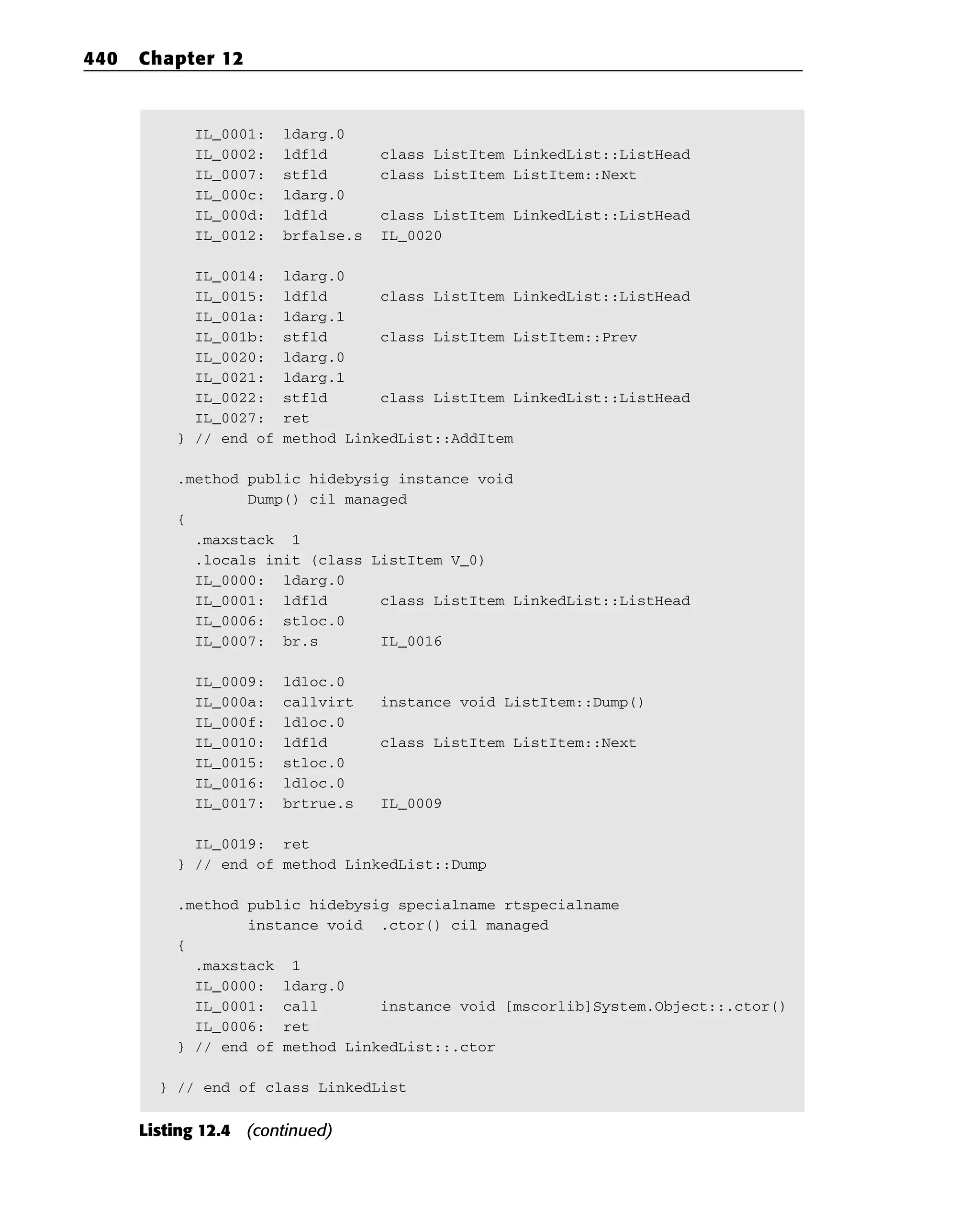 IL_0001: ldarg.0
IL_0002: ldfld class ListItem LinkedList::ListHead
IL_0007: stfld class ListItem ListItem::Next
IL_000c: ldarg.0
IL_000d: ldfld class ListItem LinkedList::ListHead
IL_0012: brfalse.s IL_0020
IL_0014: ldarg.0
IL_0015: ldfld class ListItem LinkedList::ListHead
IL_001a: ldarg.1
IL_001b: stfld class ListItem ListItem::Prev
IL_0020: ldarg.0
IL_0021: ldarg.1
IL_0022: stfld class ListItem LinkedList::ListHead
IL_0027: ret
} // end of method LinkedList::AddItem
.method public hidebysig instance void
Dump() cil managed
{
.maxstack 1
.locals init (class ListItem V_0)
IL_0000: ldarg.0
IL_0001: ldfld class ListItem LinkedList::ListHead
IL_0006: stloc.0
IL_0007: br.s IL_0016
IL_0009: ldloc.0
IL_000a: callvirt instance void ListItem::Dump()
IL_000f: ldloc.0
IL_0010: ldfld class ListItem ListItem::Next
IL_0015: stloc.0
IL_0016: ldloc.0
IL_0017: brtrue.s IL_0009
IL_0019: ret
} // end of method LinkedList::Dump
.method public hidebysig specialname rtspecialname
instance void .ctor() cil managed
{
.maxstack 1
IL_0000: ldarg.0
IL_0001: call instance void [mscorlib]System.Object::.ctor()
IL_0006: ret
} // end of method LinkedList::.ctor
} // end of class LinkedList
Listing 12.4 (continued)
440 Chapter 12
 