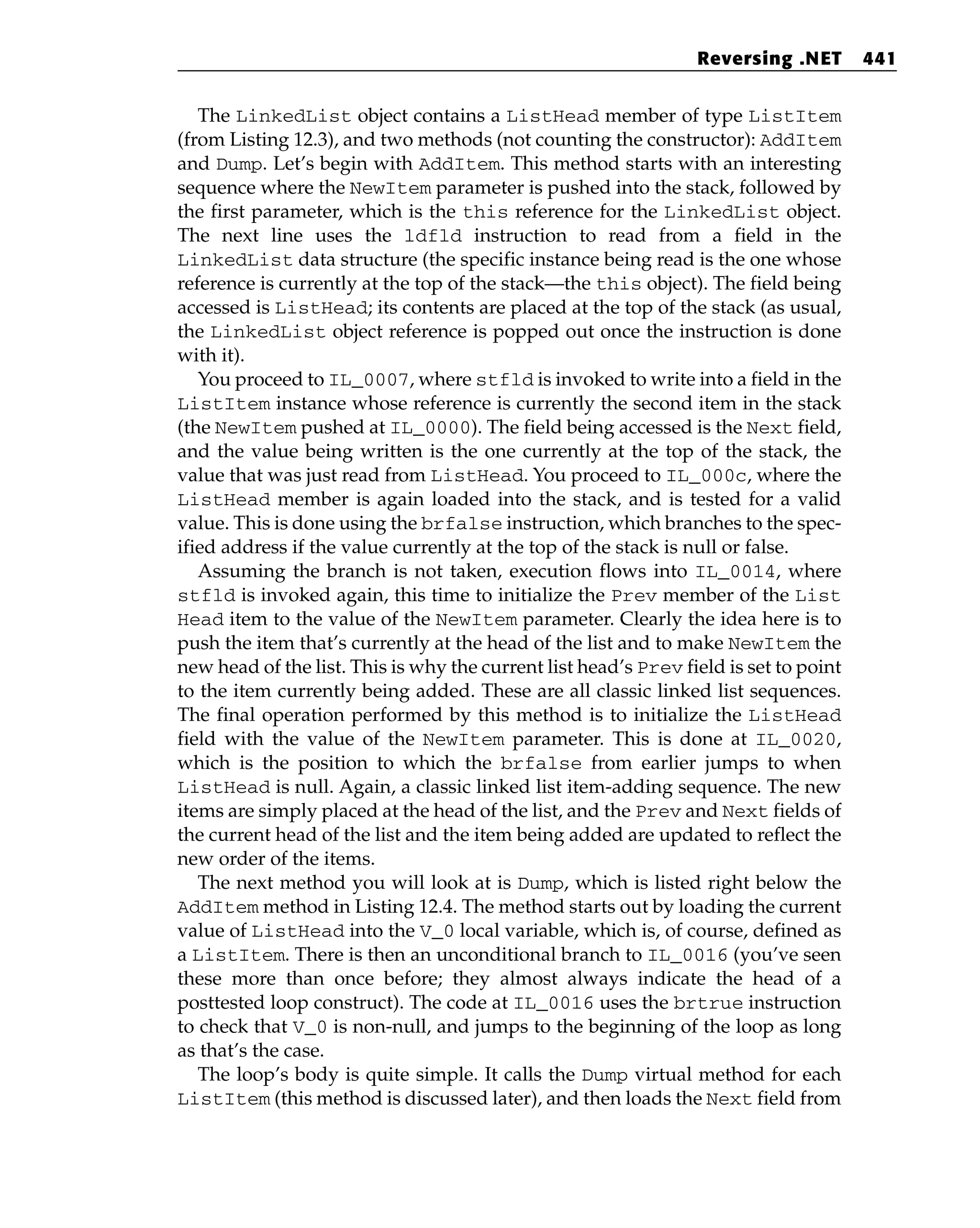 The LinkedList object contains a ListHead member of type ListItem
(from Listing 12.3), and two methods (not counting the constructor): AddItem
and Dump. Let’s begin with AddItem. This method starts with an interesting
sequence where the NewItem parameter is pushed into the stack, followed by
the first parameter, which is the this reference for the LinkedList object.
The next line uses the ldfld instruction to read from a field in the
LinkedList data structure (the specific instance being read is the one whose
reference is currently at the top of the stack—the this object). The field being
accessed is ListHead; its contents are placed at the top of the stack (as usual,
the LinkedList object reference is popped out once the instruction is done
with it).
You proceed to IL_0007, where stfld is invoked to write into a field in the
ListItem instance whose reference is currently the second item in the stack
(the NewItem pushed at IL_0000). The field being accessed is the Next field,
and the value being written is the one currently at the top of the stack, the
value that was just read from ListHead. You proceed to IL_000c, where the
ListHead member is again loaded into the stack, and is tested for a valid
value. This is done using the brfalse instruction, which branches to the spec-
ified address if the value currently at the top of the stack is null or false.
Assuming the branch is not taken, execution flows into IL_0014, where
stfld is invoked again, this time to initialize the Prev member of the List
Head item to the value of the NewItem parameter. Clearly the idea here is to
push the item that’s currently at the head of the list and to make NewItem the
new head of the list. This is why the current list head’s Prev field is set to point
to the item currently being added. These are all classic linked list sequences.
The final operation performed by this method is to initialize the ListHead
field with the value of the NewItem parameter. This is done at IL_0020,
which is the position to which the brfalse from earlier jumps to when
ListHead is null. Again, a classic linked list item-adding sequence. The new
items are simply placed at the head of the list, and the Prev and Next fields of
the current head of the list and the item being added are updated to reflect the
new order of the items.
The next method you will look at is Dump, which is listed right below the
AddItem method in Listing 12.4. The method starts out by loading the current
value of ListHead into the V_0 local variable, which is, of course, defined as
a ListItem. There is then an unconditional branch to IL_0016 (you’ve seen
these more than once before; they almost always indicate the head of a
posttested loop construct). The code at IL_0016 uses the brtrue instruction
to check that V_0 is non-null, and jumps to the beginning of the loop as long
as that’s the case.
The loop’s body is quite simple. It calls the Dump virtual method for each
ListItem (this method is discussed later), and then loads the Next field from
Reversing .NET 441
 