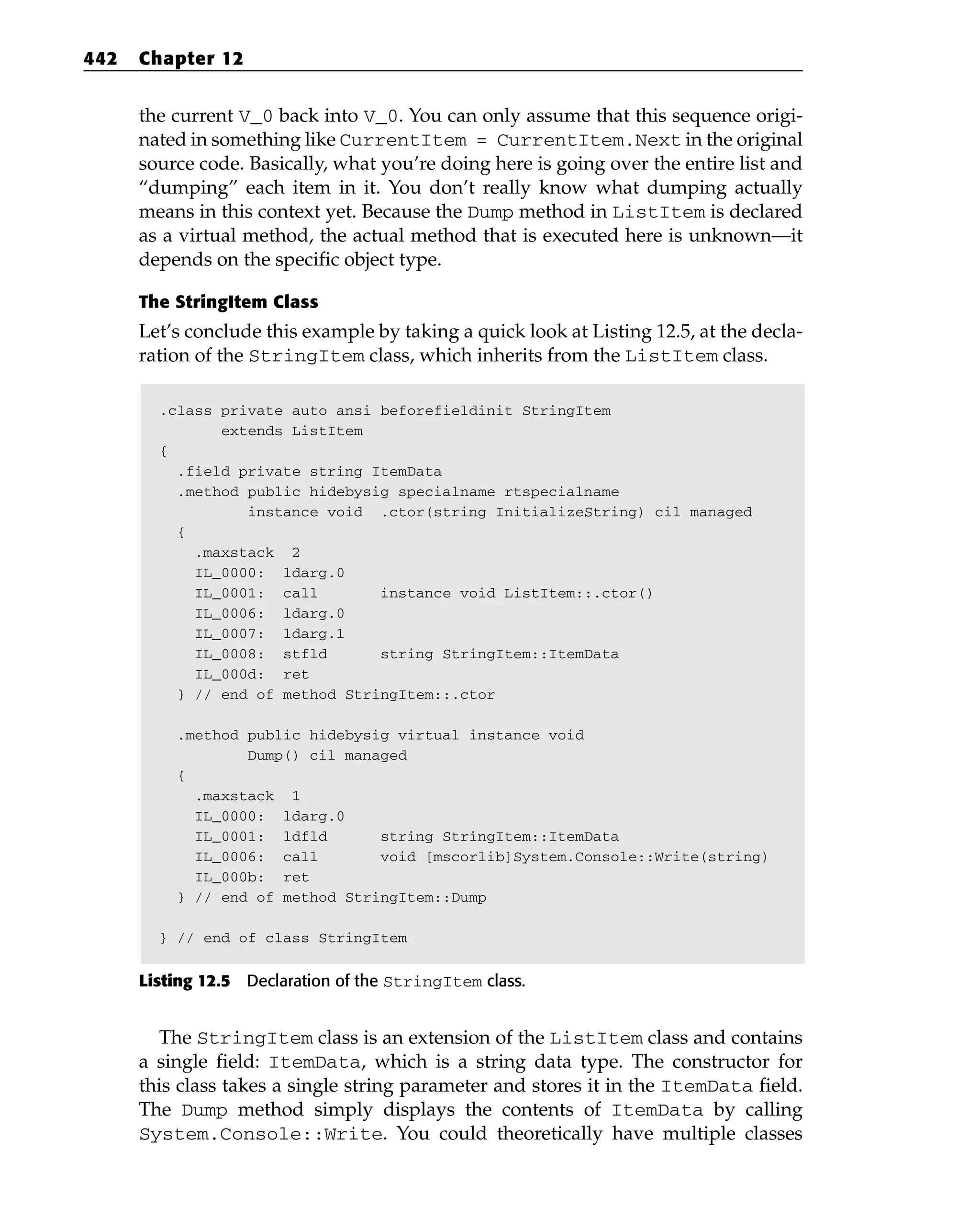 the current V_0 back into V_0. You can only assume that this sequence origi-
nated in something like CurrentItem = CurrentItem.Next in the original
source code. Basically, what you’re doing here is going over the entire list and
“dumping” each item in it. You don’t really know what dumping actually
means in this context yet. Because the Dump method in ListItem is declared
as a virtual method, the actual method that is executed here is unknown—it
depends on the specific object type.
The StringItem Class
Let’s conclude this example by taking a quick look at Listing 12.5, at the decla-
ration of the StringItem class, which inherits from the ListItem class.
.class private auto ansi beforefieldinit StringItem
extends ListItem
{
.field private string ItemData
.method public hidebysig specialname rtspecialname
instance void .ctor(string InitializeString) cil managed
{
.maxstack 2
IL_0000: ldarg.0
IL_0001: call instance void ListItem::.ctor()
IL_0006: ldarg.0
IL_0007: ldarg.1
IL_0008: stfld string StringItem::ItemData
IL_000d: ret
} // end of method StringItem::.ctor
.method public hidebysig virtual instance void
Dump() cil managed
{
.maxstack 1
IL_0000: ldarg.0
IL_0001: ldfld string StringItem::ItemData
IL_0006: call void [mscorlib]System.Console::Write(string)
IL_000b: ret
} // end of method StringItem::Dump
} // end of class StringItem
Listing 12.5 Declaration of the StringItem class.
The StringItem class is an extension of the ListItem class and contains
a single field: ItemData, which is a string data type. The constructor for
this class takes a single string parameter and stores it in the ItemData field.
The Dump method simply displays the contents of ItemData by calling
System.Console::Write. You could theoretically have multiple classes
442 Chapter 12
 