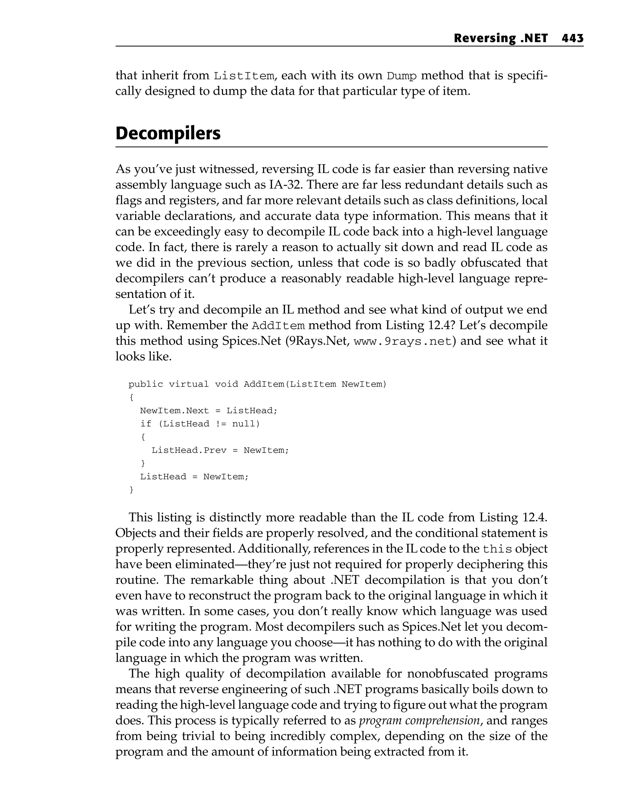 that inherit from ListItem, each with its own Dump method that is specifi-
cally designed to dump the data for that particular type of item.
Decompilers
As you’ve just witnessed, reversing IL code is far easier than reversing native
assembly language such as IA-32. There are far less redundant details such as
flags and registers, and far more relevant details such as class definitions, local
variable declarations, and accurate data type information. This means that it
can be exceedingly easy to decompile IL code back into a high-level language
code. In fact, there is rarely a reason to actually sit down and read IL code as
we did in the previous section, unless that code is so badly obfuscated that
decompilers can’t produce a reasonably readable high-level language repre-
sentation of it.
Let’s try and decompile an IL method and see what kind of output we end
up with. Remember the AddItem method from Listing 12.4? Let’s decompile
this method using Spices.Net (9Rays.Net, www.9rays.net) and see what it
looks like.
public virtual void AddItem(ListItem NewItem)
{
NewItem.Next = ListHead;
if (ListHead != null)
{
ListHead.Prev = NewItem;
}
ListHead = NewItem;
}
This listing is distinctly more readable than the IL code from Listing 12.4.
Objects and their fields are properly resolved, and the conditional statement is
properly represented. Additionally, references in the IL code to the this object
have been eliminated—they’re just not required for properly deciphering this
routine. The remarkable thing about .NET decompilation is that you don’t
even have to reconstruct the program back to the original language in which it
was written. In some cases, you don’t really know which language was used
for writing the program. Most decompilers such as Spices.Net let you decom-
pile code into any language you choose—it has nothing to do with the original
language in which the program was written.
The high quality of decompilation available for nonobfuscated programs
means that reverse engineering of such .NET programs basically boils down to
reading the high-level language code and trying to figure out what the program
does. This process is typically referred to as program comprehension, and ranges
from being trivial to being incredibly complex, depending on the size of the
program and the amount of information being extracted from it.
Reversing .NET 443
 