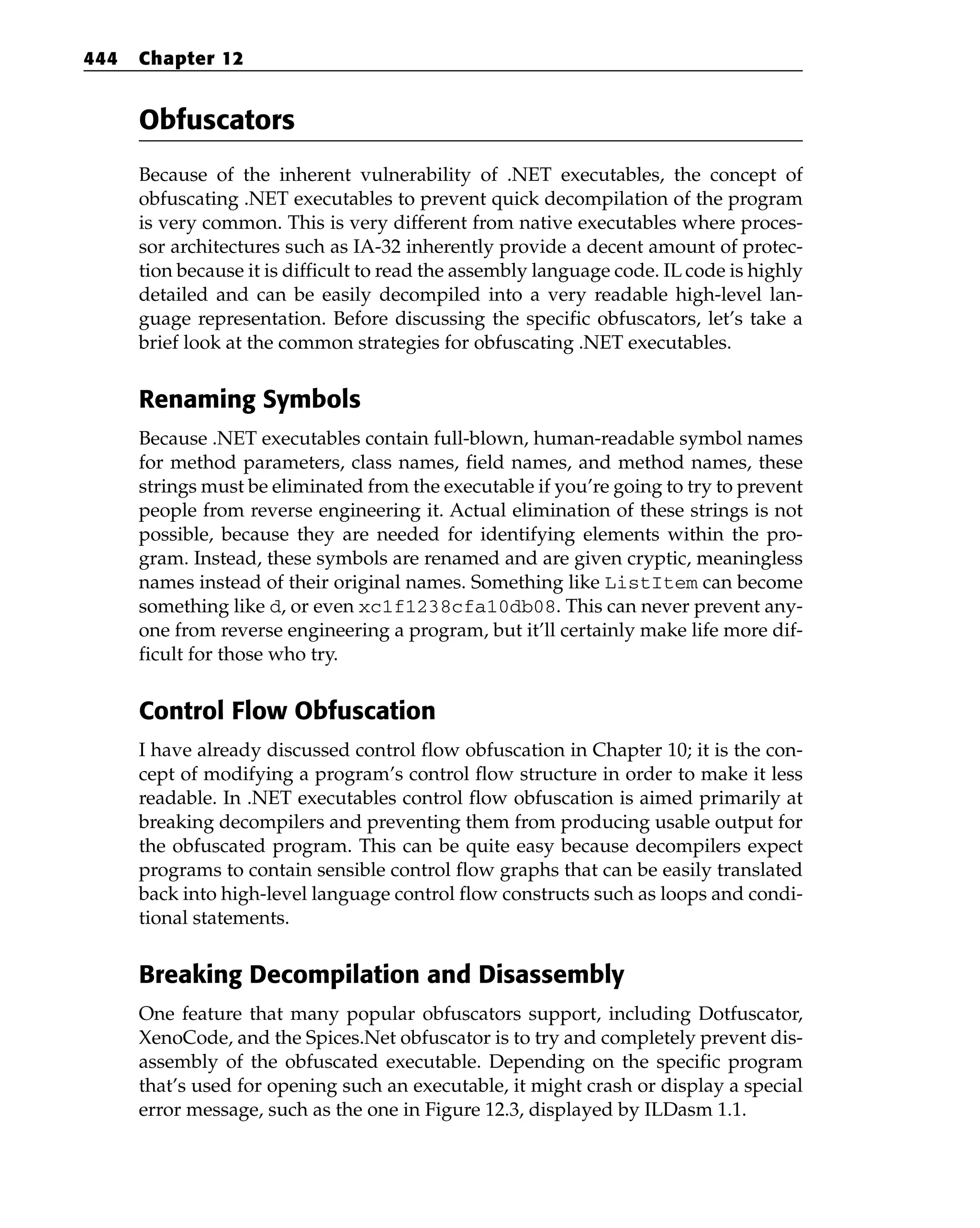 Obfuscators
Because of the inherent vulnerability of .NET executables, the concept of
obfuscating .NET executables to prevent quick decompilation of the program
is very common. This is very different from native executables where proces-
sor architectures such as IA-32 inherently provide a decent amount of protec-
tion because it is difficult to read the assembly language code. IL code is highly
detailed and can be easily decompiled into a very readable high-level lan-
guage representation. Before discussing the specific obfuscators, let’s take a
brief look at the common strategies for obfuscating .NET executables.
Renaming Symbols
Because .NET executables contain full-blown, human-readable symbol names
for method parameters, class names, field names, and method names, these
strings must be eliminated from the executable if you’re going to try to prevent
people from reverse engineering it. Actual elimination of these strings is not
possible, because they are needed for identifying elements within the pro-
gram. Instead, these symbols are renamed and are given cryptic, meaningless
names instead of their original names. Something like ListItem can become
something like d, or even xc1f1238cfa10db08. This can never prevent any-
one from reverse engineering a program, but it’ll certainly make life more dif-
ficult for those who try.
Control Flow Obfuscation
I have already discussed control flow obfuscation in Chapter 10; it is the con-
cept of modifying a program’s control flow structure in order to make it less
readable. In .NET executables control flow obfuscation is aimed primarily at
breaking decompilers and preventing them from producing usable output for
the obfuscated program. This can be quite easy because decompilers expect
programs to contain sensible control flow graphs that can be easily translated
back into high-level language control flow constructs such as loops and condi-
tional statements.
Breaking Decompilation and Disassembly
One feature that many popular obfuscators support, including Dotfuscator,
XenoCode, and the Spices.Net obfuscator is to try and completely prevent dis-
assembly of the obfuscated executable. Depending on the specific program
that’s used for opening such an executable, it might crash or display a special
error message, such as the one in Figure 12.3, displayed by ILDasm 1.1.
444 Chapter 12
 