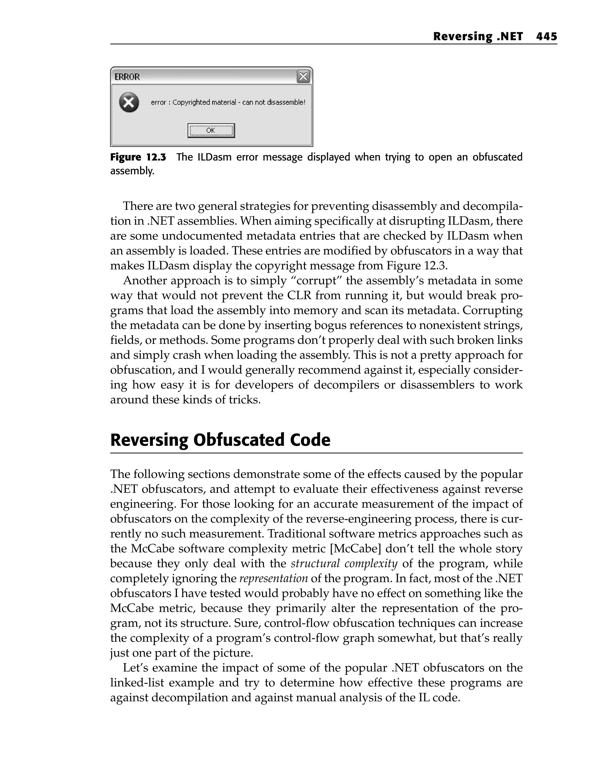 Figure 12.3 The ILDasm error message displayed when trying to open an obfuscated
assembly.
There are two general strategies for preventing disassembly and decompila-
tion in .NET assemblies. When aiming specifically at disrupting ILDasm, there
are some undocumented metadata entries that are checked by ILDasm when
an assembly is loaded. These entries are modified by obfuscators in a way that
makes ILDasm display the copyright message from Figure 12.3.
Another approach is to simply “corrupt” the assembly’s metadata in some
way that would not prevent the CLR from running it, but would break pro-
grams that load the assembly into memory and scan its metadata. Corrupting
the metadata can be done by inserting bogus references to nonexistent strings,
fields, or methods. Some programs don’t properly deal with such broken links
and simply crash when loading the assembly. This is not a pretty approach for
obfuscation, and I would generally recommend against it, especially consider-
ing how easy it is for developers of decompilers or disassemblers to work
around these kinds of tricks.
Reversing Obfuscated Code
The following sections demonstrate some of the effects caused by the popular
.NET obfuscators, and attempt to evaluate their effectiveness against reverse
engineering. For those looking for an accurate measurement of the impact of
obfuscators on the complexity of the reverse-engineering process, there is cur-
rently no such measurement. Traditional software metrics approaches such as
the McCabe software complexity metric [McCabe] don’t tell the whole story
because they only deal with the structural complexity of the program, while
completely ignoring the representation of the program. In fact, most of the .NET
obfuscators I have tested would probably have no effect on something like the
McCabe metric, because they primarily alter the representation of the pro-
gram, not its structure. Sure, control-flow obfuscation techniques can increase
the complexity of a program’s control-flow graph somewhat, but that’s really
just one part of the picture.
Let’s examine the impact of some of the popular .NET obfuscators on the
linked-list example and try to determine how effective these programs are
against decompilation and against manual analysis of the IL code.
Reversing .NET 445
 