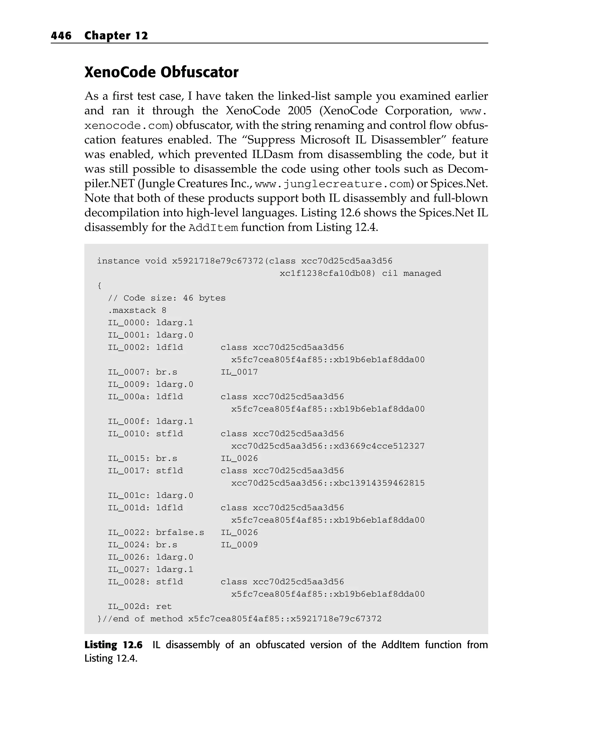 XenoCode Obfuscator
As a first test case, I have taken the linked-list sample you examined earlier
and ran it through the XenoCode 2005 (XenoCode Corporation, www.
xenocode.com) obfuscator, with the string renaming and control flow obfus-
cation features enabled. The “Suppress Microsoft IL Disassembler” feature
was enabled, which prevented ILDasm from disassembling the code, but it
was still possible to disassemble the code using other tools such as Decom-
piler.NET (Jungle Creatures Inc., www.junglecreature.com) or Spices.Net.
Note that both of these products support both IL disassembly and full-blown
decompilation into high-level languages. Listing 12.6 shows the Spices.Net IL
disassembly for the AddItem function from Listing 12.4.
instance void x5921718e79c67372(class xcc70d25cd5aa3d56
xc1f1238cfa10db08) cil managed
{
// Code size: 46 bytes
.maxstack 8
IL_0000: ldarg.1
IL_0001: ldarg.0
IL_0002: ldfld class xcc70d25cd5aa3d56
x5fc7cea805f4af85::xb19b6eb1af8dda00
IL_0007: br.s IL_0017
IL_0009: ldarg.0
IL_000a: ldfld class xcc70d25cd5aa3d56
x5fc7cea805f4af85::xb19b6eb1af8dda00
IL_000f: ldarg.1
IL_0010: stfld class xcc70d25cd5aa3d56
xcc70d25cd5aa3d56::xd3669c4cce512327
IL_0015: br.s IL_0026
IL_0017: stfld class xcc70d25cd5aa3d56
xcc70d25cd5aa3d56::xbc13914359462815
IL_001c: ldarg.0
IL_001d: ldfld class xcc70d25cd5aa3d56
x5fc7cea805f4af85::xb19b6eb1af8dda00
IL_0022: brfalse.s IL_0026
IL_0024: br.s IL_0009
IL_0026: ldarg.0
IL_0027: ldarg.1
IL_0028: stfld class xcc70d25cd5aa3d56
x5fc7cea805f4af85::xb19b6eb1af8dda00
IL_002d: ret
}//end of method x5fc7cea805f4af85::x5921718e79c67372
Listing 12.6 IL disassembly of an obfuscated version of the AddItem function from
Listing 12.4.
446 Chapter 12
 