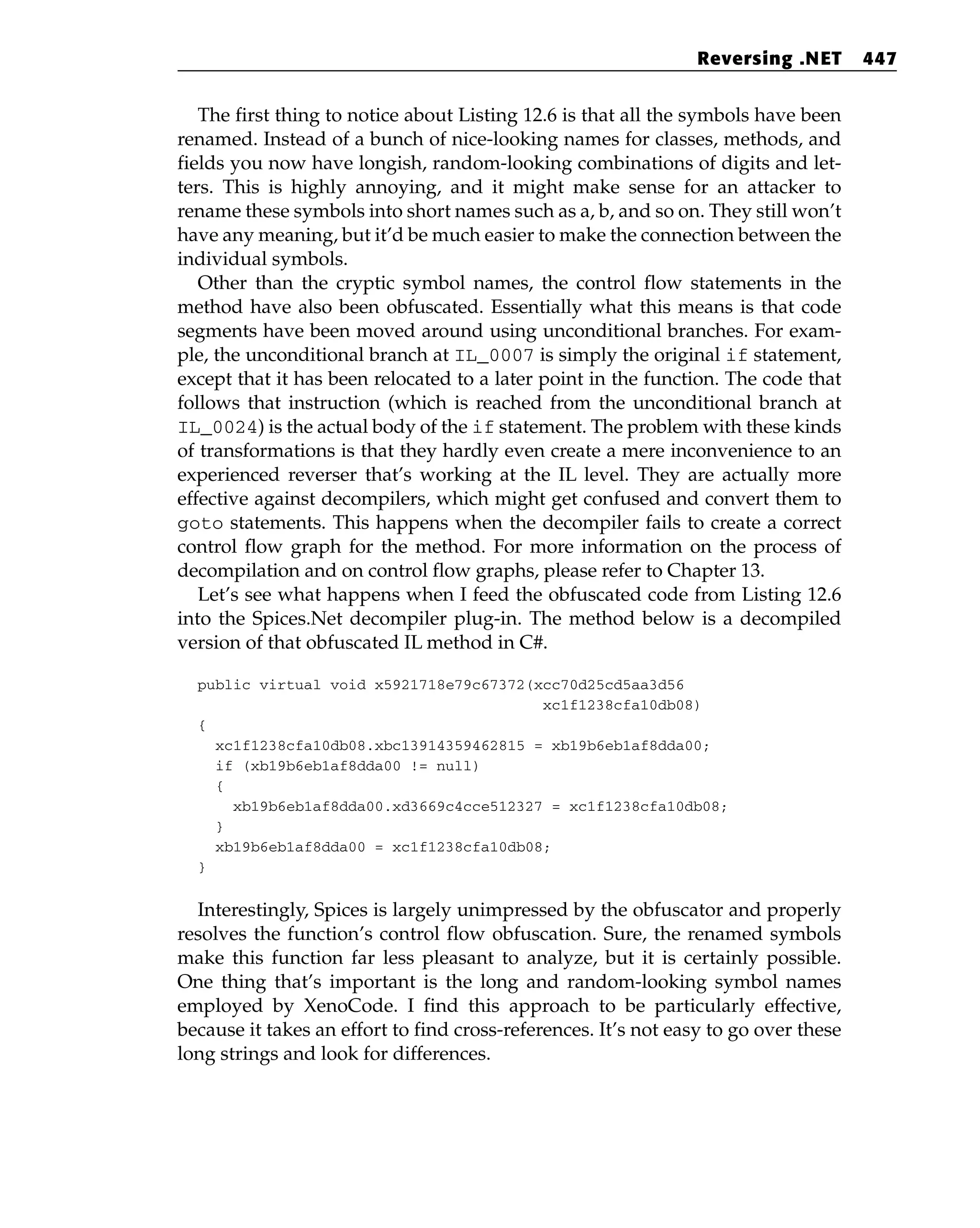 The first thing to notice about Listing 12.6 is that all the symbols have been
renamed. Instead of a bunch of nice-looking names for classes, methods, and
fields you now have longish, random-looking combinations of digits and let-
ters. This is highly annoying, and it might make sense for an attacker to
rename these symbols into short names such as a, b, and so on. They still won’t
have any meaning, but it’d be much easier to make the connection between the
individual symbols.
Other than the cryptic symbol names, the control flow statements in the
method have also been obfuscated. Essentially what this means is that code
segments have been moved around using unconditional branches. For exam-
ple, the unconditional branch at IL_0007 is simply the original if statement,
except that it has been relocated to a later point in the function. The code that
follows that instruction (which is reached from the unconditional branch at
IL_0024) is the actual body of the if statement. The problem with these kinds
of transformations is that they hardly even create a mere inconvenience to an
experienced reverser that’s working at the IL level. They are actually more
effective against decompilers, which might get confused and convert them to
goto statements. This happens when the decompiler fails to create a correct
control flow graph for the method. For more information on the process of
decompilation and on control flow graphs, please refer to Chapter 13.
Let’s see what happens when I feed the obfuscated code from Listing 12.6
into the Spices.Net decompiler plug-in. The method below is a decompiled
version of that obfuscated IL method in C#.
public virtual void x5921718e79c67372(xcc70d25cd5aa3d56
xc1f1238cfa10db08)
{
xc1f1238cfa10db08.xbc13914359462815 = xb19b6eb1af8dda00;
if (xb19b6eb1af8dda00 != null)
{
xb19b6eb1af8dda00.xd3669c4cce512327 = xc1f1238cfa10db08;
}
xb19b6eb1af8dda00 = xc1f1238cfa10db08;
}
Interestingly, Spices is largely unimpressed by the obfuscator and properly
resolves the function’s control flow obfuscation. Sure, the renamed symbols
make this function far less pleasant to analyze, but it is certainly possible.
One thing that’s important is the long and random-looking symbol names
employed by XenoCode. I find this approach to be particularly effective,
because it takes an effort to find cross-references. It’s not easy to go over these
long strings and look for differences.
Reversing .NET 447
 