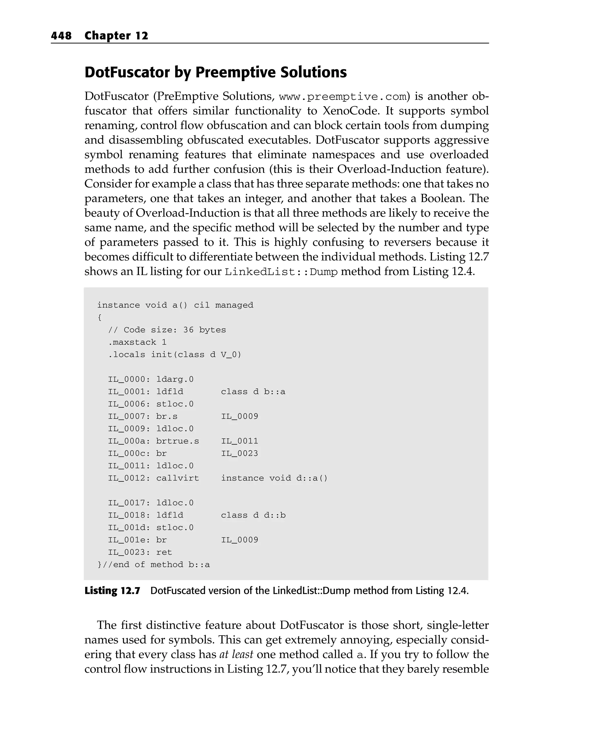 DotFuscator by Preemptive Solutions
DotFuscator (PreEmptive Solutions, www.preemptive.com) is another ob-
fuscator that offers similar functionality to XenoCode. It supports symbol
renaming, control flow obfuscation and can block certain tools from dumping
and disassembling obfuscated executables. DotFuscator supports aggressive
symbol renaming features that eliminate namespaces and use overloaded
methods to add further confusion (this is their Overload-Induction feature).
Consider for example a class that has three separate methods: one that takes no
parameters, one that takes an integer, and another that takes a Boolean. The
beauty of Overload-Induction is that all three methods are likely to receive the
same name, and the specific method will be selected by the number and type
of parameters passed to it. This is highly confusing to reversers because it
becomes difficult to differentiate between the individual methods. Listing 12.7
shows an IL listing for our LinkedList::Dump method from Listing 12.4.
instance void a() cil managed
{
// Code size: 36 bytes
.maxstack 1
.locals init(class d V_0)
IL_0000: ldarg.0
IL_0001: ldfld class d b::a
IL_0006: stloc.0
IL_0007: br.s IL_0009
IL_0009: ldloc.0
IL_000a: brtrue.s IL_0011
IL_000c: br IL_0023
IL_0011: ldloc.0
IL_0012: callvirt instance void d::a()
IL_0017: ldloc.0
IL_0018: ldfld class d d::b
IL_001d: stloc.0
IL_001e: br IL_0009
IL_0023: ret
}//end of method b::a
Listing 12.7 DotFuscated version of the LinkedList::Dump method from Listing 12.4.
The first distinctive feature about DotFuscator is those short, single-letter
names used for symbols. This can get extremely annoying, especially consid-
ering that every class has at least one method called a. If you try to follow the
control flow instructions in Listing 12.7, you’ll notice that they barely resemble
448 Chapter 12
 