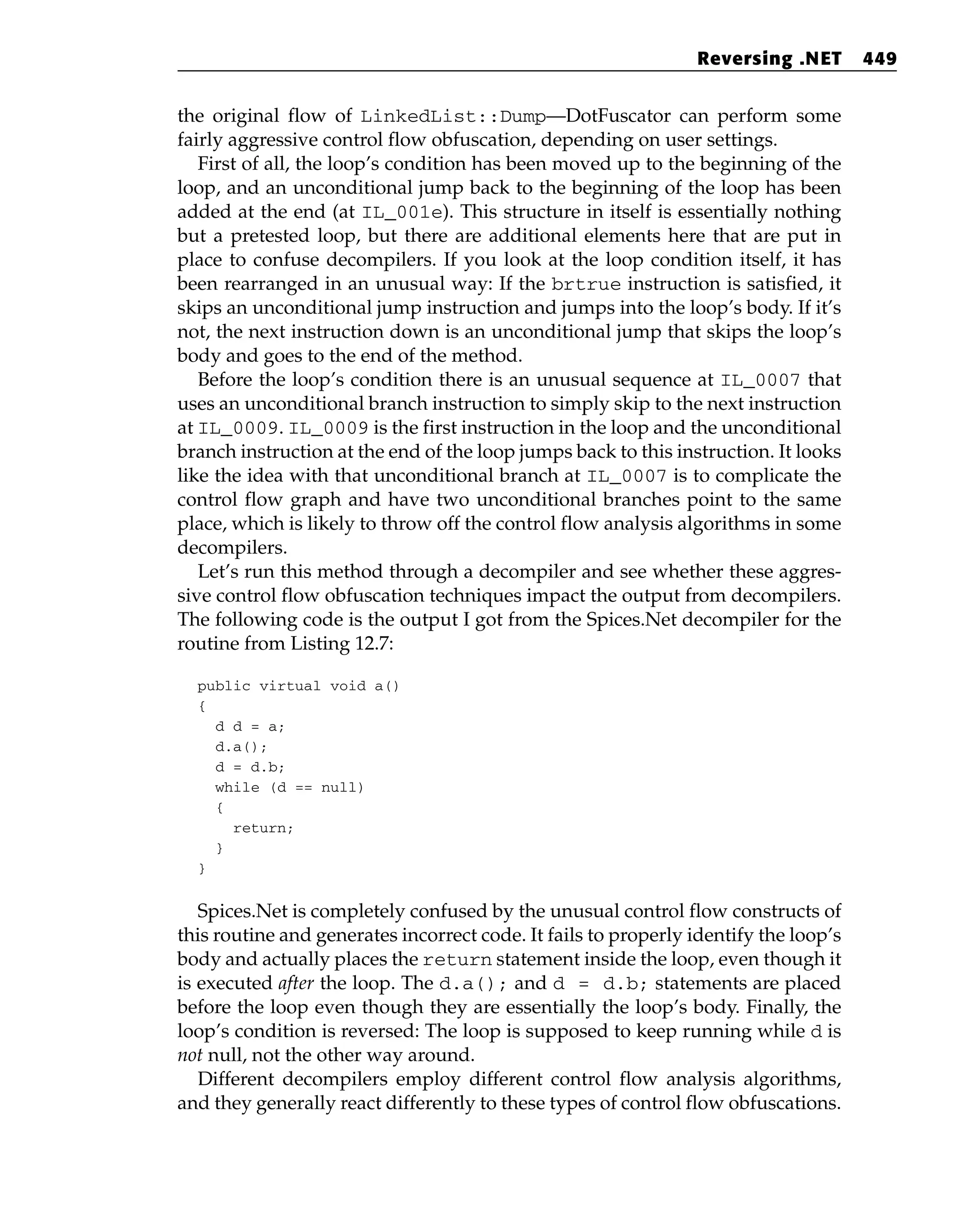 the original flow of LinkedList::Dump—DotFuscator can perform some
fairly aggressive control flow obfuscation, depending on user settings.
First of all, the loop’s condition has been moved up to the beginning of the
loop, and an unconditional jump back to the beginning of the loop has been
added at the end (at IL_001e). This structure in itself is essentially nothing
but a pretested loop, but there are additional elements here that are put in
place to confuse decompilers. If you look at the loop condition itself, it has
been rearranged in an unusual way: If the brtrue instruction is satisfied, it
skips an unconditional jump instruction and jumps into the loop’s body. If it’s
not, the next instruction down is an unconditional jump that skips the loop’s
body and goes to the end of the method.
Before the loop’s condition there is an unusual sequence at IL_0007 that
uses an unconditional branch instruction to simply skip to the next instruction
at IL_0009. IL_0009 is the first instruction in the loop and the unconditional
branch instruction at the end of the loop jumps back to this instruction. It looks
like the idea with that unconditional branch at IL_0007 is to complicate the
control flow graph and have two unconditional branches point to the same
place, which is likely to throw off the control flow analysis algorithms in some
decompilers.
Let’s run this method through a decompiler and see whether these aggres-
sive control flow obfuscation techniques impact the output from decompilers.
The following code is the output I got from the Spices.Net decompiler for the
routine from Listing 12.7:
public virtual void a()
{
d d = a;
d.a();
d = d.b;
while (d == null)
{
return;
}
}
Spices.Net is completely confused by the unusual control flow constructs of
this routine and generates incorrect code. It fails to properly identify the loop’s
body and actually places the return statement inside the loop, even though it
is executed after the loop. The d.a(); and d = d.b; statements are placed
before the loop even though they are essentially the loop’s body. Finally, the
loop’s condition is reversed: The loop is supposed to keep running while d is
not null, not the other way around.
Different decompilers employ different control flow analysis algorithms,
and they generally react differently to these types of control flow obfuscations.
Reversing .NET 449
 