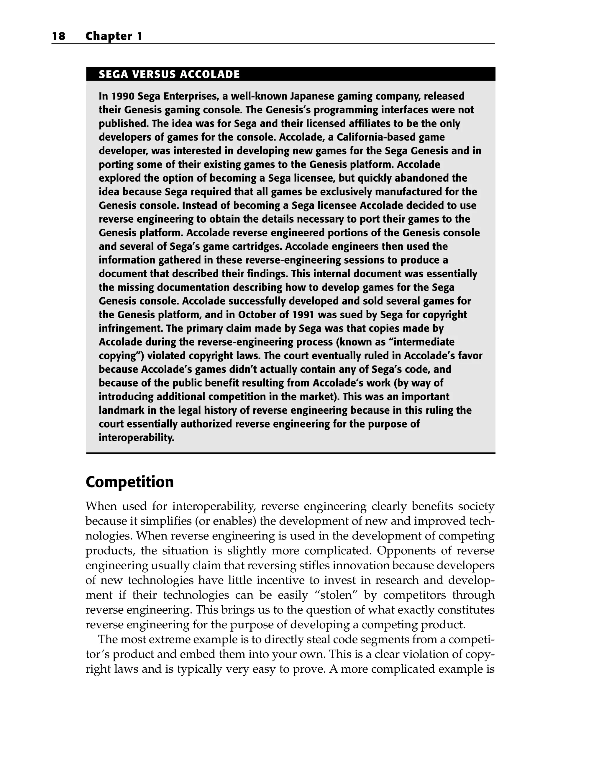 Competition
When used for interoperability, reverse engineering clearly benefits society
because it simplifies (or enables) the development of new and improved tech-
nologies. When reverse engineering is used in the development of competing
products, the situation is slightly more complicated. Opponents of reverse
engineering usually claim that reversing stifles innovation because developers
of new technologies have little incentive to invest in research and develop-
ment if their technologies can be easily “stolen” by competitors through
reverse engineering. This brings us to the question of what exactly constitutes
reverse engineering for the purpose of developing a competing product.
The most extreme example is to directly steal code segments from a competi-
tor’s product and embed them into your own. This is a clear violation of copy-
right laws and is typically very easy to prove. A more complicated example is
18 Chapter 1
SEGA VERSUS ACCOLADE
In 1990 Sega Enterprises, a well-known Japanese gaming company, released
their Genesis gaming console. The Genesis’s programming interfaces were not
published. The idea was for Sega and their licensed affiliates to be the only
developers of games for the console. Accolade, a California-based game
developer, was interested in developing new games for the Sega Genesis and in
porting some of their existing games to the Genesis platform. Accolade
explored the option of becoming a Sega licensee, but quickly abandoned the
idea because Sega required that all games be exclusively manufactured for the
Genesis console. Instead of becoming a Sega licensee Accolade decided to use
reverse engineering to obtain the details necessary to port their games to the
Genesis platform. Accolade reverse engineered portions of the Genesis console
and several of Sega’s game cartridges. Accolade engineers then used the
information gathered in these reverse-engineering sessions to produce a
document that described their findings. This internal document was essentially
the missing documentation describing how to develop games for the Sega
Genesis console. Accolade successfully developed and sold several games for
the Genesis platform, and in October of 1991 was sued by Sega for copyright
infringement. The primary claim made by Sega was that copies made by
Accolade during the reverse-engineering process (known as “intermediate
copying”) violated copyright laws. The court eventually ruled in Accolade’s favor
because Accolade’s games didn’t actually contain any of Sega’s code, and
because of the public benefit resulting from Accolade’s work (by way of
introducing additional competition in the market). This was an important
landmark in the legal history of reverse engineering because in this ruling the
court essentially authorized reverse engineering for the purpose of
interoperability.
 