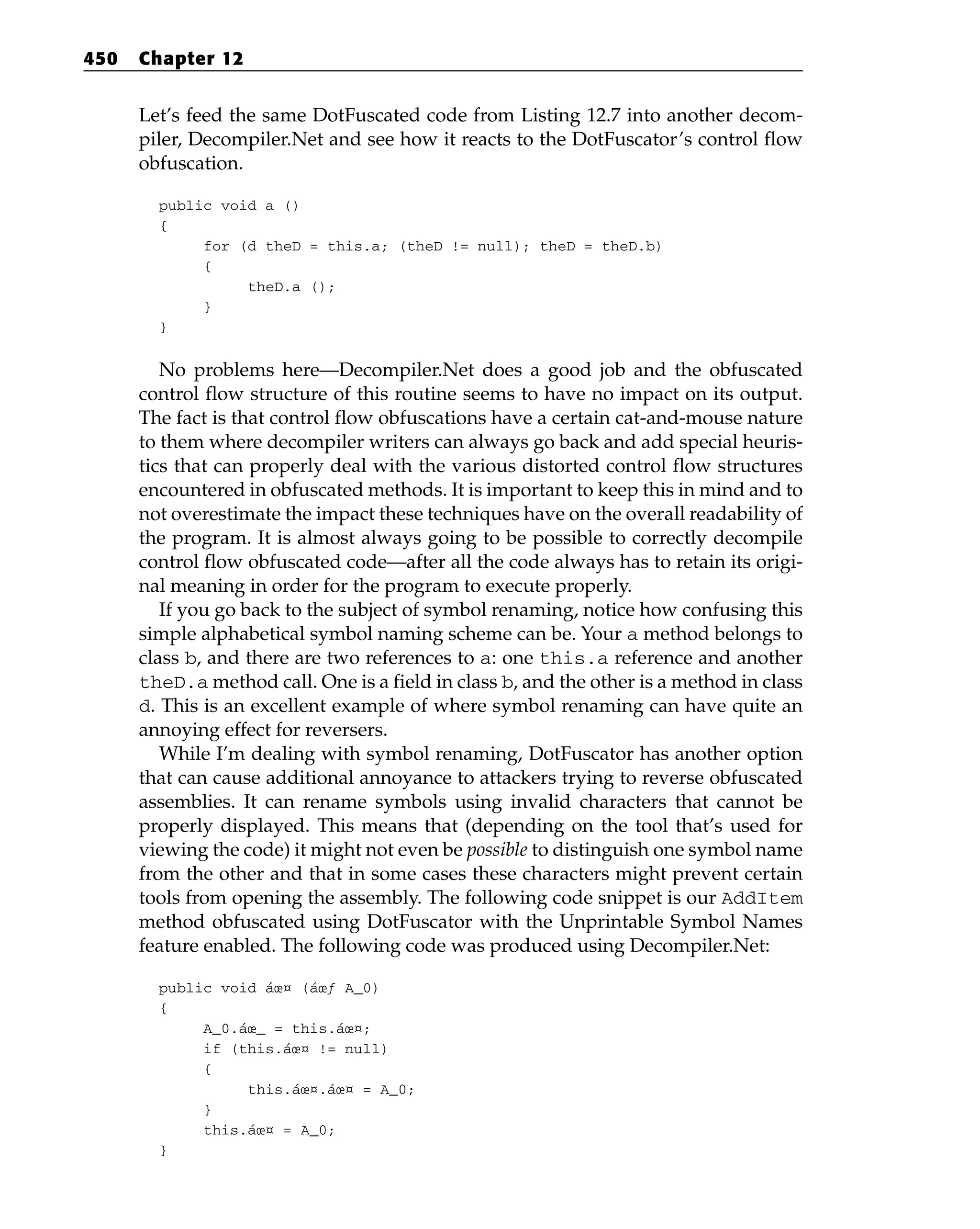 Let’s feed the same DotFuscated code from Listing 12.7 into another decom-
piler, Decompiler.Net and see how it reacts to the DotFuscator’s control flow
obfuscation.
public void a ()
{
for (d theD = this.a; (theD != null); theD = theD.b)
{
theD.a ();
}
}
No problems here—Decompiler.Net does a good job and the obfuscated
control flow structure of this routine seems to have no impact on its output.
The fact is that control flow obfuscations have a certain cat-and-mouse nature
to them where decompiler writers can always go back and add special heuris-
tics that can properly deal with the various distorted control flow structures
encountered in obfuscated methods. It is important to keep this in mind and to
not overestimate the impact these techniques have on the overall readability of
the program. It is almost always going to be possible to correctly decompile
control flow obfuscated code—after all the code always has to retain its origi-
nal meaning in order for the program to execute properly.
If you go back to the subject of symbol renaming, notice how confusing this
simple alphabetical symbol naming scheme can be. Your a method belongs to
class b, and there are two references to a: one this.a reference and another
theD.a method call. One is a field in class b, and the other is a method in class
d. This is an excellent example of where symbol renaming can have quite an
annoying effect for reversers.
While I’m dealing with symbol renaming, DotFuscator has another option
that can cause additional annoyance to attackers trying to reverse obfuscated
assemblies. It can rename symbols using invalid characters that cannot be
properly displayed. This means that (depending on the tool that’s used for
viewing the code) it might not even be possible to distinguish one symbol name
from the other and that in some cases these characters might prevent certain
tools from opening the assembly. The following code snippet is our AddItem
method obfuscated using DotFuscator with the Unprintable Symbol Names
feature enabled. The following code was produced using Decompiler.Net:
public void áœ¤ (áœƒ A_0)
{
A_0.áœ_ = this.áœ¤;
if (this.áœ¤ != null)
{
this.áœ¤.áœ¤ = A_0;
}
this.áœ¤ = A_0;
}
450 Chapter 12
 