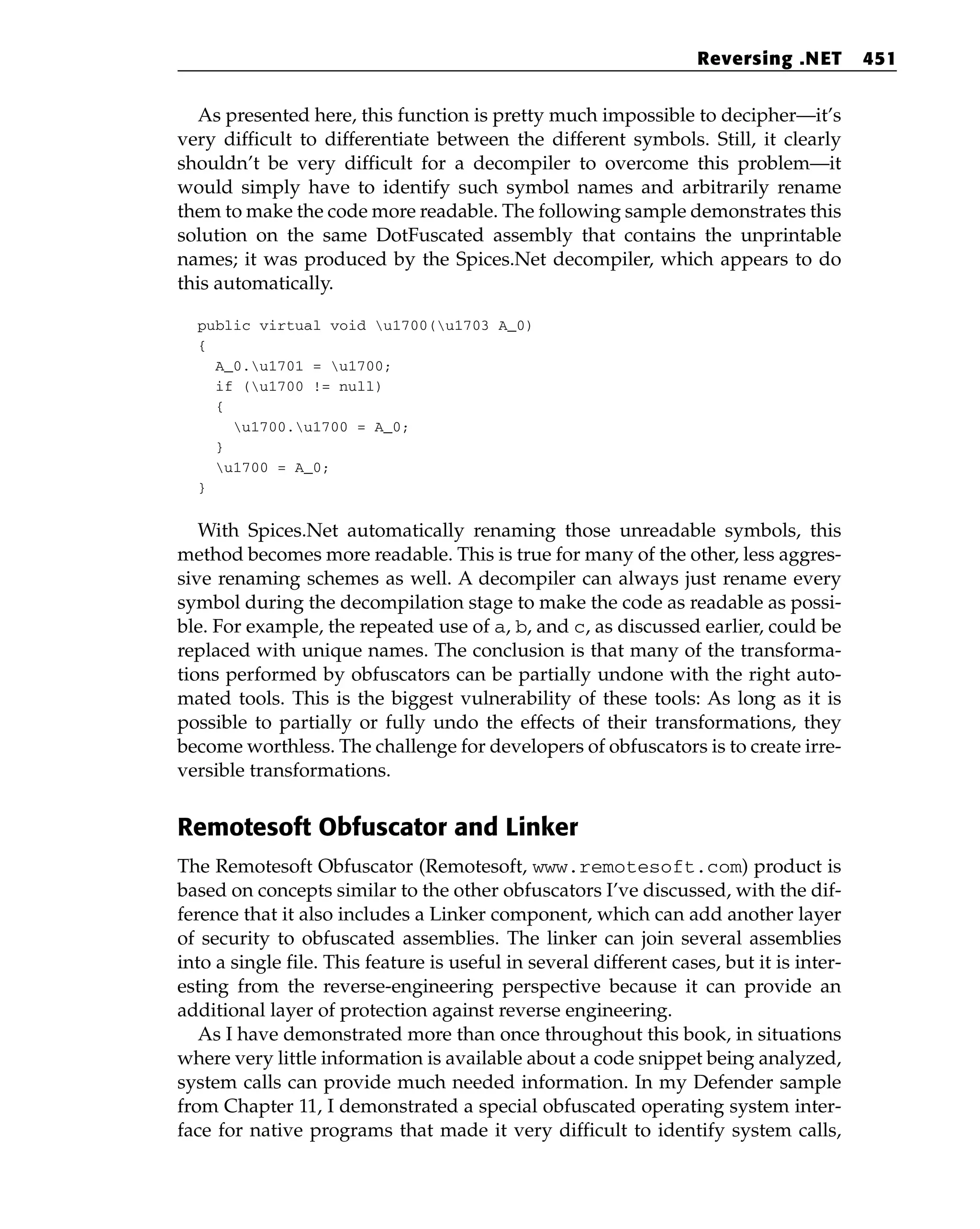 As presented here, this function is pretty much impossible to decipher—it’s
very difficult to differentiate between the different symbols. Still, it clearly
shouldn’t be very difficult for a decompiler to overcome this problem—it
would simply have to identify such symbol names and arbitrarily rename
them to make the code more readable. The following sample demonstrates this
solution on the same DotFuscated assembly that contains the unprintable
names; it was produced by the Spices.Net decompiler, which appears to do
this automatically.
public virtual void u1700(u1703 A_0)
{
A_0.u1701 = u1700;
if (u1700 != null)
{
u1700.u1700 = A_0;
}
u1700 = A_0;
}
With Spices.Net automatically renaming those unreadable symbols, this
method becomes more readable. This is true for many of the other, less aggres-
sive renaming schemes as well. A decompiler can always just rename every
symbol during the decompilation stage to make the code as readable as possi-
ble. For example, the repeated use of a, b, and c, as discussed earlier, could be
replaced with unique names. The conclusion is that many of the transforma-
tions performed by obfuscators can be partially undone with the right auto-
mated tools. This is the biggest vulnerability of these tools: As long as it is
possible to partially or fully undo the effects of their transformations, they
become worthless. The challenge for developers of obfuscators is to create irre-
versible transformations.
Remotesoft Obfuscator and Linker
The Remotesoft Obfuscator (Remotesoft, www.remotesoft.com) product is
based on concepts similar to the other obfuscators I’ve discussed, with the dif-
ference that it also includes a Linker component, which can add another layer
of security to obfuscated assemblies. The linker can join several assemblies
into a single file. This feature is useful in several different cases, but it is inter-
esting from the reverse-engineering perspective because it can provide an
additional layer of protection against reverse engineering.
As I have demonstrated more than once throughout this book, in situations
where very little information is available about a code snippet being analyzed,
system calls can provide much needed information. In my Defender sample
from Chapter 11, I demonstrated a special obfuscated operating system inter-
face for native programs that made it very difficult to identify system calls,
Reversing .NET 451
 