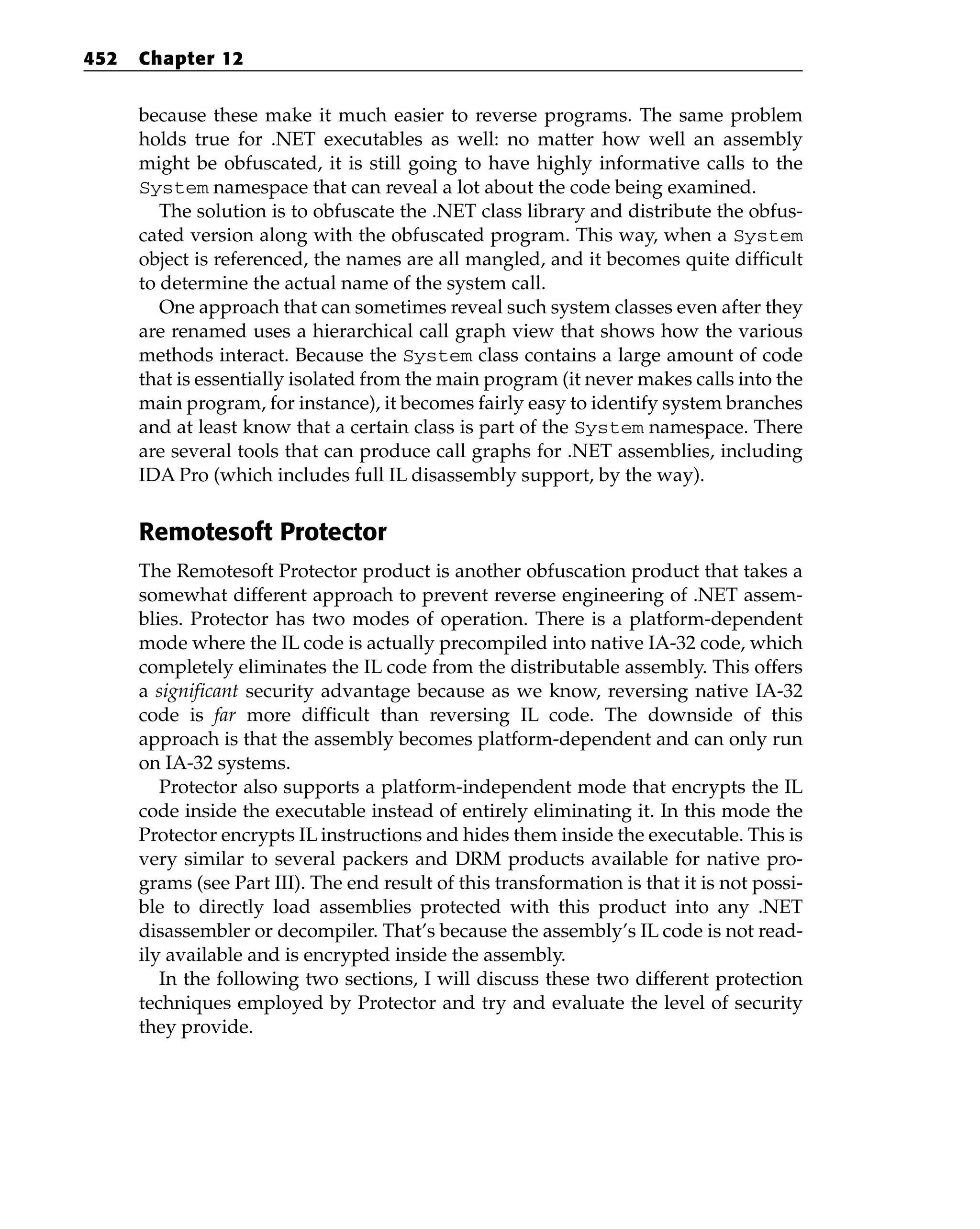because these make it much easier to reverse programs. The same problem
holds true for .NET executables as well: no matter how well an assembly
might be obfuscated, it is still going to have highly informative calls to the
System namespace that can reveal a lot about the code being examined.
The solution is to obfuscate the .NET class library and distribute the obfus-
cated version along with the obfuscated program. This way, when a System
object is referenced, the names are all mangled, and it becomes quite difficult
to determine the actual name of the system call.
One approach that can sometimes reveal such system classes even after they
are renamed uses a hierarchical call graph view that shows how the various
methods interact. Because the System class contains a large amount of code
that is essentially isolated from the main program (it never makes calls into the
main program, for instance), it becomes fairly easy to identify system branches
and at least know that a certain class is part of the System namespace. There
are several tools that can produce call graphs for .NET assemblies, including
IDA Pro (which includes full IL disassembly support, by the way).
Remotesoft Protector
The Remotesoft Protector product is another obfuscation product that takes a
somewhat different approach to prevent reverse engineering of .NET assem-
blies. Protector has two modes of operation. There is a platform-dependent
mode where the IL code is actually precompiled into native IA-32 code, which
completely eliminates the IL code from the distributable assembly. This offers
a significant security advantage because as we know, reversing native IA-32
code is far more difficult than reversing IL code. The downside of this
approach is that the assembly becomes platform-dependent and can only run
on IA-32 systems.
Protector also supports a platform-independent mode that encrypts the IL
code inside the executable instead of entirely eliminating it. In this mode the
Protector encrypts IL instructions and hides them inside the executable. This is
very similar to several packers and DRM products available for native pro-
grams (see Part III). The end result of this transformation is that it is not possi-
ble to directly load assemblies protected with this product into any .NET
disassembler or decompiler. That’s because the assembly’s IL code is not read-
ily available and is encrypted inside the assembly.
In the following two sections, I will discuss these two different protection
techniques employed by Protector and try and evaluate the level of security
they provide.
452 Chapter 12
 
