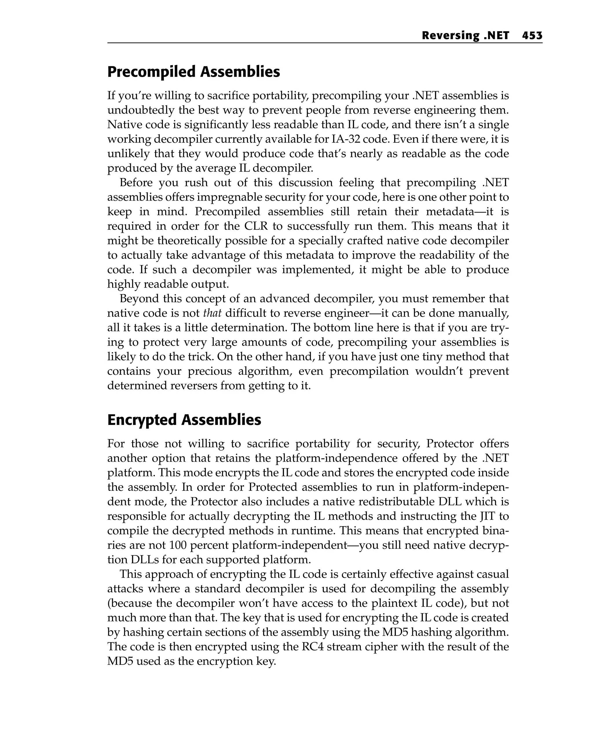 Precompiled Assemblies
If you’re willing to sacrifice portability, precompiling your .NET assemblies is
undoubtedly the best way to prevent people from reverse engineering them.
Native code is significantly less readable than IL code, and there isn’t a single
working decompiler currently available for IA-32 code. Even if there were, it is
unlikely that they would produce code that’s nearly as readable as the code
produced by the average IL decompiler.
Before you rush out of this discussion feeling that precompiling .NET
assemblies offers impregnable security for your code, here is one other point to
keep in mind. Precompiled assemblies still retain their metadata—it is
required in order for the CLR to successfully run them. This means that it
might be theoretically possible for a specially crafted native code decompiler
to actually take advantage of this metadata to improve the readability of the
code. If such a decompiler was implemented, it might be able to produce
highly readable output.
Beyond this concept of an advanced decompiler, you must remember that
native code is not that difficult to reverse engineer—it can be done manually,
all it takes is a little determination. The bottom line here is that if you are try-
ing to protect very large amounts of code, precompiling your assemblies is
likely to do the trick. On the other hand, if you have just one tiny method that
contains your precious algorithm, even precompilation wouldn’t prevent
determined reversers from getting to it.
Encrypted Assemblies
For those not willing to sacrifice portability for security, Protector offers
another option that retains the platform-independence offered by the .NET
platform. This mode encrypts the IL code and stores the encrypted code inside
the assembly. In order for Protected assemblies to run in platform-indepen-
dent mode, the Protector also includes a native redistributable DLL which is
responsible for actually decrypting the IL methods and instructing the JIT to
compile the decrypted methods in runtime. This means that encrypted bina-
ries are not 100 percent platform-independent—you still need native decryp-
tion DLLs for each supported platform.
This approach of encrypting the IL code is certainly effective against casual
attacks where a standard decompiler is used for decompiling the assembly
(because the decompiler won’t have access to the plaintext IL code), but not
much more than that. The key that is used for encrypting the IL code is created
by hashing certain sections of the assembly using the MD5 hashing algorithm.
The code is then encrypted using the RC4 stream cipher with the result of the
MD5 used as the encryption key.
Reversing .NET 453
 