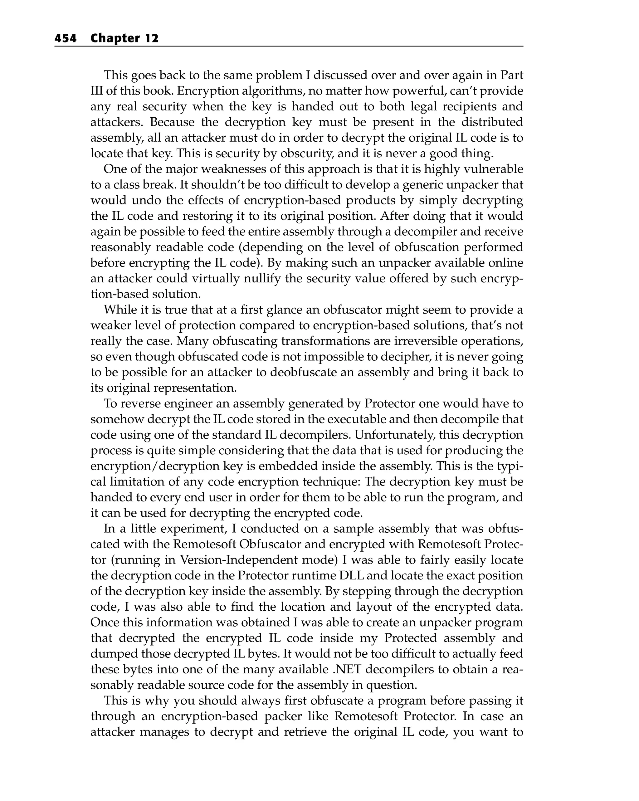This goes back to the same problem I discussed over and over again in Part
III of this book. Encryption algorithms, no matter how powerful, can’t provide
any real security when the key is handed out to both legal recipients and
attackers. Because the decryption key must be present in the distributed
assembly, all an attacker must do in order to decrypt the original IL code is to
locate that key. This is security by obscurity, and it is never a good thing.
One of the major weaknesses of this approach is that it is highly vulnerable
to a class break. It shouldn’t be too difficult to develop a generic unpacker that
would undo the effects of encryption-based products by simply decrypting
the IL code and restoring it to its original position. After doing that it would
again be possible to feed the entire assembly through a decompiler and receive
reasonably readable code (depending on the level of obfuscation performed
before encrypting the IL code). By making such an unpacker available online
an attacker could virtually nullify the security value offered by such encryp-
tion-based solution.
While it is true that at a first glance an obfuscator might seem to provide a
weaker level of protection compared to encryption-based solutions, that’s not
really the case. Many obfuscating transformations are irreversible operations,
so even though obfuscated code is not impossible to decipher, it is never going
to be possible for an attacker to deobfuscate an assembly and bring it back to
its original representation.
To reverse engineer an assembly generated by Protector one would have to
somehow decrypt the IL code stored in the executable and then decompile that
code using one of the standard IL decompilers. Unfortunately, this decryption
process is quite simple considering that the data that is used for producing the
encryption/decryption key is embedded inside the assembly. This is the typi-
cal limitation of any code encryption technique: The decryption key must be
handed to every end user in order for them to be able to run the program, and
it can be used for decrypting the encrypted code.
In a little experiment, I conducted on a sample assembly that was obfus-
cated with the Remotesoft Obfuscator and encrypted with Remotesoft Protec-
tor (running in Version-Independent mode) I was able to fairly easily locate
the decryption code in the Protector runtime DLL and locate the exact position
of the decryption key inside the assembly. By stepping through the decryption
code, I was also able to find the location and layout of the encrypted data.
Once this information was obtained I was able to create an unpacker program
that decrypted the encrypted IL code inside my Protected assembly and
dumped those decrypted IL bytes. It would not be too difficult to actually feed
these bytes into one of the many available .NET decompilers to obtain a rea-
sonably readable source code for the assembly in question.
This is why you should always first obfuscate a program before passing it
through an encryption-based packer like Remotesoft Protector. In case an
attacker manages to decrypt and retrieve the original IL code, you want to
454 Chapter 12
 