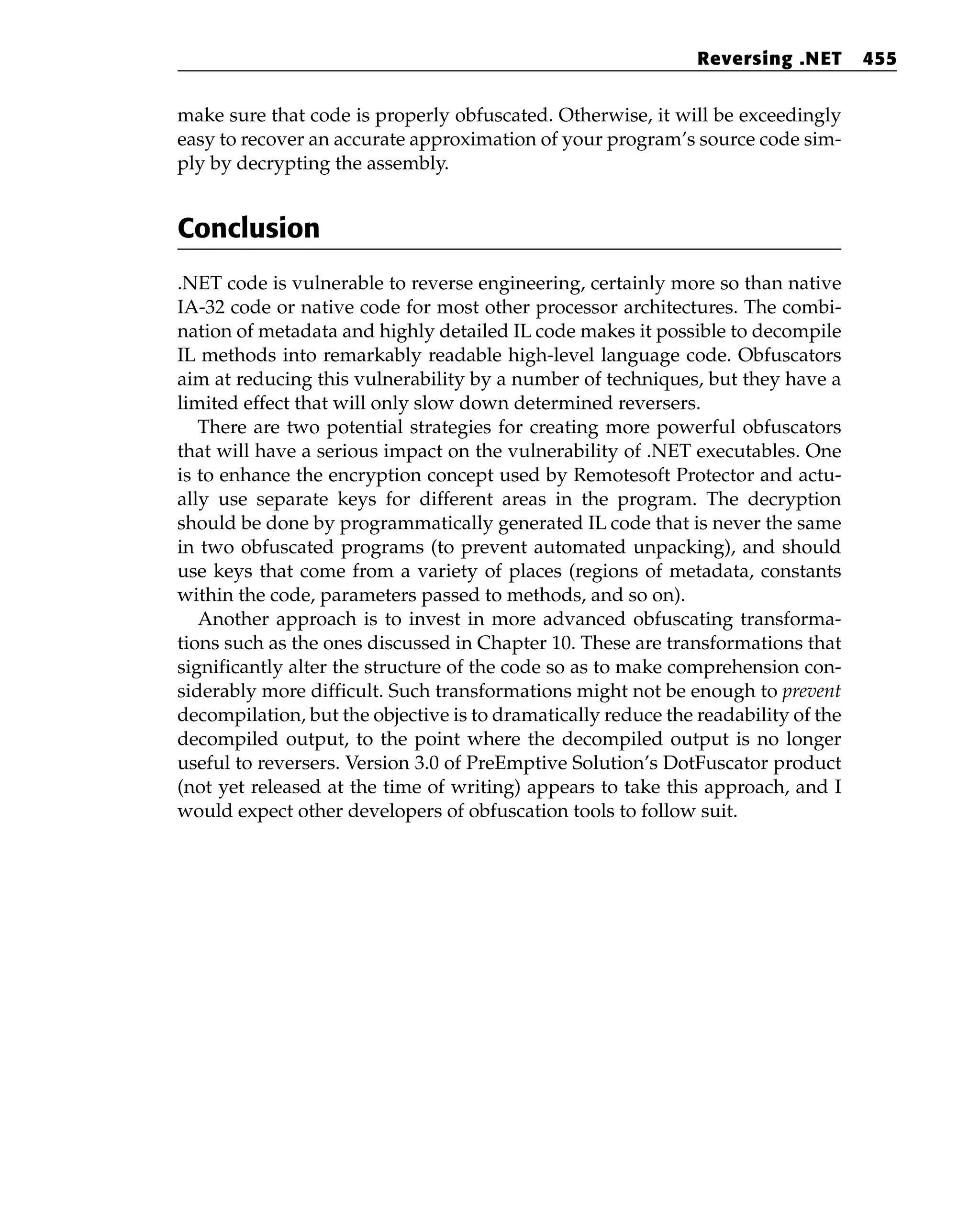 make sure that code is properly obfuscated. Otherwise, it will be exceedingly
easy to recover an accurate approximation of your program’s source code sim-
ply by decrypting the assembly.
Conclusion
.NET code is vulnerable to reverse engineering, certainly more so than native
IA-32 code or native code for most other processor architectures. The combi-
nation of metadata and highly detailed IL code makes it possible to decompile
IL methods into remarkably readable high-level language code. Obfuscators
aim at reducing this vulnerability by a number of techniques, but they have a
limited effect that will only slow down determined reversers.
There are two potential strategies for creating more powerful obfuscators
that will have a serious impact on the vulnerability of .NET executables. One
is to enhance the encryption concept used by Remotesoft Protector and actu-
ally use separate keys for different areas in the program. The decryption
should be done by programmatically generated IL code that is never the same
in two obfuscated programs (to prevent automated unpacking), and should
use keys that come from a variety of places (regions of metadata, constants
within the code, parameters passed to methods, and so on).
Another approach is to invest in more advanced obfuscating transforma-
tions such as the ones discussed in Chapter 10. These are transformations that
significantly alter the structure of the code so as to make comprehension con-
siderably more difficult. Such transformations might not be enough to prevent
decompilation, but the objective is to dramatically reduce the readability of the
decompiled output, to the point where the decompiled output is no longer
useful to reversers. Version 3.0 of PreEmptive Solution’s DotFuscator product
(not yet released at the time of writing) appears to take this approach, and I
would expect other developers of obfuscation tools to follow suit.
Reversing .NET 455
 