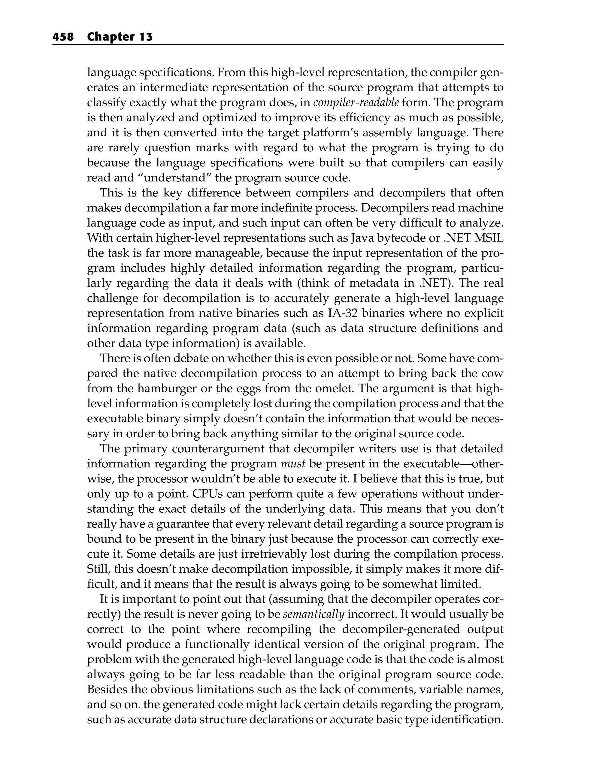 language specifications. From this high-level representation, the compiler gen-
erates an intermediate representation of the source program that attempts to
classify exactly what the program does, in compiler-readable form. The program
is then analyzed and optimized to improve its efficiency as much as possible,
and it is then converted into the target platform’s assembly language. There
are rarely question marks with regard to what the program is trying to do
because the language specifications were built so that compilers can easily
read and “understand” the program source code.
This is the key difference between compilers and decompilers that often
makes decompilation a far more indefinite process. Decompilers read machine
language code as input, and such input can often be very difficult to analyze.
With certain higher-level representations such as Java bytecode or .NET MSIL
the task is far more manageable, because the input representation of the pro-
gram includes highly detailed information regarding the program, particu-
larly regarding the data it deals with (think of metadata in .NET). The real
challenge for decompilation is to accurately generate a high-level language
representation from native binaries such as IA-32 binaries where no explicit
information regarding program data (such as data structure definitions and
other data type information) is available.
There is often debate on whether this is even possible or not. Some have com-
pared the native decompilation process to an attempt to bring back the cow
from the hamburger or the eggs from the omelet. The argument is that high-
level information is completely lost during the compilation process and that the
executable binary simply doesn’t contain the information that would be neces-
sary in order to bring back anything similar to the original source code.
The primary counterargument that decompiler writers use is that detailed
information regarding the program must be present in the executable—other-
wise, the processor wouldn’t be able to execute it. I believe that this is true, but
only up to a point. CPUs can perform quite a few operations without under-
standing the exact details of the underlying data. This means that you don’t
really have a guarantee that every relevant detail regarding a source program is
bound to be present in the binary just because the processor can correctly exe-
cute it. Some details are just irretrievably lost during the compilation process.
Still, this doesn’t make decompilation impossible, it simply makes it more dif-
ficult, and it means that the result is always going to be somewhat limited.
It is important to point out that (assuming that the decompiler operates cor-
rectly) the result is never going to be semantically incorrect. It would usually be
correct to the point where recompiling the decompiler-generated output
would produce a functionally identical version of the original program. The
problem with the generated high-level language code is that the code is almost
always going to be far less readable than the original program source code.
Besides the obvious limitations such as the lack of comments, variable names,
and so on. the generated code might lack certain details regarding the program,
such as accurate data structure declarations or accurate basic type identification.
458 Chapter 13
 
