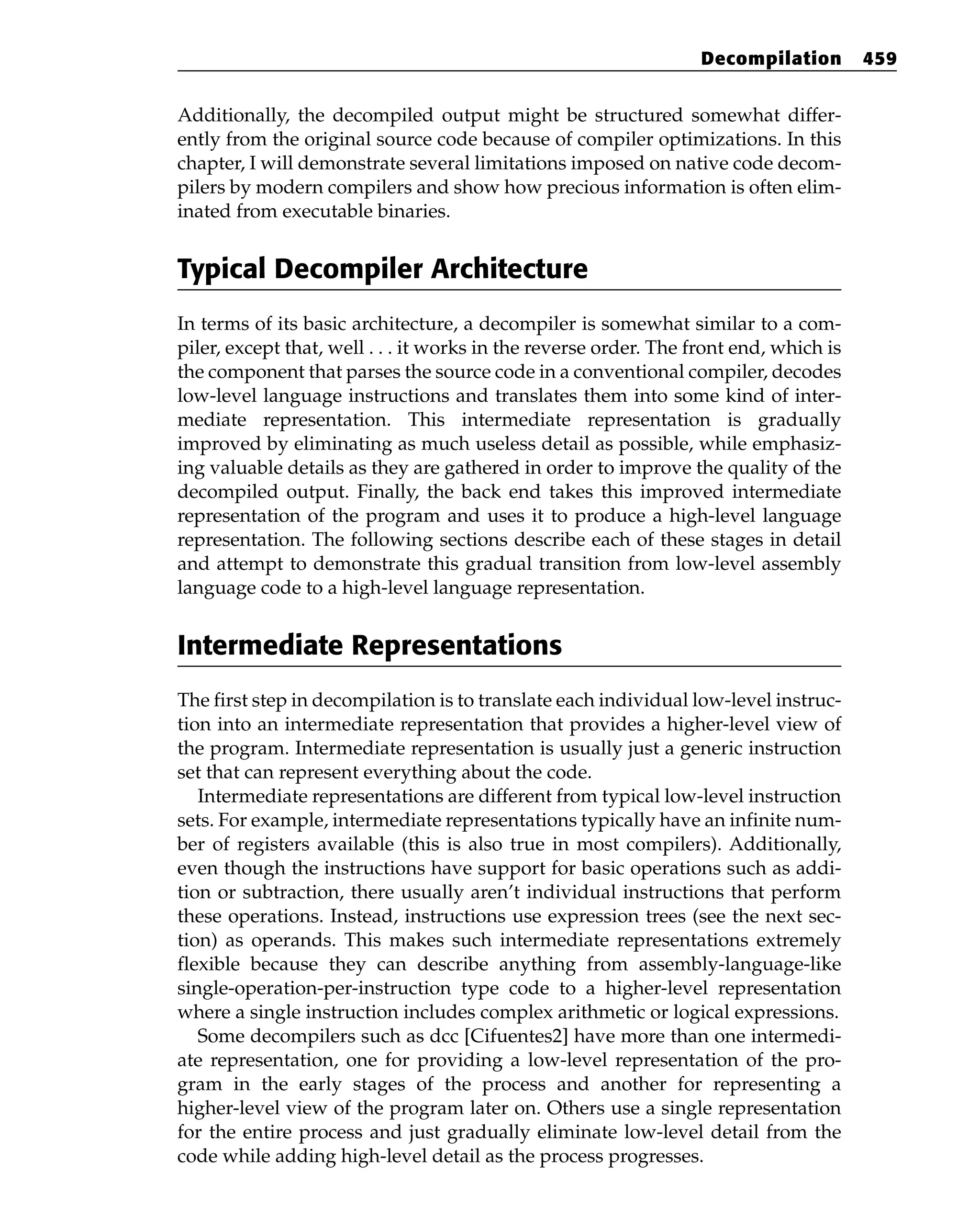 Additionally, the decompiled output might be structured somewhat differ-
ently from the original source code because of compiler optimizations. In this
chapter, I will demonstrate several limitations imposed on native code decom-
pilers by modern compilers and show how precious information is often elim-
inated from executable binaries.
Typical Decompiler Architecture
In terms of its basic architecture, a decompiler is somewhat similar to a com-
piler, except that, well . . . it works in the reverse order. The front end, which is
the component that parses the source code in a conventional compiler, decodes
low-level language instructions and translates them into some kind of inter-
mediate representation. This intermediate representation is gradually
improved by eliminating as much useless detail as possible, while emphasiz-
ing valuable details as they are gathered in order to improve the quality of the
decompiled output. Finally, the back end takes this improved intermediate
representation of the program and uses it to produce a high-level language
representation. The following sections describe each of these stages in detail
and attempt to demonstrate this gradual transition from low-level assembly
language code to a high-level language representation.
Intermediate Representations
The first step in decompilation is to translate each individual low-level instruc-
tion into an intermediate representation that provides a higher-level view of
the program. Intermediate representation is usually just a generic instruction
set that can represent everything about the code.
Intermediate representations are different from typical low-level instruction
sets. For example, intermediate representations typically have an infinite num-
ber of registers available (this is also true in most compilers). Additionally,
even though the instructions have support for basic operations such as addi-
tion or subtraction, there usually aren’t individual instructions that perform
these operations. Instead, instructions use expression trees (see the next sec-
tion) as operands. This makes such intermediate representations extremely
flexible because they can describe anything from assembly-language-like
single-operation-per-instruction type code to a higher-level representation
where a single instruction includes complex arithmetic or logical expressions.
Some decompilers such as dcc [Cifuentes2] have more than one intermedi-
ate representation, one for providing a low-level representation of the pro-
gram in the early stages of the process and another for representing a
higher-level view of the program later on. Others use a single representation
for the entire process and just gradually eliminate low-level detail from the
code while adding high-level detail as the process progresses.
Decompilation 459
 