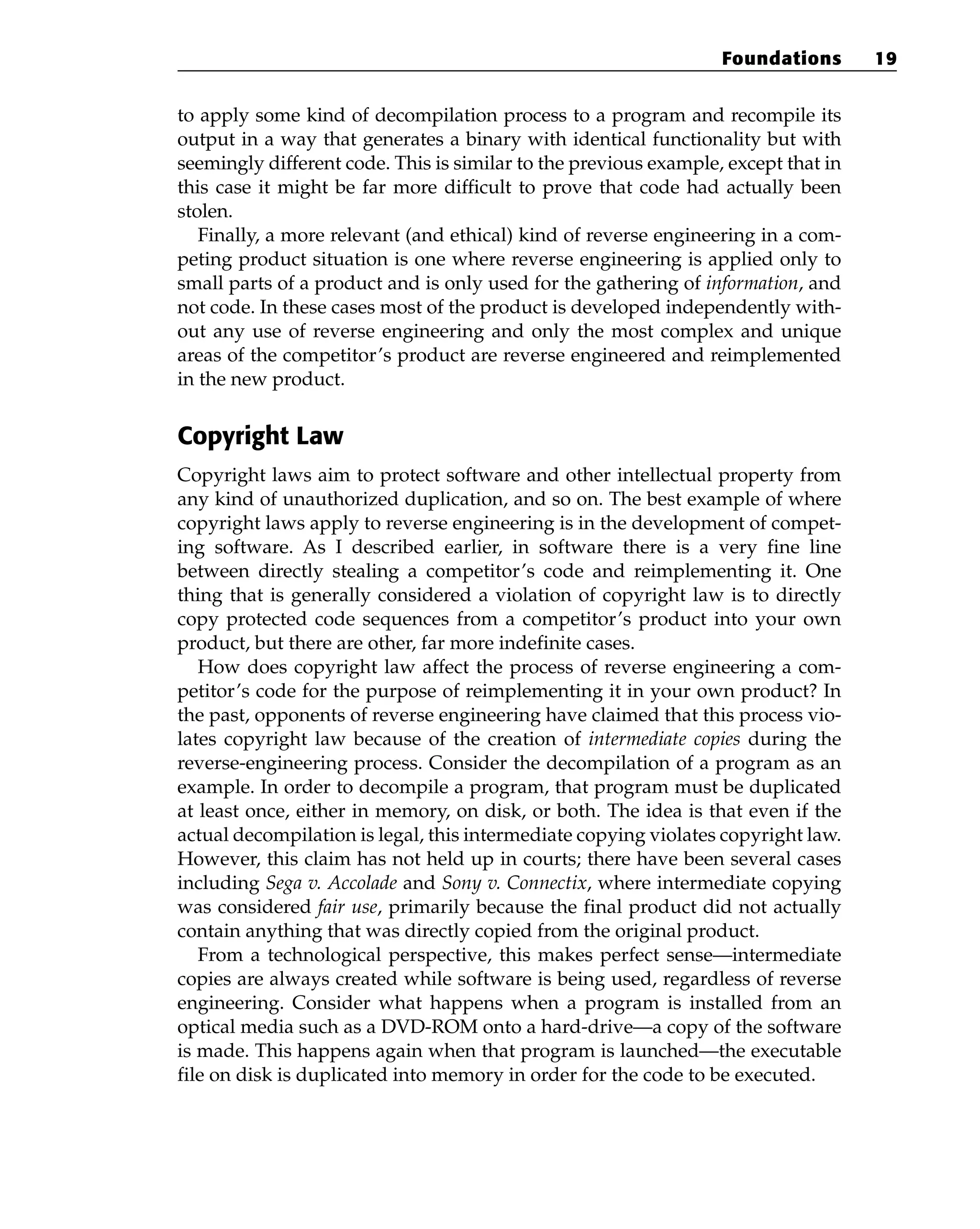 to apply some kind of decompilation process to a program and recompile its
output in a way that generates a binary with identical functionality but with
seemingly different code. This is similar to the previous example, except that in
this case it might be far more difficult to prove that code had actually been
stolen.
Finally, a more relevant (and ethical) kind of reverse engineering in a com-
peting product situation is one where reverse engineering is applied only to
small parts of a product and is only used for the gathering of information, and
not code. In these cases most of the product is developed independently with-
out any use of reverse engineering and only the most complex and unique
areas of the competitor’s product are reverse engineered and reimplemented
in the new product.
Copyright Law
Copyright laws aim to protect software and other intellectual property from
any kind of unauthorized duplication, and so on. The best example of where
copyright laws apply to reverse engineering is in the development of compet-
ing software. As I described earlier, in software there is a very fine line
between directly stealing a competitor’s code and reimplementing it. One
thing that is generally considered a violation of copyright law is to directly
copy protected code sequences from a competitor’s product into your own
product, but there are other, far more indefinite cases.
How does copyright law affect the process of reverse engineering a com-
petitor’s code for the purpose of reimplementing it in your own product? In
the past, opponents of reverse engineering have claimed that this process vio-
lates copyright law because of the creation of intermediate copies during the
reverse-engineering process. Consider the decompilation of a program as an
example. In order to decompile a program, that program must be duplicated
at least once, either in memory, on disk, or both. The idea is that even if the
actual decompilation is legal, this intermediate copying violates copyright law.
However, this claim has not held up in courts; there have been several cases
including Sega v. Accolade and Sony v. Connectix, where intermediate copying
was considered fair use, primarily because the final product did not actually
contain anything that was directly copied from the original product.
From a technological perspective, this makes perfect sense—intermediate
copies are always created while software is being used, regardless of reverse
engineering. Consider what happens when a program is installed from an
optical media such as a DVD-ROM onto a hard-drive—a copy of the software
is made. This happens again when that program is launched—the executable
file on disk is duplicated into memory in order for the code to be executed.
Foundations 19
 