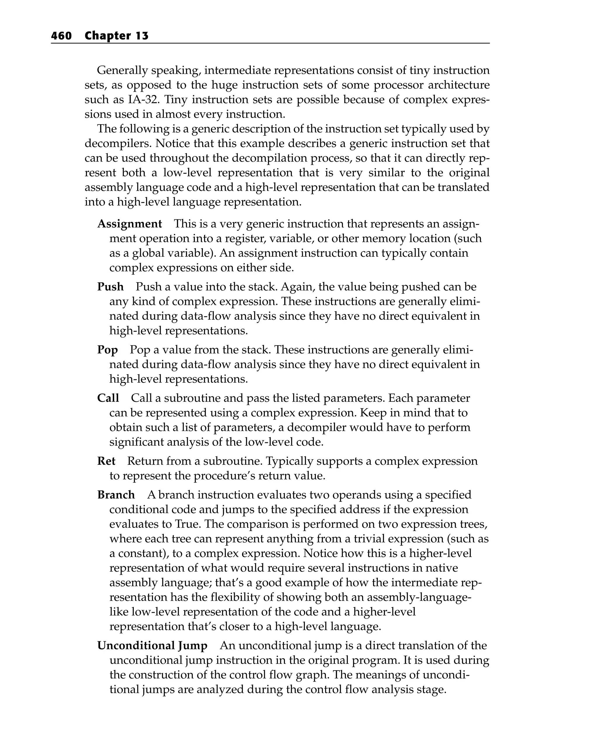 Generally speaking, intermediate representations consist of tiny instruction
sets, as opposed to the huge instruction sets of some processor architecture
such as IA-32. Tiny instruction sets are possible because of complex expres-
sions used in almost every instruction.
The following is a generic description of the instruction set typically used by
decompilers. Notice that this example describes a generic instruction set that
can be used throughout the decompilation process, so that it can directly rep-
resent both a low-level representation that is very similar to the original
assembly language code and a high-level representation that can be translated
into a high-level language representation.
Assignment This is a very generic instruction that represents an assign-
ment operation into a register, variable, or other memory location (such
as a global variable). An assignment instruction can typically contain
complex expressions on either side.
Push Push a value into the stack. Again, the value being pushed can be
any kind of complex expression. These instructions are generally elimi-
nated during data-flow analysis since they have no direct equivalent in
high-level representations.
Pop Pop a value from the stack. These instructions are generally elimi-
nated during data-flow analysis since they have no direct equivalent in
high-level representations.
Call Call a subroutine and pass the listed parameters. Each parameter
can be represented using a complex expression. Keep in mind that to
obtain such a list of parameters, a decompiler would have to perform
significant analysis of the low-level code.
Ret Return from a subroutine. Typically supports a complex expression
to represent the procedure’s return value.
Branch A branch instruction evaluates two operands using a specified
conditional code and jumps to the specified address if the expression
evaluates to True. The comparison is performed on two expression trees,
where each tree can represent anything from a trivial expression (such as
a constant), to a complex expression. Notice how this is a higher-level
representation of what would require several instructions in native
assembly language; that’s a good example of how the intermediate rep-
resentation has the flexibility of showing both an assembly-language-
like low-level representation of the code and a higher-level
representation that’s closer to a high-level language.
Unconditional Jump An unconditional jump is a direct translation of the
unconditional jump instruction in the original program. It is used during
the construction of the control flow graph. The meanings of uncondi-
tional jumps are analyzed during the control flow analysis stage.
460 Chapter 13
 
