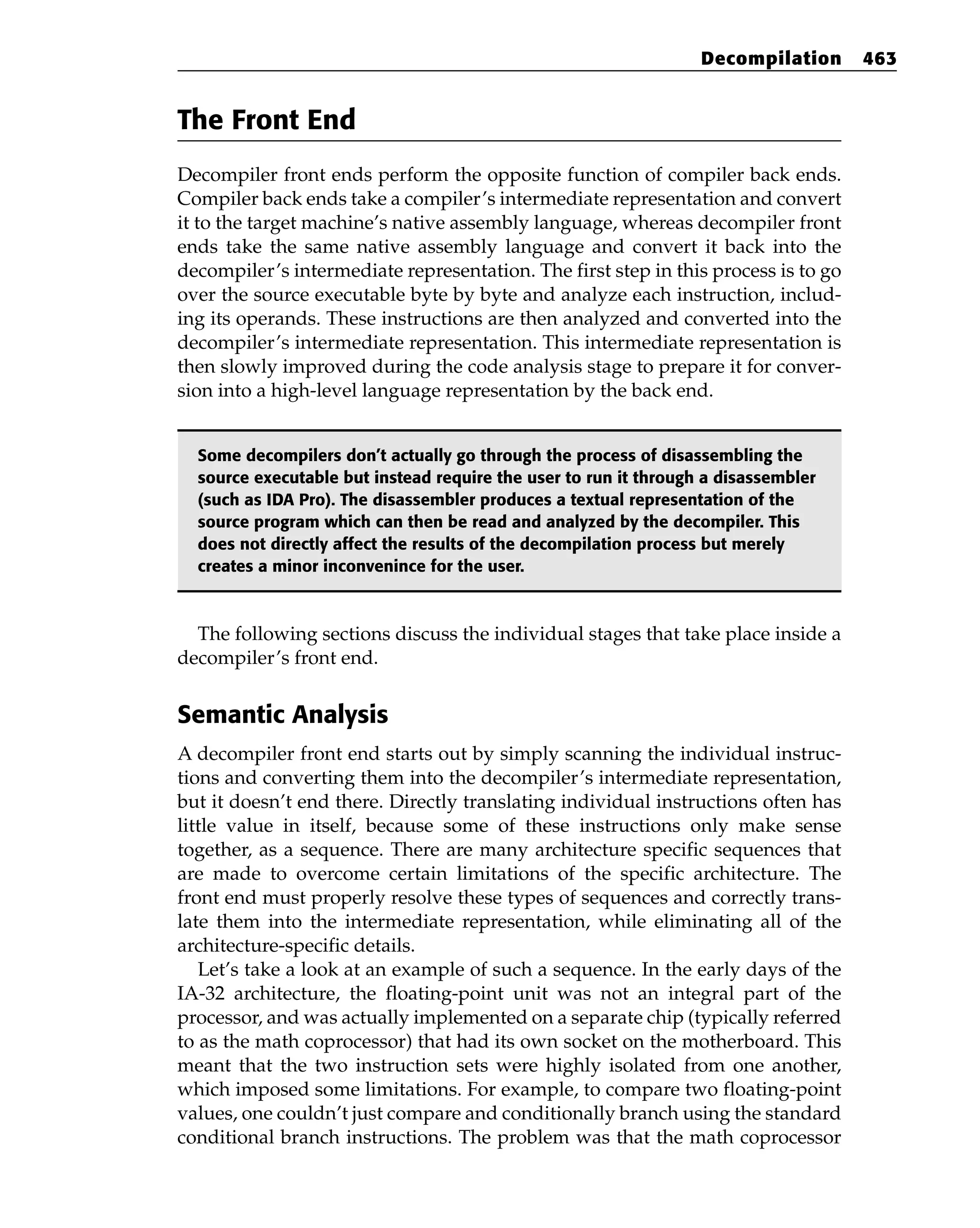 The Front End
Decompiler front ends perform the opposite function of compiler back ends.
Compiler back ends take a compiler’s intermediate representation and convert
it to the target machine’s native assembly language, whereas decompiler front
ends take the same native assembly language and convert it back into the
decompiler’s intermediate representation. The first step in this process is to go
over the source executable byte by byte and analyze each instruction, includ-
ing its operands. These instructions are then analyzed and converted into the
decompiler’s intermediate representation. This intermediate representation is
then slowly improved during the code analysis stage to prepare it for conver-
sion into a high-level language representation by the back end.
Some decompilers don’t actually go through the process of disassembling the
source executable but instead require the user to run it through a disassembler
(such as IDA Pro). The disassembler produces a textual representation of the
source program which can then be read and analyzed by the decompiler. This
does not directly affect the results of the decompilation process but merely
creates a minor inconvenince for the user.
The following sections discuss the individual stages that take place inside a
decompiler’s front end.
Semantic Analysis
A decompiler front end starts out by simply scanning the individual instruc-
tions and converting them into the decompiler’s intermediate representation,
but it doesn’t end there. Directly translating individual instructions often has
little value in itself, because some of these instructions only make sense
together, as a sequence. There are many architecture specific sequences that
are made to overcome certain limitations of the specific architecture. The
front end must properly resolve these types of sequences and correctly trans-
late them into the intermediate representation, while eliminating all of the
architecture-specific details.
Let’s take a look at an example of such a sequence. In the early days of the
IA-32 architecture, the floating-point unit was not an integral part of the
processor, and was actually implemented on a separate chip (typically referred
to as the math coprocessor) that had its own socket on the motherboard. This
meant that the two instruction sets were highly isolated from one another,
which imposed some limitations. For example, to compare two floating-point
values, one couldn’t just compare and conditionally branch using the standard
conditional branch instructions. The problem was that the math coprocessor
Decompilation 463
 