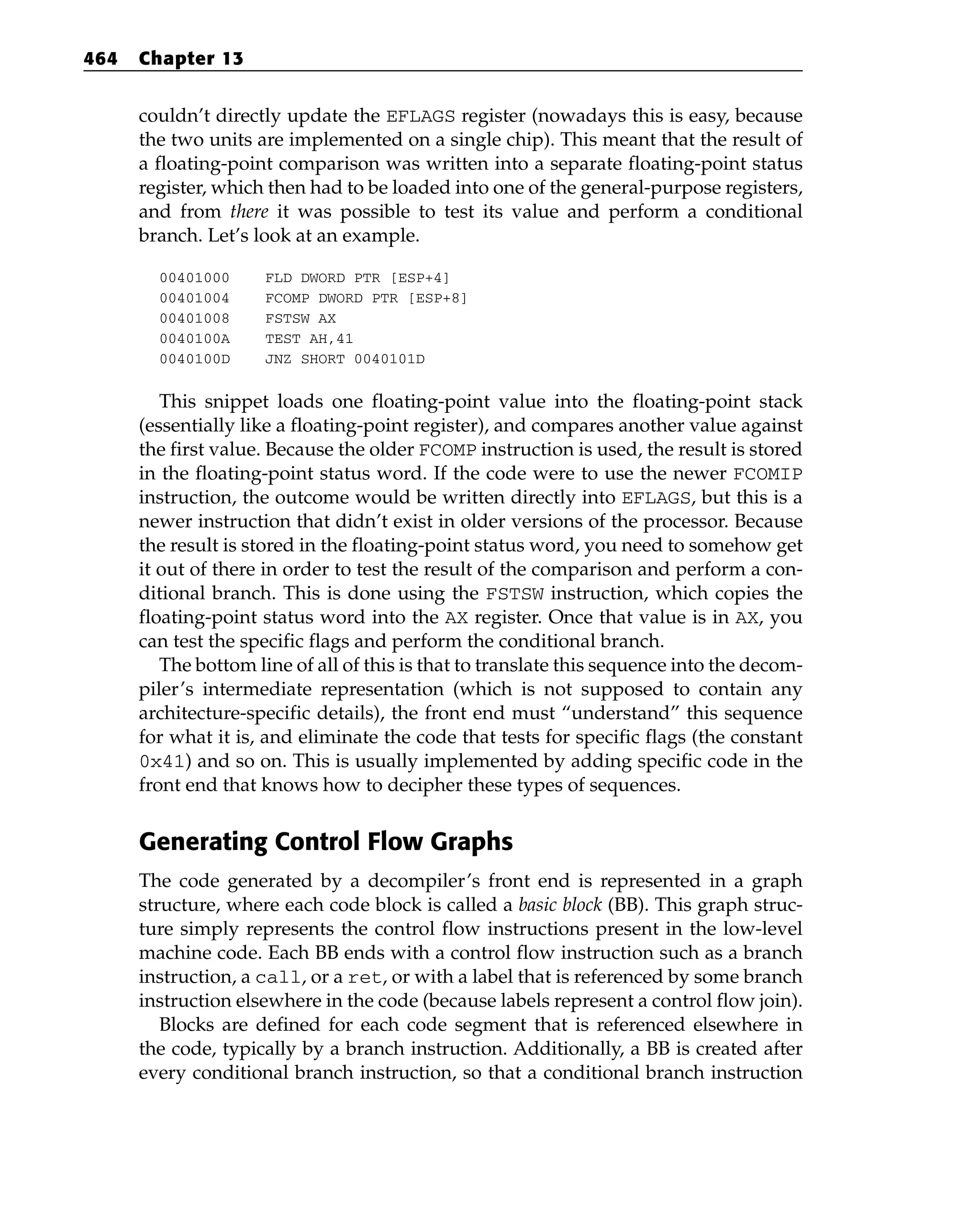 couldn’t directly update the EFLAGS register (nowadays this is easy, because
the two units are implemented on a single chip). This meant that the result of
a floating-point comparison was written into a separate floating-point status
register, which then had to be loaded into one of the general-purpose registers,
and from there it was possible to test its value and perform a conditional
branch. Let’s look at an example.
00401000 FLD DWORD PTR [ESP+4]
00401004 FCOMP DWORD PTR [ESP+8]
00401008 FSTSW AX
0040100A TEST AH,41
0040100D JNZ SHORT 0040101D
This snippet loads one floating-point value into the floating-point stack
(essentially like a floating-point register), and compares another value against
the first value. Because the older FCOMP instruction is used, the result is stored
in the floating-point status word. If the code were to use the newer FCOMIP
instruction, the outcome would be written directly into EFLAGS, but this is a
newer instruction that didn’t exist in older versions of the processor. Because
the result is stored in the floating-point status word, you need to somehow get
it out of there in order to test the result of the comparison and perform a con-
ditional branch. This is done using the FSTSW instruction, which copies the
floating-point status word into the AX register. Once that value is in AX, you
can test the specific flags and perform the conditional branch.
The bottom line of all of this is that to translate this sequence into the decom-
piler’s intermediate representation (which is not supposed to contain any
architecture-specific details), the front end must “understand” this sequence
for what it is, and eliminate the code that tests for specific flags (the constant
0x41) and so on. This is usually implemented by adding specific code in the
front end that knows how to decipher these types of sequences.
Generating Control Flow Graphs
The code generated by a decompiler’s front end is represented in a graph
structure, where each code block is called a basic block (BB). This graph struc-
ture simply represents the control flow instructions present in the low-level
machine code. Each BB ends with a control flow instruction such as a branch
instruction, a call, or a ret, or with a label that is referenced by some branch
instruction elsewhere in the code (because labels represent a control flow join).
Blocks are defined for each code segment that is referenced elsewhere in
the code, typically by a branch instruction. Additionally, a BB is created after
every conditional branch instruction, so that a conditional branch instruction
464 Chapter 13
 
