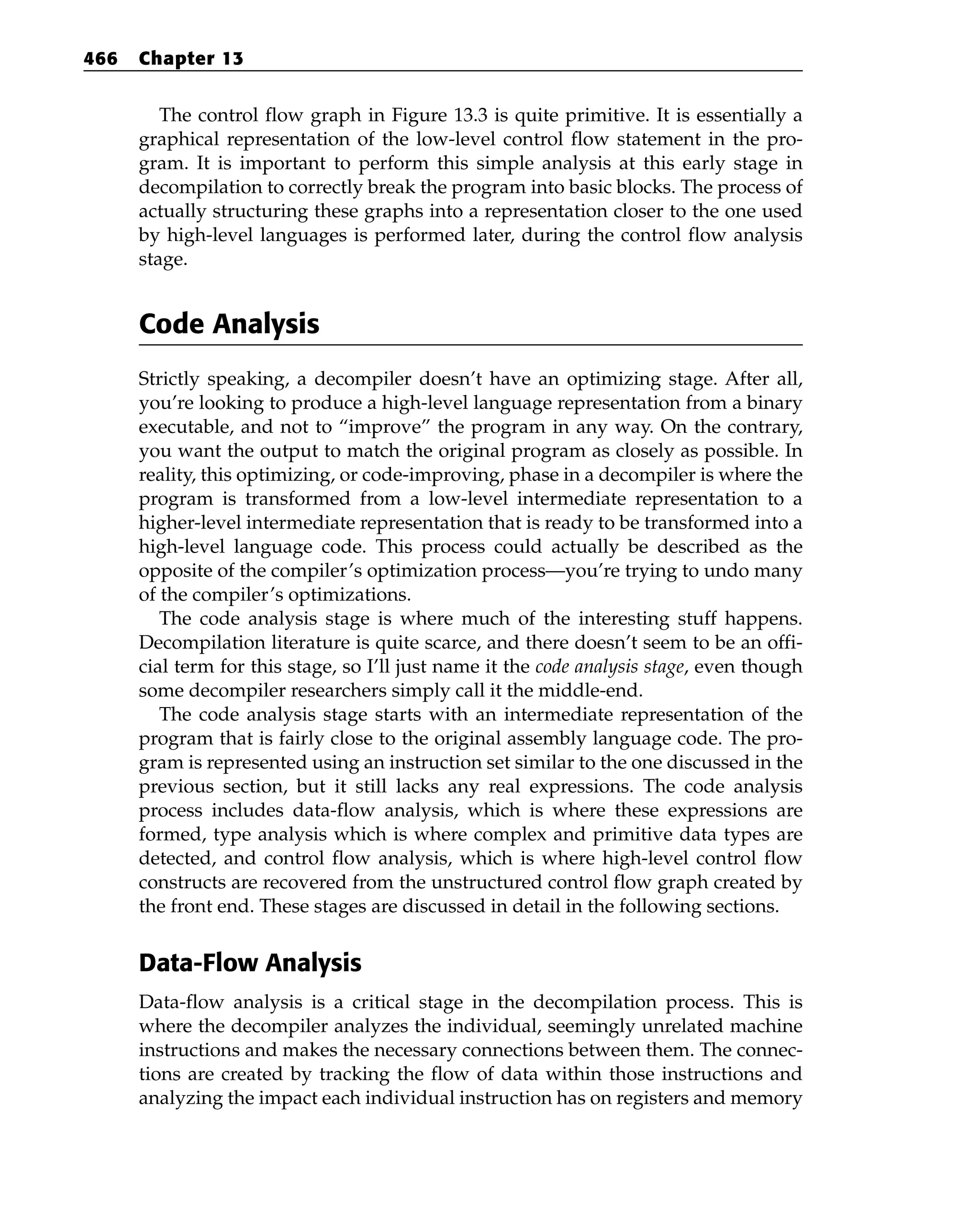 The control flow graph in Figure 13.3 is quite primitive. It is essentially a
graphical representation of the low-level control flow statement in the pro-
gram. It is important to perform this simple analysis at this early stage in
decompilation to correctly break the program into basic blocks. The process of
actually structuring these graphs into a representation closer to the one used
by high-level languages is performed later, during the control flow analysis
stage.
Code Analysis
Strictly speaking, a decompiler doesn’t have an optimizing stage. After all,
you’re looking to produce a high-level language representation from a binary
executable, and not to “improve” the program in any way. On the contrary,
you want the output to match the original program as closely as possible. In
reality, this optimizing, or code-improving, phase in a decompiler is where the
program is transformed from a low-level intermediate representation to a
higher-level intermediate representation that is ready to be transformed into a
high-level language code. This process could actually be described as the
opposite of the compiler’s optimization process—you’re trying to undo many
of the compiler’s optimizations.
The code analysis stage is where much of the interesting stuff happens.
Decompilation literature is quite scarce, and there doesn’t seem to be an offi-
cial term for this stage, so I’ll just name it the code analysis stage, even though
some decompiler researchers simply call it the middle-end.
The code analysis stage starts with an intermediate representation of the
program that is fairly close to the original assembly language code. The pro-
gram is represented using an instruction set similar to the one discussed in the
previous section, but it still lacks any real expressions. The code analysis
process includes data-flow analysis, which is where these expressions are
formed, type analysis which is where complex and primitive data types are
detected, and control flow analysis, which is where high-level control flow
constructs are recovered from the unstructured control flow graph created by
the front end. These stages are discussed in detail in the following sections.
Data-Flow Analysis
Data-flow analysis is a critical stage in the decompilation process. This is
where the decompiler analyzes the individual, seemingly unrelated machine
instructions and makes the necessary connections between them. The connec-
tions are created by tracking the flow of data within those instructions and
analyzing the impact each individual instruction has on registers and memory
466 Chapter 13
 