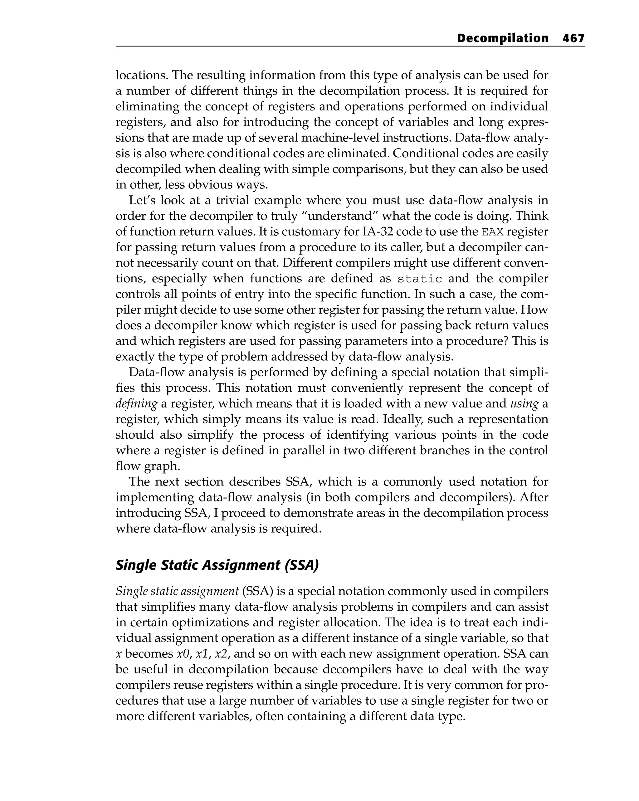 locations. The resulting information from this type of analysis can be used for
a number of different things in the decompilation process. It is required for
eliminating the concept of registers and operations performed on individual
registers, and also for introducing the concept of variables and long expres-
sions that are made up of several machine-level instructions. Data-flow analy-
sis is also where conditional codes are eliminated. Conditional codes are easily
decompiled when dealing with simple comparisons, but they can also be used
in other, less obvious ways.
Let’s look at a trivial example where you must use data-flow analysis in
order for the decompiler to truly “understand” what the code is doing. Think
of function return values. It is customary for IA-32 code to use the EAX register
for passing return values from a procedure to its caller, but a decompiler can-
not necessarily count on that. Different compilers might use different conven-
tions, especially when functions are defined as static and the compiler
controls all points of entry into the specific function. In such a case, the com-
piler might decide to use some other register for passing the return value. How
does a decompiler know which register is used for passing back return values
and which registers are used for passing parameters into a procedure? This is
exactly the type of problem addressed by data-flow analysis.
Data-flow analysis is performed by defining a special notation that simpli-
fies this process. This notation must conveniently represent the concept of
defining a register, which means that it is loaded with a new value and using a
register, which simply means its value is read. Ideally, such a representation
should also simplify the process of identifying various points in the code
where a register is defined in parallel in two different branches in the control
flow graph.
The next section describes SSA, which is a commonly used notation for
implementing data-flow analysis (in both compilers and decompilers). After
introducing SSA, I proceed to demonstrate areas in the decompilation process
where data-flow analysis is required.
Single Static Assignment (SSA)
Single static assignment (SSA) is a special notation commonly used in compilers
that simplifies many data-flow analysis problems in compilers and can assist
in certain optimizations and register allocation. The idea is to treat each indi-
vidual assignment operation as a different instance of a single variable, so that
x becomes x0, x1, x2, and so on with each new assignment operation. SSA can
be useful in decompilation because decompilers have to deal with the way
compilers reuse registers within a single procedure. It is very common for pro-
cedures that use a large number of variables to use a single register for two or
more different variables, often containing a different data type.
Decompilation 467
 