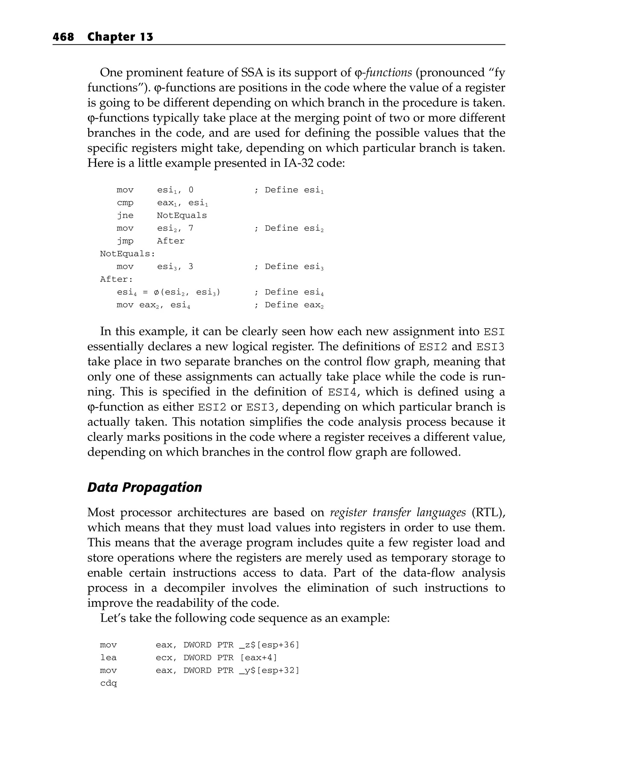 One prominent feature of SSA is its support of ϕ-functions (pronounced “fy
functions”). ϕ-functions are positions in the code where the value of a register
is going to be different depending on which branch in the procedure is taken.
ϕ-functions typically take place at the merging point of two or more different
branches in the code, and are used for defining the possible values that the
specific registers might take, depending on which particular branch is taken.
Here is a little example presented in IA-32 code:
mov esi1, 0 ; Define esi1
cmp eax1, esi1
jne NotEquals
mov esi2, 7 ; Define esi2
jmp After
NotEquals:
mov esi3, 3 ; Define esi3
After:
esi4 = ø(esi2, esi3) ; Define esi4
mov eax2, esi4 ; Define eax2
In this example, it can be clearly seen how each new assignment into ESI
essentially declares a new logical register. The definitions of ESI2 and ESI3
take place in two separate branches on the control flow graph, meaning that
only one of these assignments can actually take place while the code is run-
ning. This is specified in the definition of ESI4, which is defined using a
ϕ-function as either ESI2 or ESI3, depending on which particular branch is
actually taken. This notation simplifies the code analysis process because it
clearly marks positions in the code where a register receives a different value,
depending on which branches in the control flow graph are followed.
Data Propagation
Most processor architectures are based on register transfer languages (RTL),
which means that they must load values into registers in order to use them.
This means that the average program includes quite a few register load and
store operations where the registers are merely used as temporary storage to
enable certain instructions access to data. Part of the data-flow analysis
process in a decompiler involves the elimination of such instructions to
improve the readability of the code.
Let’s take the following code sequence as an example:
mov eax, DWORD PTR _z$[esp+36]
lea ecx, DWORD PTR [eax+4]
mov eax, DWORD PTR _y$[esp+32]
cdq
468 Chapter 13
 