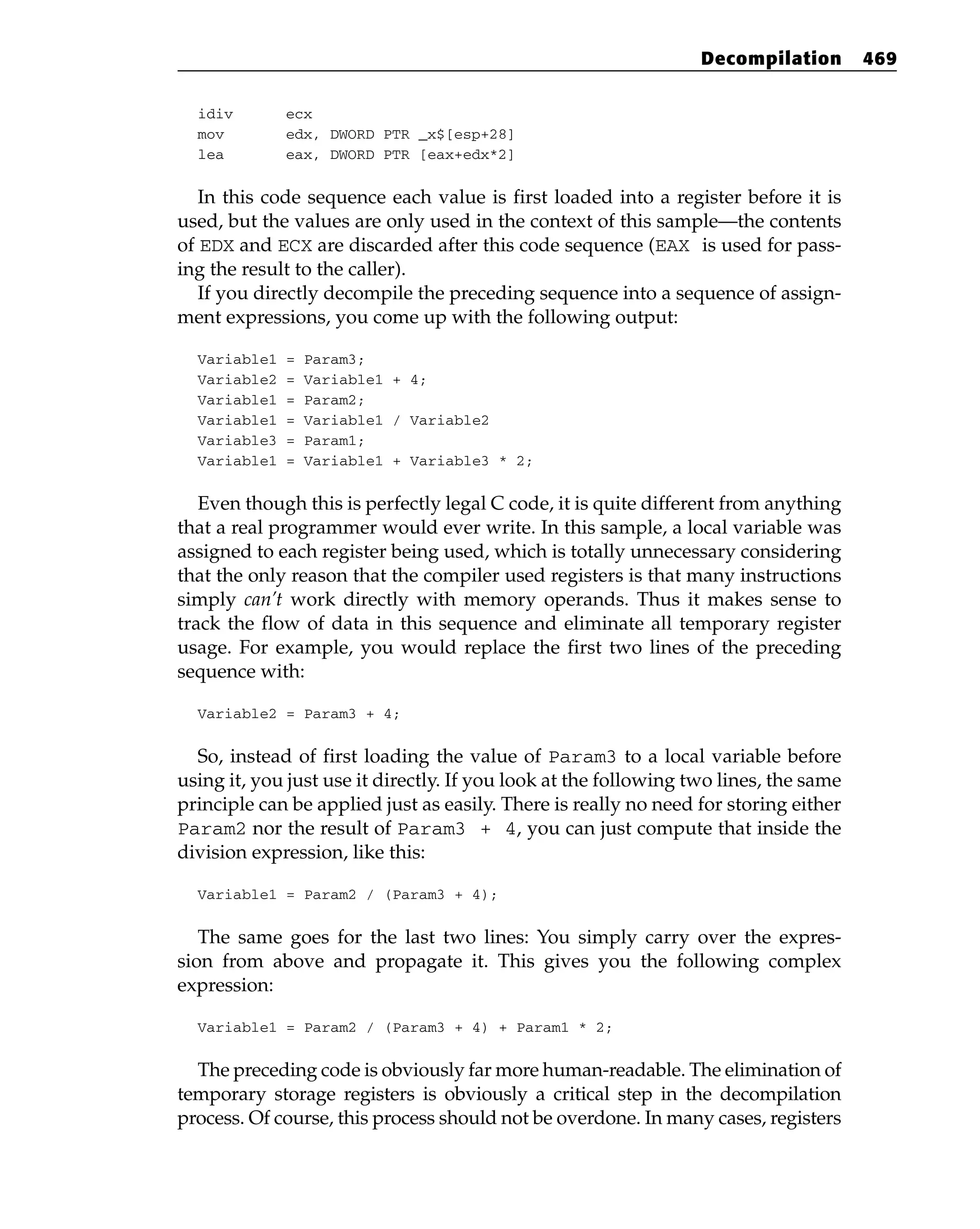 idiv ecx
mov edx, DWORD PTR _x$[esp+28]
lea eax, DWORD PTR [eax+edx*2]
In this code sequence each value is first loaded into a register before it is
used, but the values are only used in the context of this sample—the contents
of EDX and ECX are discarded after this code sequence (EAX is used for pass-
ing the result to the caller).
If you directly decompile the preceding sequence into a sequence of assign-
ment expressions, you come up with the following output:
Variable1 = Param3;
Variable2 = Variable1 + 4;
Variable1 = Param2;
Variable1 = Variable1 / Variable2
Variable3 = Param1;
Variable1 = Variable1 + Variable3 * 2;
Even though this is perfectly legal C code, it is quite different from anything
that a real programmer would ever write. In this sample, a local variable was
assigned to each register being used, which is totally unnecessary considering
that the only reason that the compiler used registers is that many instructions
simply can’t work directly with memory operands. Thus it makes sense to
track the flow of data in this sequence and eliminate all temporary register
usage. For example, you would replace the first two lines of the preceding
sequence with:
Variable2 = Param3 + 4;
So, instead of first loading the value of Param3 to a local variable before
using it, you just use it directly. If you look at the following two lines, the same
principle can be applied just as easily. There is really no need for storing either
Param2 nor the result of Param3 + 4, you can just compute that inside the
division expression, like this:
Variable1 = Param2 / (Param3 + 4);
The same goes for the last two lines: You simply carry over the expres-
sion from above and propagate it. This gives you the following complex
expression:
Variable1 = Param2 / (Param3 + 4) + Param1 * 2;
The preceding code is obviously far more human-readable. The elimination of
temporary storage registers is obviously a critical step in the decompilation
process. Of course, this process should not be overdone. In many cases, registers
Decompilation 469
 