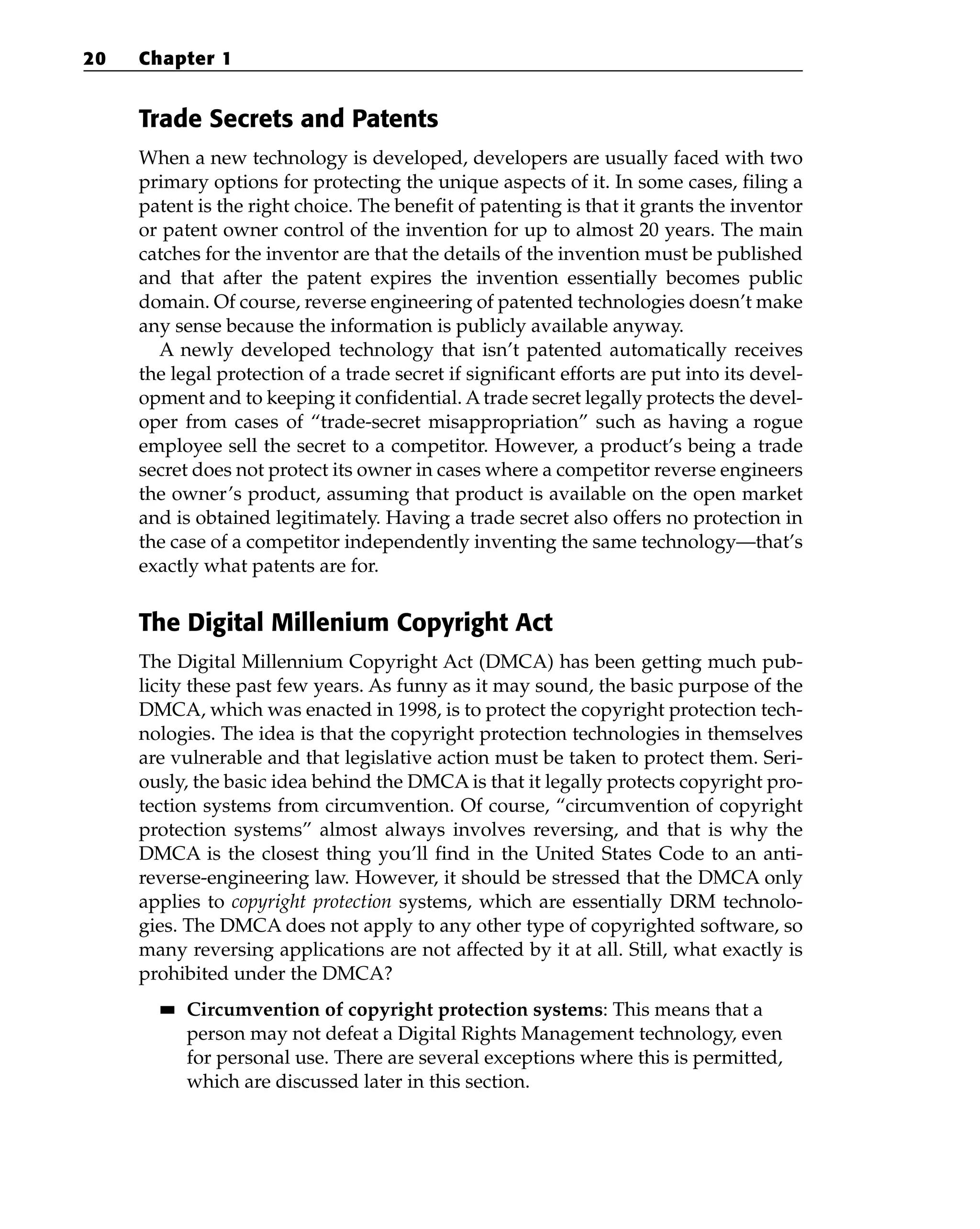 Trade Secrets and Patents
When a new technology is developed, developers are usually faced with two
primary options for protecting the unique aspects of it. In some cases, filing a
patent is the right choice. The benefit of patenting is that it grants the inventor
or patent owner control of the invention for up to almost 20 years. The main
catches for the inventor are that the details of the invention must be published
and that after the patent expires the invention essentially becomes public
domain. Of course, reverse engineering of patented technologies doesn’t make
any sense because the information is publicly available anyway.
A newly developed technology that isn’t patented automatically receives
the legal protection of a trade secret if significant efforts are put into its devel-
opment and to keeping it confidential. A trade secret legally protects the devel-
oper from cases of “trade-secret misappropriation” such as having a rogue
employee sell the secret to a competitor. However, a product’s being a trade
secret does not protect its owner in cases where a competitor reverse engineers
the owner’s product, assuming that product is available on the open market
and is obtained legitimately. Having a trade secret also offers no protection in
the case of a competitor independently inventing the same technology—that’s
exactly what patents are for.
The Digital Millenium Copyright Act
The Digital Millennium Copyright Act (DMCA) has been getting much pub-
licity these past few years. As funny as it may sound, the basic purpose of the
DMCA, which was enacted in 1998, is to protect the copyright protection tech-
nologies. The idea is that the copyright protection technologies in themselves
are vulnerable and that legislative action must be taken to protect them. Seri-
ously, the basic idea behind the DMCA is that it legally protects copyright pro-
tection systems from circumvention. Of course, “circumvention of copyright
protection systems” almost always involves reversing, and that is why the
DMCA is the closest thing you’ll find in the United States Code to an anti-
reverse-engineering law. However, it should be stressed that the DMCA only
applies to copyright protection systems, which are essentially DRM technolo-
gies. The DMCA does not apply to any other type of copyrighted software, so
many reversing applications are not affected by it at all. Still, what exactly is
prohibited under the DMCA?
■
■ Circumvention of copyright protection systems: This means that a
person may not defeat a Digital Rights Management technology, even
for personal use. There are several exceptions where this is permitted,
which are discussed later in this section.
20 Chapter 1
 