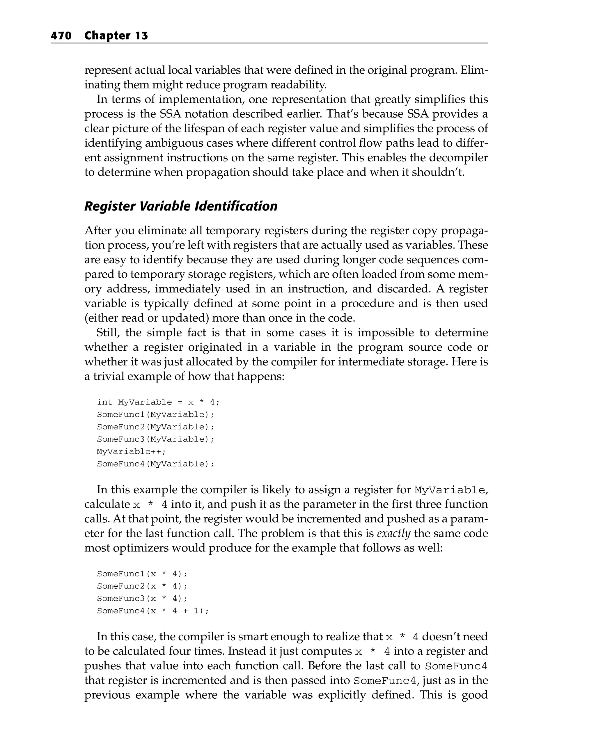 represent actual local variables that were defined in the original program. Elim-
inating them might reduce program readability.
In terms of implementation, one representation that greatly simplifies this
process is the SSA notation described earlier. That’s because SSA provides a
clear picture of the lifespan of each register value and simplifies the process of
identifying ambiguous cases where different control flow paths lead to differ-
ent assignment instructions on the same register. This enables the decompiler
to determine when propagation should take place and when it shouldn’t.
Register Variable Identification
After you eliminate all temporary registers during the register copy propaga-
tion process, you’re left with registers that are actually used as variables. These
are easy to identify because they are used during longer code sequences com-
pared to temporary storage registers, which are often loaded from some mem-
ory address, immediately used in an instruction, and discarded. A register
variable is typically defined at some point in a procedure and is then used
(either read or updated) more than once in the code.
Still, the simple fact is that in some cases it is impossible to determine
whether a register originated in a variable in the program source code or
whether it was just allocated by the compiler for intermediate storage. Here is
a trivial example of how that happens:
int MyVariable = x * 4;
SomeFunc1(MyVariable);
SomeFunc2(MyVariable);
SomeFunc3(MyVariable);
MyVariable++;
SomeFunc4(MyVariable);
In this example the compiler is likely to assign a register for MyVariable,
calculate x * 4 into it, and push it as the parameter in the first three function
calls. At that point, the register would be incremented and pushed as a param-
eter for the last function call. The problem is that this is exactly the same code
most optimizers would produce for the example that follows as well:
SomeFunc1(x * 4);
SomeFunc2(x * 4);
SomeFunc3(x * 4);
SomeFunc4(x * 4 + 1);
In this case, the compiler is smart enough to realize that x * 4 doesn’t need
to be calculated four times. Instead it just computes x * 4 into a register and
pushes that value into each function call. Before the last call to SomeFunc4
that register is incremented and is then passed into SomeFunc4, just as in the
previous example where the variable was explicitly defined. This is good
470 Chapter 13
 