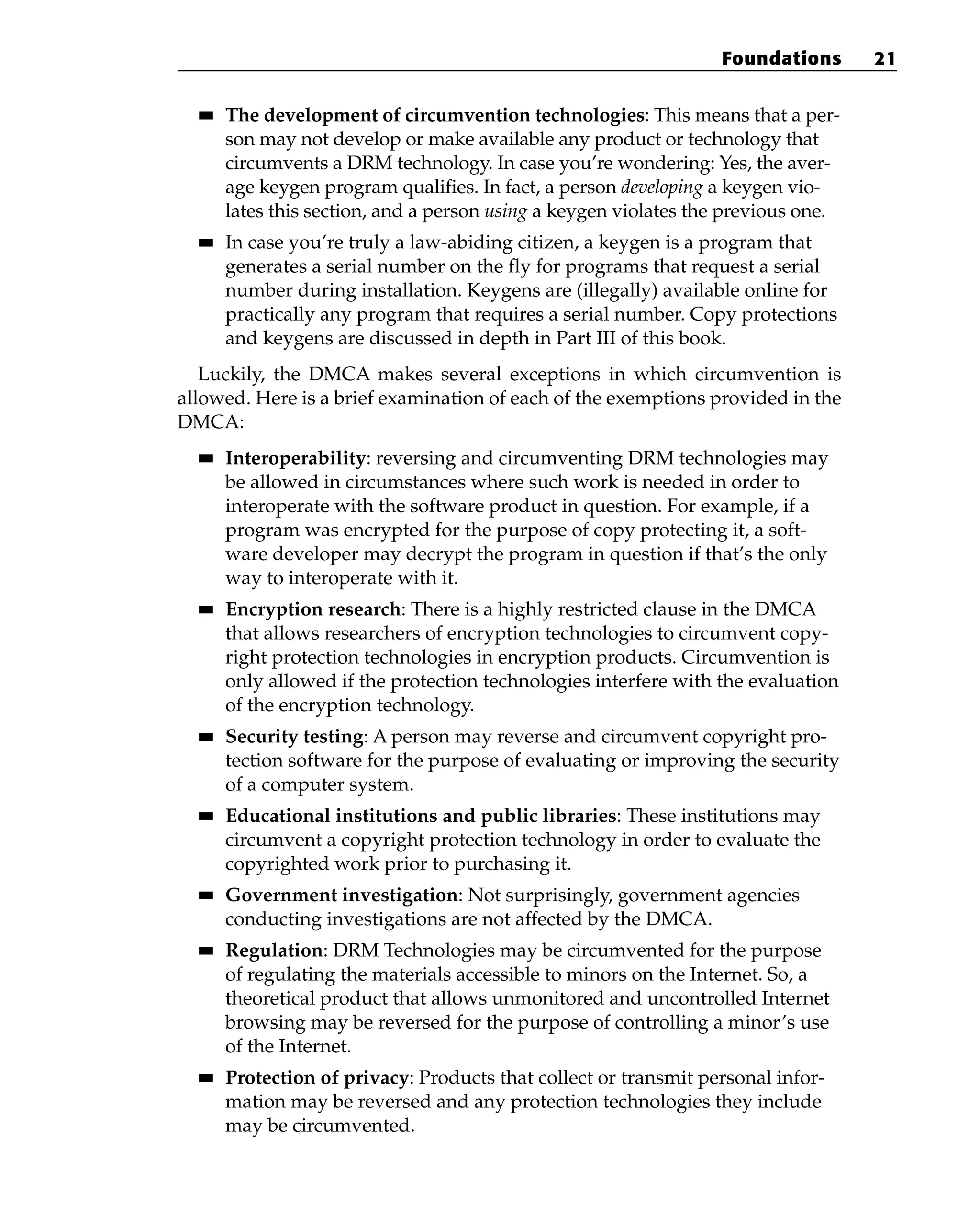■
■ The development of circumvention technologies: This means that a per-
son may not develop or make available any product or technology that
circumvents a DRM technology. In case you’re wondering: Yes, the aver-
age keygen program qualifies. In fact, a person developing a keygen vio-
lates this section, and a person using a keygen violates the previous one.
■
■ In case you’re truly a law-abiding citizen, a keygen is a program that
generates a serial number on the fly for programs that request a serial
number during installation. Keygens are (illegally) available online for
practically any program that requires a serial number. Copy protections
and keygens are discussed in depth in Part III of this book.
Luckily, the DMCA makes several exceptions in which circumvention is
allowed. Here is a brief examination of each of the exemptions provided in the
DMCA:
■
■ Interoperability: reversing and circumventing DRM technologies may
be allowed in circumstances where such work is needed in order to
interoperate with the software product in question. For example, if a
program was encrypted for the purpose of copy protecting it, a soft-
ware developer may decrypt the program in question if that’s the only
way to interoperate with it.
■
■ Encryption research: There is a highly restricted clause in the DMCA
that allows researchers of encryption technologies to circumvent copy-
right protection technologies in encryption products. Circumvention is
only allowed if the protection technologies interfere with the evaluation
of the encryption technology.
■
■ Security testing: A person may reverse and circumvent copyright pro-
tection software for the purpose of evaluating or improving the security
of a computer system.
■
■ Educational institutions and public libraries: These institutions may
circumvent a copyright protection technology in order to evaluate the
copyrighted work prior to purchasing it.
■
■ Government investigation: Not surprisingly, government agencies
conducting investigations are not affected by the DMCA.
■
■ Regulation: DRM Technologies may be circumvented for the purpose
of regulating the materials accessible to minors on the Internet. So, a
theoretical product that allows unmonitored and uncontrolled Internet
browsing may be reversed for the purpose of controlling a minor’s use
of the Internet.
■
■ Protection of privacy: Products that collect or transmit personal infor-
mation may be reversed and any protection technologies they include
may be circumvented.
Foundations 21
 