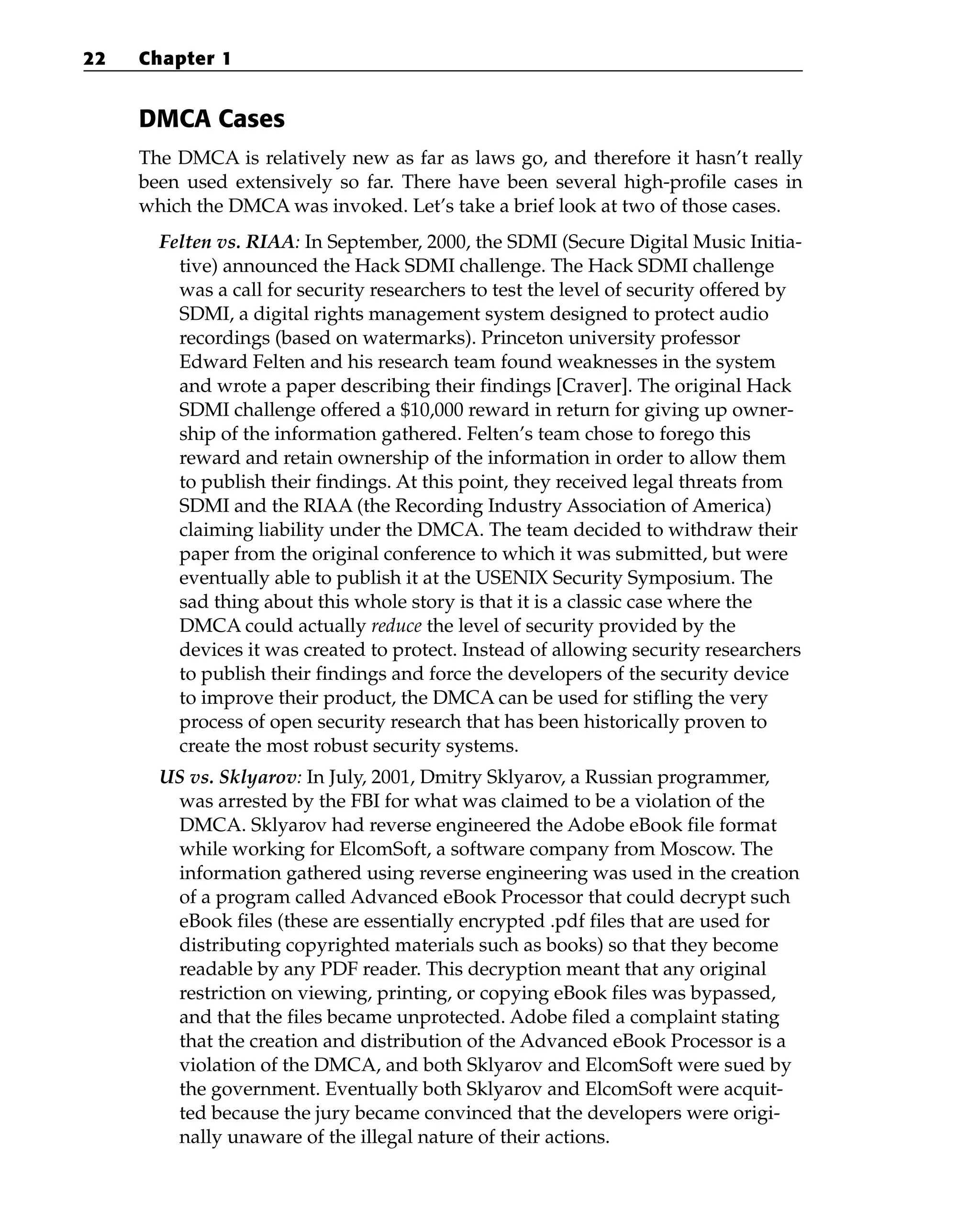 DMCA Cases
The DMCA is relatively new as far as laws go, and therefore it hasn’t really
been used extensively so far. There have been several high-profile cases in
which the DMCA was invoked. Let’s take a brief look at two of those cases.
Felten vs. RIAA: In September, 2000, the SDMI (Secure Digital Music Initia-
tive) announced the Hack SDMI challenge. The Hack SDMI challenge
was a call for security researchers to test the level of security offered by
SDMI, a digital rights management system designed to protect audio
recordings (based on watermarks). Princeton university professor
Edward Felten and his research team found weaknesses in the system
and wrote a paper describing their findings [Craver]. The original Hack
SDMI challenge offered a $10,000 reward in return for giving up owner-
ship of the information gathered. Felten’s team chose to forego this
reward and retain ownership of the information in order to allow them
to publish their findings. At this point, they received legal threats from
SDMI and the RIAA (the Recording Industry Association of America)
claiming liability under the DMCA. The team decided to withdraw their
paper from the original conference to which it was submitted, but were
eventually able to publish it at the USENIX Security Symposium. The
sad thing about this whole story is that it is a classic case where the
DMCA could actually reduce the level of security provided by the
devices it was created to protect. Instead of allowing security researchers
to publish their findings and force the developers of the security device
to improve their product, the DMCA can be used for stifling the very
process of open security research that has been historically proven to
create the most robust security systems.
US vs. Sklyarov: In July, 2001, Dmitry Sklyarov, a Russian programmer,
was arrested by the FBI for what was claimed to be a violation of the
DMCA. Sklyarov had reverse engineered the Adobe eBook file format
while working for ElcomSoft, a software company from Moscow. The
information gathered using reverse engineering was used in the creation
of a program called Advanced eBook Processor that could decrypt such
eBook files (these are essentially encrypted .pdf files that are used for
distributing copyrighted materials such as books) so that they become
readable by any PDF reader. This decryption meant that any original
restriction on viewing, printing, or copying eBook files was bypassed,
and that the files became unprotected. Adobe filed a complaint stating
that the creation and distribution of the Advanced eBook Processor is a
violation of the DMCA, and both Sklyarov and ElcomSoft were sued by
the government. Eventually both Sklyarov and ElcomSoft were acquit-
ted because the jury became convinced that the developers were origi-
nally unaware of the illegal nature of their actions.
22 Chapter 1
 