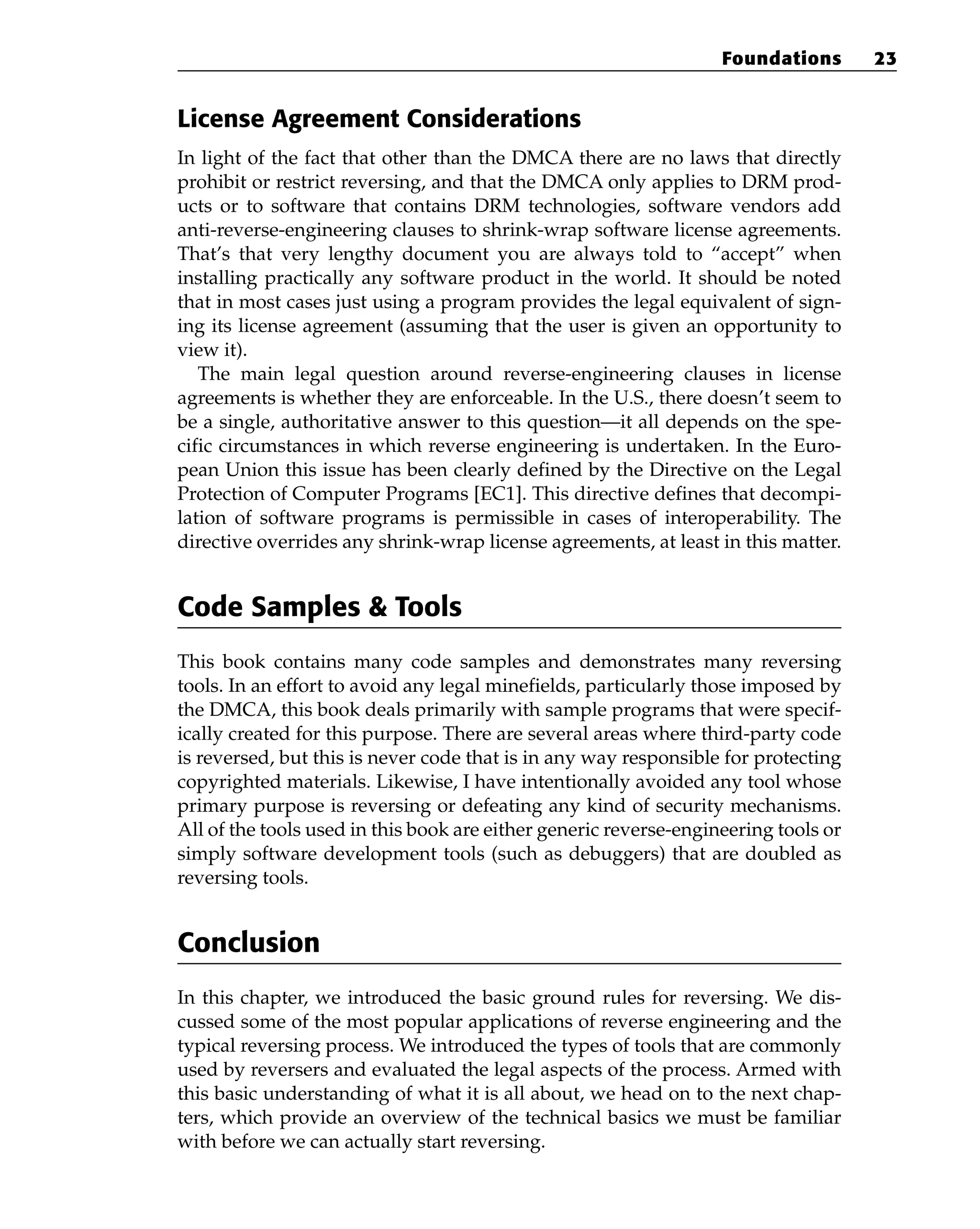 License Agreement Considerations
In light of the fact that other than the DMCA there are no laws that directly
prohibit or restrict reversing, and that the DMCA only applies to DRM prod-
ucts or to software that contains DRM technologies, software vendors add
anti-reverse-engineering clauses to shrink-wrap software license agreements.
That’s that very lengthy document you are always told to “accept” when
installing practically any software product in the world. It should be noted
that in most cases just using a program provides the legal equivalent of sign-
ing its license agreement (assuming that the user is given an opportunity to
view it).
The main legal question around reverse-engineering clauses in license
agreements is whether they are enforceable. In the U.S., there doesn’t seem to
be a single, authoritative answer to this question—it all depends on the spe-
cific circumstances in which reverse engineering is undertaken. In the Euro-
pean Union this issue has been clearly defined by the Directive on the Legal
Protection of Computer Programs [EC1]. This directive defines that decompi-
lation of software programs is permissible in cases of interoperability. The
directive overrides any shrink-wrap license agreements, at least in this matter.
Code Samples & Tools
This book contains many code samples and demonstrates many reversing
tools. In an effort to avoid any legal minefields, particularly those imposed by
the DMCA, this book deals primarily with sample programs that were specif-
ically created for this purpose. There are several areas where third-party code
is reversed, but this is never code that is in any way responsible for protecting
copyrighted materials. Likewise, I have intentionally avoided any tool whose
primary purpose is reversing or defeating any kind of security mechanisms.
All of the tools used in this book are either generic reverse-engineering tools or
simply software development tools (such as debuggers) that are doubled as
reversing tools.
Conclusion
In this chapter, we introduced the basic ground rules for reversing. We dis-
cussed some of the most popular applications of reverse engineering and the
typical reversing process. We introduced the types of tools that are commonly
used by reversers and evaluated the legal aspects of the process. Armed with
this basic understanding of what it is all about, we head on to the next chap-
ters, which provide an overview of the technical basics we must be familiar
with before we can actually start reversing.
Foundations 23
 