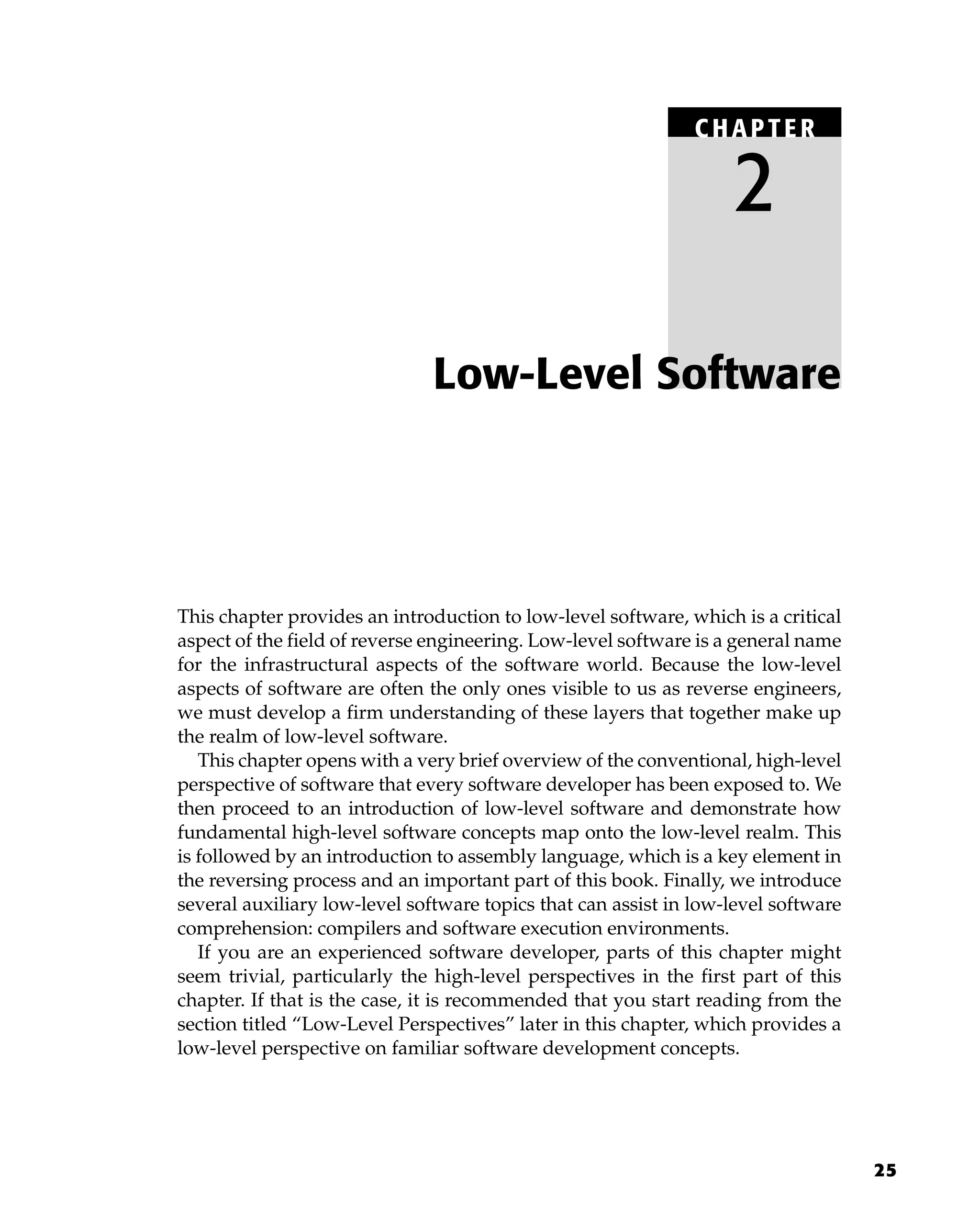 25
This chapter provides an introduction to low-level software, which is a critical
aspect of the field of reverse engineering. Low-level software is a general name
for the infrastructural aspects of the software world. Because the low-level
aspects of software are often the only ones visible to us as reverse engineers,
we must develop a firm understanding of these layers that together make up
the realm of low-level software.
This chapter opens with a very brief overview of the conventional, high-level
perspective of software that every software developer has been exposed to. We
then proceed to an introduction of low-level software and demonstrate how
fundamental high-level software concepts map onto the low-level realm. This
is followed by an introduction to assembly language, which is a key element in
the reversing process and an important part of this book. Finally, we introduce
several auxiliary low-level software topics that can assist in low-level software
comprehension: compilers and software execution environments.
If you are an experienced software developer, parts of this chapter might
seem trivial, particularly the high-level perspectives in the first part of this
chapter. If that is the case, it is recommended that you start reading from the
section titled “Low-Level Perspectives” later in this chapter, which provides a
low-level perspective on familiar software development concepts.
Low-Level Software
C HAPTE R
2
 
