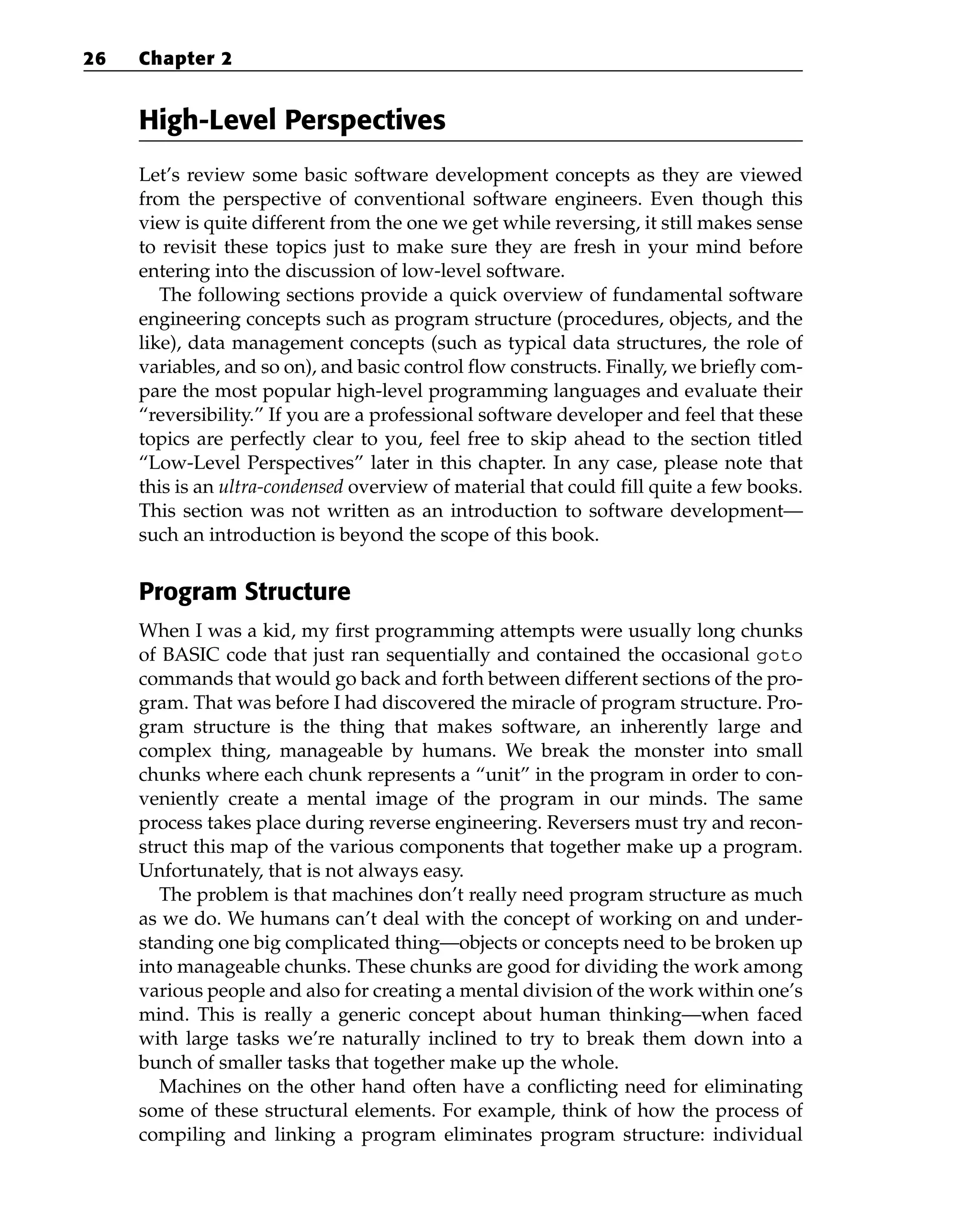 High-Level Perspectives
Let’s review some basic software development concepts as they are viewed
from the perspective of conventional software engineers. Even though this
view is quite different from the one we get while reversing, it still makes sense
to revisit these topics just to make sure they are fresh in your mind before
entering into the discussion of low-level software.
The following sections provide a quick overview of fundamental software
engineering concepts such as program structure (procedures, objects, and the
like), data management concepts (such as typical data structures, the role of
variables, and so on), and basic control flow constructs. Finally, we briefly com-
pare the most popular high-level programming languages and evaluate their
“reversibility.” If you are a professional software developer and feel that these
topics are perfectly clear to you, feel free to skip ahead to the section titled
“Low-Level Perspectives” later in this chapter. In any case, please note that
this is an ultra-condensed overview of material that could fill quite a few books.
This section was not written as an introduction to software development—
such an introduction is beyond the scope of this book.
Program Structure
When I was a kid, my first programming attempts were usually long chunks
of BASIC code that just ran sequentially and contained the occasional goto
commands that would go back and forth between different sections of the pro-
gram. That was before I had discovered the miracle of program structure. Pro-
gram structure is the thing that makes software, an inherently large and
complex thing, manageable by humans. We break the monster into small
chunks where each chunk represents a “unit” in the program in order to con-
veniently create a mental image of the program in our minds. The same
process takes place during reverse engineering. Reversers must try and recon-
struct this map of the various components that together make up a program.
Unfortunately, that is not always easy.
The problem is that machines don’t really need program structure as much
as we do. We humans can’t deal with the concept of working on and under-
standing one big complicated thing—objects or concepts need to be broken up
into manageable chunks. These chunks are good for dividing the work among
various people and also for creating a mental division of the work within one’s
mind. This is really a generic concept about human thinking—when faced
with large tasks we’re naturally inclined to try to break them down into a
bunch of smaller tasks that together make up the whole.
Machines on the other hand often have a conflicting need for eliminating
some of these structural elements. For example, think of how the process of
compiling and linking a program eliminates program structure: individual
26 Chapter 2
 