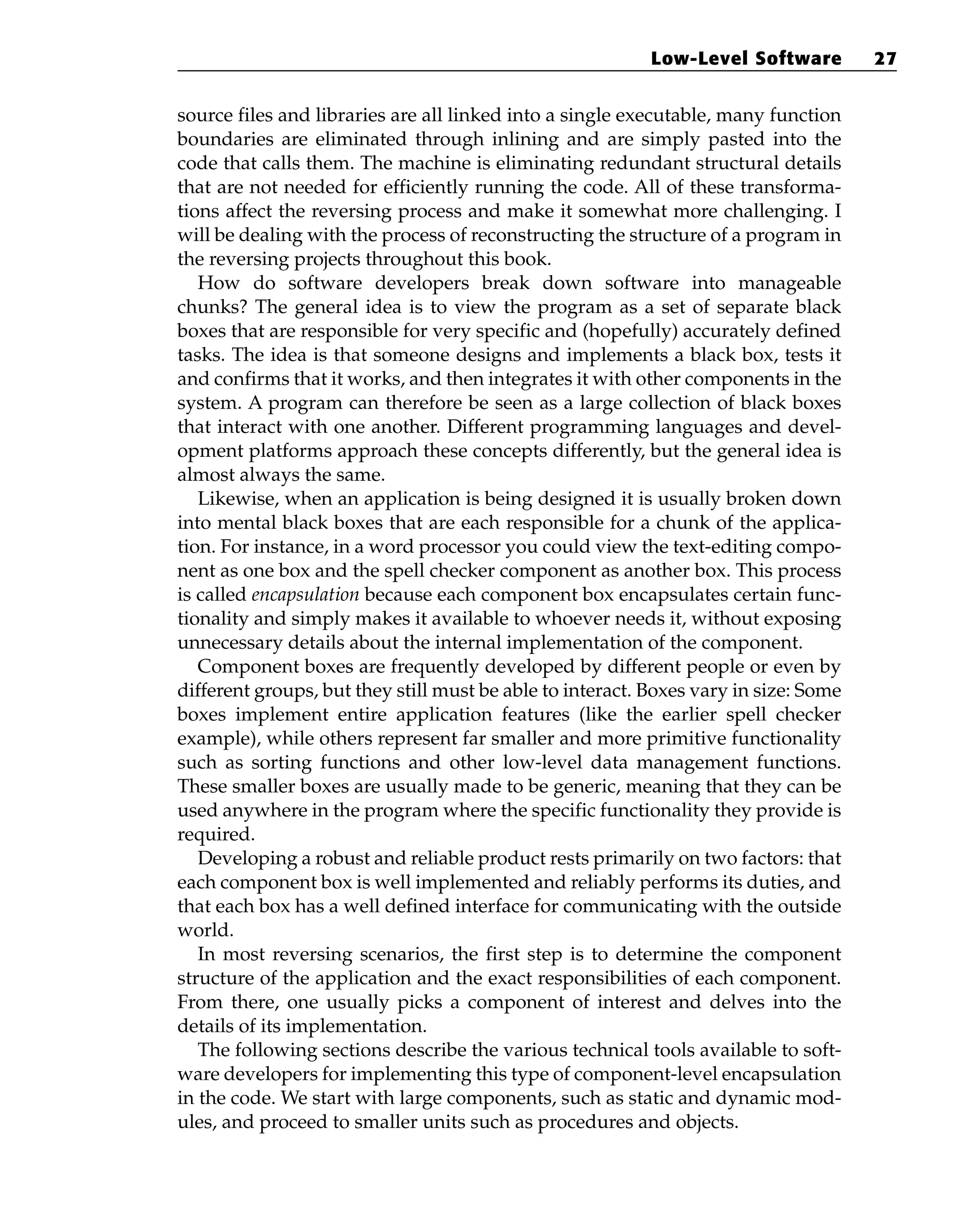 source files and libraries are all linked into a single executable, many function
boundaries are eliminated through inlining and are simply pasted into the
code that calls them. The machine is eliminating redundant structural details
that are not needed for efficiently running the code. All of these transforma-
tions affect the reversing process and make it somewhat more challenging. I
will be dealing with the process of reconstructing the structure of a program in
the reversing projects throughout this book.
How do software developers break down software into manageable
chunks? The general idea is to view the program as a set of separate black
boxes that are responsible for very specific and (hopefully) accurately defined
tasks. The idea is that someone designs and implements a black box, tests it
and confirms that it works, and then integrates it with other components in the
system. A program can therefore be seen as a large collection of black boxes
that interact with one another. Different programming languages and devel-
opment platforms approach these concepts differently, but the general idea is
almost always the same.
Likewise, when an application is being designed it is usually broken down
into mental black boxes that are each responsible for a chunk of the applica-
tion. For instance, in a word processor you could view the text-editing compo-
nent as one box and the spell checker component as another box. This process
is called encapsulation because each component box encapsulates certain func-
tionality and simply makes it available to whoever needs it, without exposing
unnecessary details about the internal implementation of the component.
Component boxes are frequently developed by different people or even by
different groups, but they still must be able to interact. Boxes vary in size: Some
boxes implement entire application features (like the earlier spell checker
example), while others represent far smaller and more primitive functionality
such as sorting functions and other low-level data management functions.
These smaller boxes are usually made to be generic, meaning that they can be
used anywhere in the program where the specific functionality they provide is
required.
Developing a robust and reliable product rests primarily on two factors: that
each component box is well implemented and reliably performs its duties, and
that each box has a well defined interface for communicating with the outside
world.
In most reversing scenarios, the first step is to determine the component
structure of the application and the exact responsibilities of each component.
From there, one usually picks a component of interest and delves into the
details of its implementation.
The following sections describe the various technical tools available to soft-
ware developers for implementing this type of component-level encapsulation
in the code. We start with large components, such as static and dynamic mod-
ules, and proceed to smaller units such as procedures and objects.
Low-Level Software 27
 