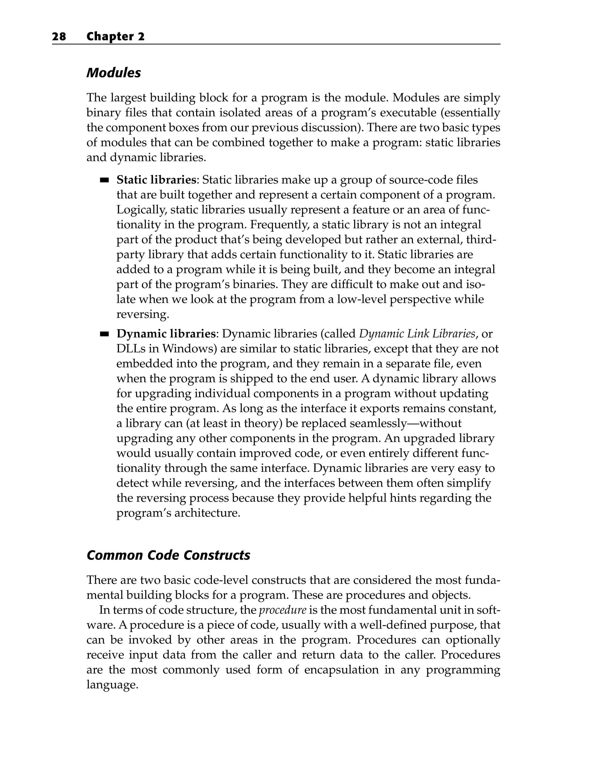 Modules
The largest building block for a program is the module. Modules are simply
binary files that contain isolated areas of a program’s executable (essentially
the component boxes from our previous discussion). There are two basic types
of modules that can be combined together to make a program: static libraries
and dynamic libraries.
■
■ Static libraries: Static libraries make up a group of source-code files
that are built together and represent a certain component of a program.
Logically, static libraries usually represent a feature or an area of func-
tionality in the program. Frequently, a static library is not an integral
part of the product that’s being developed but rather an external, third-
party library that adds certain functionality to it. Static libraries are
added to a program while it is being built, and they become an integral
part of the program’s binaries. They are difficult to make out and iso-
late when we look at the program from a low-level perspective while
reversing.
■
■ Dynamic libraries: Dynamic libraries (called Dynamic Link Libraries, or
DLLs in Windows) are similar to static libraries, except that they are not
embedded into the program, and they remain in a separate file, even
when the program is shipped to the end user. A dynamic library allows
for upgrading individual components in a program without updating
the entire program. As long as the interface it exports remains constant,
a library can (at least in theory) be replaced seamlessly—without
upgrading any other components in the program. An upgraded library
would usually contain improved code, or even entirely different func-
tionality through the same interface. Dynamic libraries are very easy to
detect while reversing, and the interfaces between them often simplify
the reversing process because they provide helpful hints regarding the
program’s architecture.
Common Code Constructs
There are two basic code-level constructs that are considered the most funda-
mental building blocks for a program. These are procedures and objects.
In terms of code structure, the procedure is the most fundamental unit in soft-
ware. A procedure is a piece of code, usually with a well-defined purpose, that
can be invoked by other areas in the program. Procedures can optionally
receive input data from the caller and return data to the caller. Procedures
are the most commonly used form of encapsulation in any programming
language.
28 Chapter 2
 