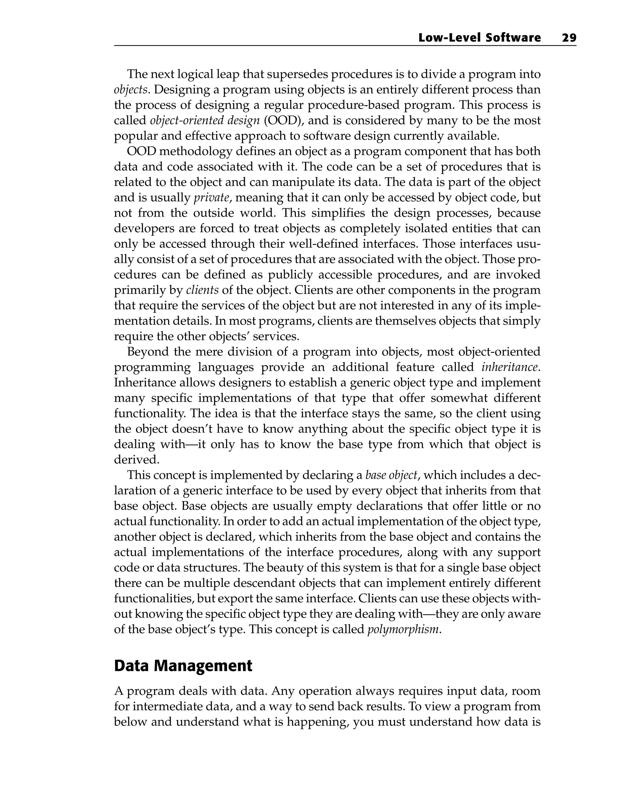 The next logical leap that supersedes procedures is to divide a program into
objects. Designing a program using objects is an entirely different process than
the process of designing a regular procedure-based program. This process is
called object-oriented design (OOD), and is considered by many to be the most
popular and effective approach to software design currently available.
OOD methodology defines an object as a program component that has both
data and code associated with it. The code can be a set of procedures that is
related to the object and can manipulate its data. The data is part of the object
and is usually private, meaning that it can only be accessed by object code, but
not from the outside world. This simplifies the design processes, because
developers are forced to treat objects as completely isolated entities that can
only be accessed through their well-defined interfaces. Those interfaces usu-
ally consist of a set of procedures that are associated with the object. Those pro-
cedures can be defined as publicly accessible procedures, and are invoked
primarily by clients of the object. Clients are other components in the program
that require the services of the object but are not interested in any of its imple-
mentation details. In most programs, clients are themselves objects that simply
require the other objects’ services.
Beyond the mere division of a program into objects, most object-oriented
programming languages provide an additional feature called inheritance.
Inheritance allows designers to establish a generic object type and implement
many specific implementations of that type that offer somewhat different
functionality. The idea is that the interface stays the same, so the client using
the object doesn’t have to know anything about the specific object type it is
dealing with—it only has to know the base type from which that object is
derived.
This concept is implemented by declaring a base object, which includes a dec-
laration of a generic interface to be used by every object that inherits from that
base object. Base objects are usually empty declarations that offer little or no
actual functionality. In order to add an actual implementation of the object type,
another object is declared, which inherits from the base object and contains the
actual implementations of the interface procedures, along with any support
code or data structures. The beauty of this system is that for a single base object
there can be multiple descendant objects that can implement entirely different
functionalities, but export the same interface. Clients can use these objects with-
out knowing the specific object type they are dealing with—they are only aware
of the base object’s type. This concept is called polymorphism.
Data Management
A program deals with data. Any operation always requires input data, room
for intermediate data, and a way to send back results. To view a program from
below and understand what is happening, you must understand how data is
Low-Level Software 29
 
