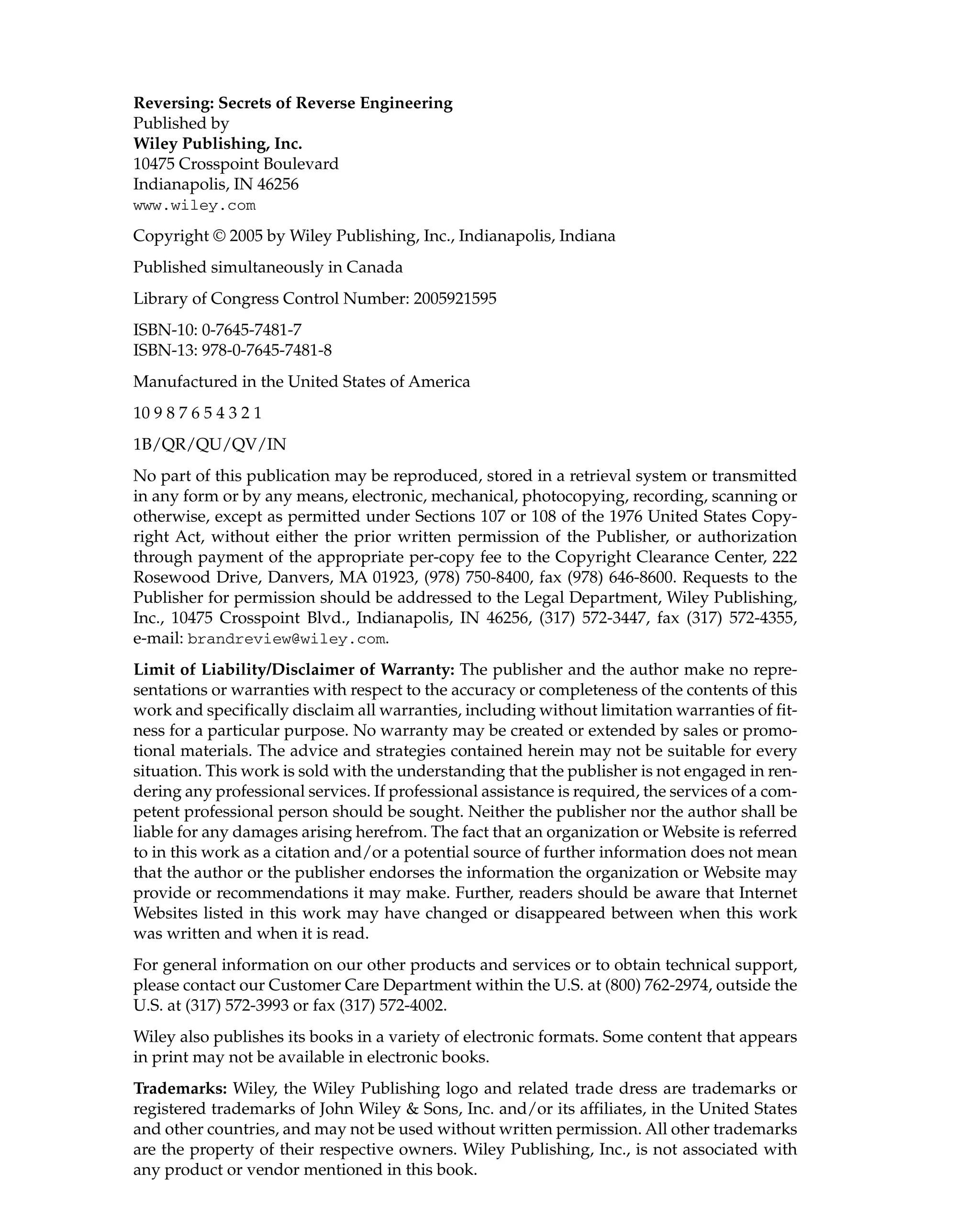 Reversing: Secrets of Reverse Engineering
Published by
Wiley Publishing, Inc.
10475 Crosspoint Boulevard
Indianapolis, IN 46256
www.wiley.com
Copyright © 2005 by Wiley Publishing, Inc., Indianapolis, Indiana
Published simultaneously in Canada
Library of Congress Control Number: 2005921595
ISBN-10: 0-7645-7481-7
ISBN-13: 978-0-7645-7481-8
Manufactured in the United States of America
10 9 8 7 6 5 4 3 2 1
1B/QR/QU/QV/IN
No part of this publication may be reproduced, stored in a retrieval system or transmitted
in any form or by any means, electronic, mechanical, photocopying, recording, scanning or
otherwise, except as permitted under Sections 107 or 108 of the 1976 United States Copy-
right Act, without either the prior written permission of the Publisher, or authorization
through payment of the appropriate per-copy fee to the Copyright Clearance Center, 222
Rosewood Drive, Danvers, MA 01923, (978) 750-8400, fax (978) 646-8600. Requests to the
Publisher for permission should be addressed to the Legal Department, Wiley Publishing,
Inc., 10475 Crosspoint Blvd., Indianapolis, IN 46256, (317) 572-3447, fax (317) 572-4355,
e-mail: brandreview@wiley.com.
Limit of Liability/Disclaimer of Warranty: The publisher and the author make no repre-
sentations or warranties with respect to the accuracy or completeness of the contents of this
work and specifically disclaim all warranties, including without limitation warranties of fit-
ness for a particular purpose. No warranty may be created or extended by sales or promo-
tional materials. The advice and strategies contained herein may not be suitable for every
situation. This work is sold with the understanding that the publisher is not engaged in ren-
dering any professional services. If professional assistance is required, the services of a com-
petent professional person should be sought. Neither the publisher nor the author shall be
liable for any damages arising herefrom. The fact that an organization or Website is referred
to in this work as a citation and/or a potential source of further information does not mean
that the author or the publisher endorses the information the organization or Website may
provide or recommendations it may make. Further, readers should be aware that Internet
Websites listed in this work may have changed or disappeared between when this work
was written and when it is read.
For general information on our other products and services or to obtain technical support,
please contact our Customer Care Department within the U.S. at (800) 762-2974, outside the
U.S. at (317) 572-3993 or fax (317) 572-4002.
Wiley also publishes its books in a variety of electronic formats. Some content that appears
in print may not be available in electronic books.
Trademarks: Wiley, the Wiley Publishing logo and related trade dress are trademarks or
registered trademarks of John Wiley & Sons, Inc. and/or its affiliates, in the United States
and other countries, and may not be used without written permission. All other trademarks
are the property of their respective owners. Wiley Publishing, Inc., is not associated with
any product or vendor mentioned in this book.
 