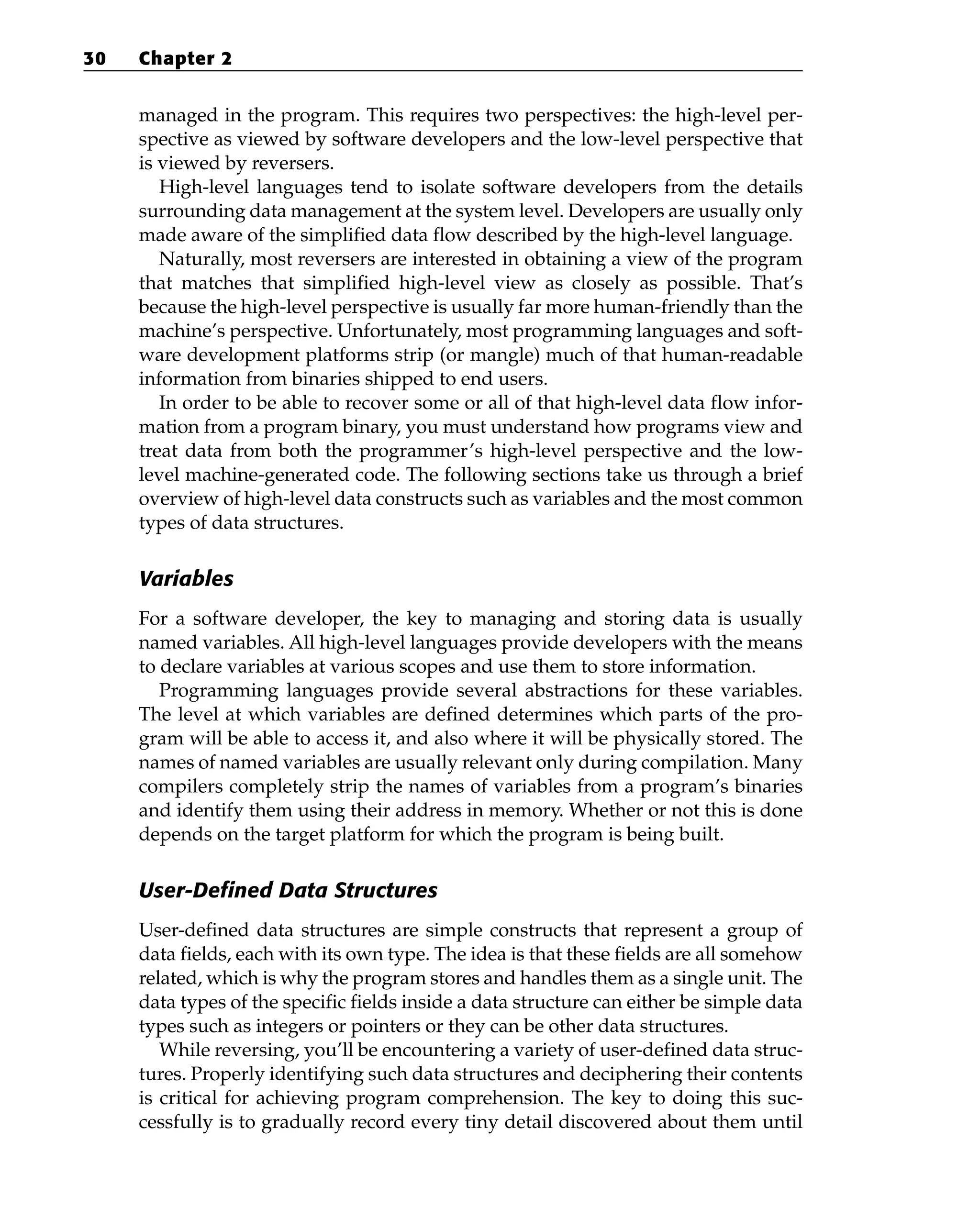 managed in the program. This requires two perspectives: the high-level per-
spective as viewed by software developers and the low-level perspective that
is viewed by reversers.
High-level languages tend to isolate software developers from the details
surrounding data management at the system level. Developers are usually only
made aware of the simplified data flow described by the high-level language.
Naturally, most reversers are interested in obtaining a view of the program
that matches that simplified high-level view as closely as possible. That’s
because the high-level perspective is usually far more human-friendly than the
machine’s perspective. Unfortunately, most programming languages and soft-
ware development platforms strip (or mangle) much of that human-readable
information from binaries shipped to end users.
In order to be able to recover some or all of that high-level data flow infor-
mation from a program binary, you must understand how programs view and
treat data from both the programmer’s high-level perspective and the low-
level machine-generated code. The following sections take us through a brief
overview of high-level data constructs such as variables and the most common
types of data structures.
Variables
For a software developer, the key to managing and storing data is usually
named variables. All high-level languages provide developers with the means
to declare variables at various scopes and use them to store information.
Programming languages provide several abstractions for these variables.
The level at which variables are defined determines which parts of the pro-
gram will be able to access it, and also where it will be physically stored. The
names of named variables are usually relevant only during compilation. Many
compilers completely strip the names of variables from a program’s binaries
and identify them using their address in memory. Whether or not this is done
depends on the target platform for which the program is being built.
User-Defined Data Structures
User-defined data structures are simple constructs that represent a group of
data fields, each with its own type. The idea is that these fields are all somehow
related, which is why the program stores and handles them as a single unit. The
data types of the specific fields inside a data structure can either be simple data
types such as integers or pointers or they can be other data structures.
While reversing, you’ll be encountering a variety of user-defined data struc-
tures. Properly identifying such data structures and deciphering their contents
is critical for achieving program comprehension. The key to doing this suc-
cessfully is to gradually record every tiny detail discovered about them until
30 Chapter 2
 
