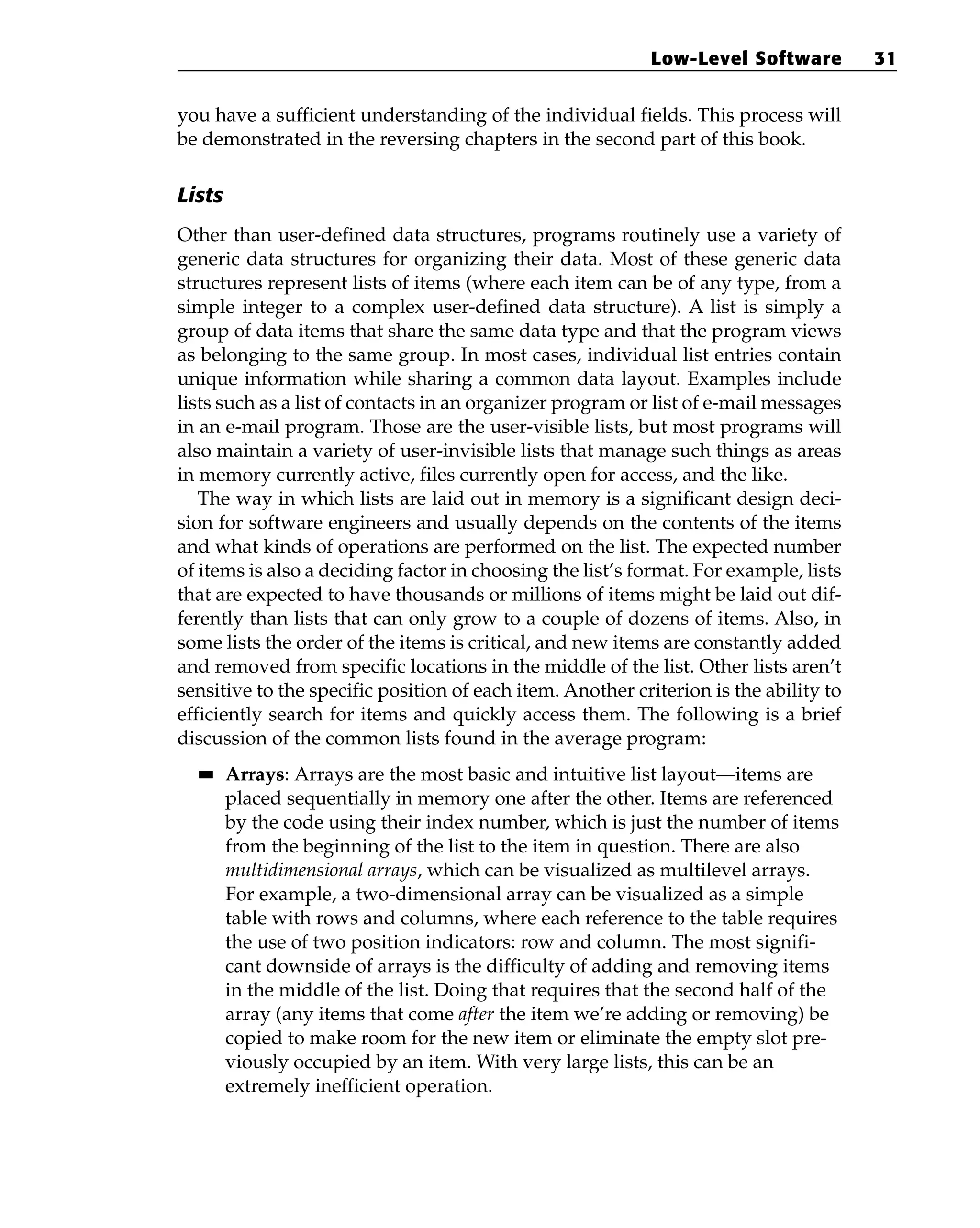 you have a sufficient understanding of the individual fields. This process will
be demonstrated in the reversing chapters in the second part of this book.
Lists
Other than user-defined data structures, programs routinely use a variety of
generic data structures for organizing their data. Most of these generic data
structures represent lists of items (where each item can be of any type, from a
simple integer to a complex user-defined data structure). A list is simply a
group of data items that share the same data type and that the program views
as belonging to the same group. In most cases, individual list entries contain
unique information while sharing a common data layout. Examples include
lists such as a list of contacts in an organizer program or list of e-mail messages
in an e-mail program. Those are the user-visible lists, but most programs will
also maintain a variety of user-invisible lists that manage such things as areas
in memory currently active, files currently open for access, and the like.
The way in which lists are laid out in memory is a significant design deci-
sion for software engineers and usually depends on the contents of the items
and what kinds of operations are performed on the list. The expected number
of items is also a deciding factor in choosing the list’s format. For example, lists
that are expected to have thousands or millions of items might be laid out dif-
ferently than lists that can only grow to a couple of dozens of items. Also, in
some lists the order of the items is critical, and new items are constantly added
and removed from specific locations in the middle of the list. Other lists aren’t
sensitive to the specific position of each item. Another criterion is the ability to
efficiently search for items and quickly access them. The following is a brief
discussion of the common lists found in the average program:
■
■ Arrays: Arrays are the most basic and intuitive list layout—items are
placed sequentially in memory one after the other. Items are referenced
by the code using their index number, which is just the number of items
from the beginning of the list to the item in question. There are also
multidimensional arrays, which can be visualized as multilevel arrays.
For example, a two-dimensional array can be visualized as a simple
table with rows and columns, where each reference to the table requires
the use of two position indicators: row and column. The most signifi-
cant downside of arrays is the difficulty of adding and removing items
in the middle of the list. Doing that requires that the second half of the
array (any items that come after the item we’re adding or removing) be
copied to make room for the new item or eliminate the empty slot pre-
viously occupied by an item. With very large lists, this can be an
extremely inefficient operation.
Low-Level Software 31
 